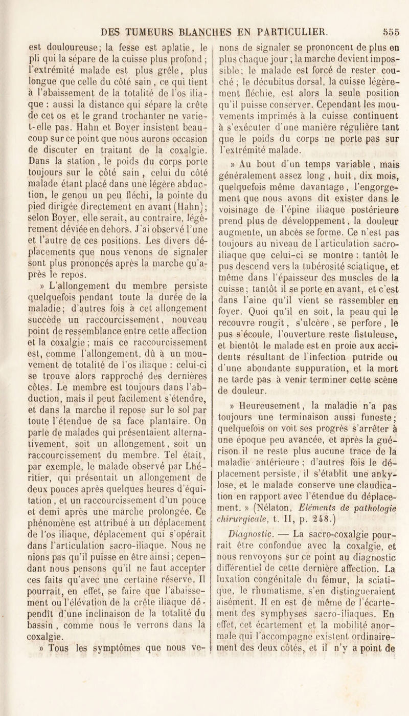 est douloureuse; la fesse est aplatie, le pli qui la sépare de la cuisse plus profond ; 1 extrémité malade est plus grêle, plus longue que celle du côté sain , ce qui tient à l’abaissement de la totalité de l'os ilia- que : aussi la distance qui sépare la crête de cet os et le grand trochanter ne varie- t-elle pas. Hahn et Boyer insistent beau- coup sur ce point que nous aurons occasion de discuter en traitant de la coxalgie. Dans la station , le poids du corps porte toujours sur le côté sain , celui du côté malade étant placé dans une légère abduc- tion, le genou un peu fléchi, la pointe du pied dirigée directement en avant (Hahn); selon Boyer, elle serait, au contraire, légè- rement déviée en dehors. J’ai observé l’une et l’autre de ces positions. Les divers dé- placements que nous venons de signaler sont plus prononcés après la marche qu’a- près le repos. » L’allongement du membre persiste quelquefois pendant toute la durée de la maladie; d’autres fois à cet allongement succède un raccourcissement, nouveau point de ressemblance entre cette affection et la coxalgie ; mais ce raccourcissement est, comme l’allongement, dû à un mou- vement de totalité de l’os iliaque : celui-ci se trouve alors rapproché des dernières côtes. Le membre est toujours dans l’ab- duction, mais il peut facilement s’étendre, et dans la marche il repose sur le sol par toute l’étendue de sa face plantaire. On parle de malades qui présentaient alterna- tivement, soit un allongement, soit un raccourcissement du membre. Tel était, par exemple, le malade observé par Lhé- ritier, qui présentait un allongement de deux pouces après quelques heures d’équi- tation , et un raccourcissement d’un pouce et demi après une marche prolongée. Ce phénomène est attribué à un déplacement de l’os iliaque, déplacement qui s’opérait dans l’articulation sacro-iliaque. Nous ne nions pas qu’il puisse en être ainsi ; cepen- dant nous pensons qu’il ne faut accepter ces faits qu’avec une certaine réserve. Il pourrait, en effet, se faire que l'abaisse- ment ou l’élévation de la crête iliaque dé- pendît d’une inclinaison de la totalité du bassin , comme nous le verrons dans la coxalgie. » Tous les symptômes que nous ve- nons de signaler se prononcent de plus en plus chaque jour ; la marche devient impos- sible; le malade est forcé de rester cou- ché ; le décubitus dorsal, la cuisse légère- ment fléchie, est alors la seule position qu’il puisse conserver. Cependant les mou- vements imprimés à la cuisse continuent à s’exécuter d’une manière régulière tant que le poids du corps ne porte pas sur l'extrémité malade. » Au bout d’un temps variable , mais généralement assez long , huit, dix mois, quelquefois même davantage , l’engorge- ment que nous avons dit exister dans le voisinage de l’épine iliaque postérieure prend plus de développement, la douleur augmente, un abcès se forme. Ce n’est pas toujours au niveau de l'articulation sacro- iliaque que celui-ci se montre : tantôt le pus descend vers la tubérosité sciatique, et même dans l’épaisseur des muscles de la cuisse; tantôt il se porte en avant, et c’est dans l’aine qu’il vient se rassembler en foyer. Quoi qu’il en soit, la peau qui le recouvre rougit, s’ulcère , se perfore , le pus s’écoule, l’ouverture reste fistuleuse, et bientôt le malade est en proie aux acci- dents résultant de l’infection putride ou d’une abondante suppuration, et la mort ne tarde pas à venir terminer cette scène de douleur. » Heureusement, la maladie n’a pas toujours une terminaison aussi funeste; quelquefois on voit ses progrès s’arrêter à une époque peu avancée, et après la gué- rison il ne reste plus aucune trace de la maladie antérieure ; d’autres fois le dé- placement persiste, il s’établit une anky- losé, et le malade conserve une claudica- tion en rapport avec l’étendue du déplace- ment. » (Nélaton, Eléments de pathologie chirurgicale, t. II, p. 248.) Diagnostic. — La sacro-coxalgie pour- rait être confondue avec la coxalgie, et nous renvoyons sur ce point au diagnostic différentiel de cette dernière affection. La luxation congénitale du fémur, la sciati- que, le rhumatisme, s’en distingueraient aisément. 11 en est de même de l’écarte- ment des symphyses sacro-iliaques. En effet, cet écartement et la mobilité anor- male qui l’accompagne existent ordinaire- ment des deux côtés, et il n’y a point de