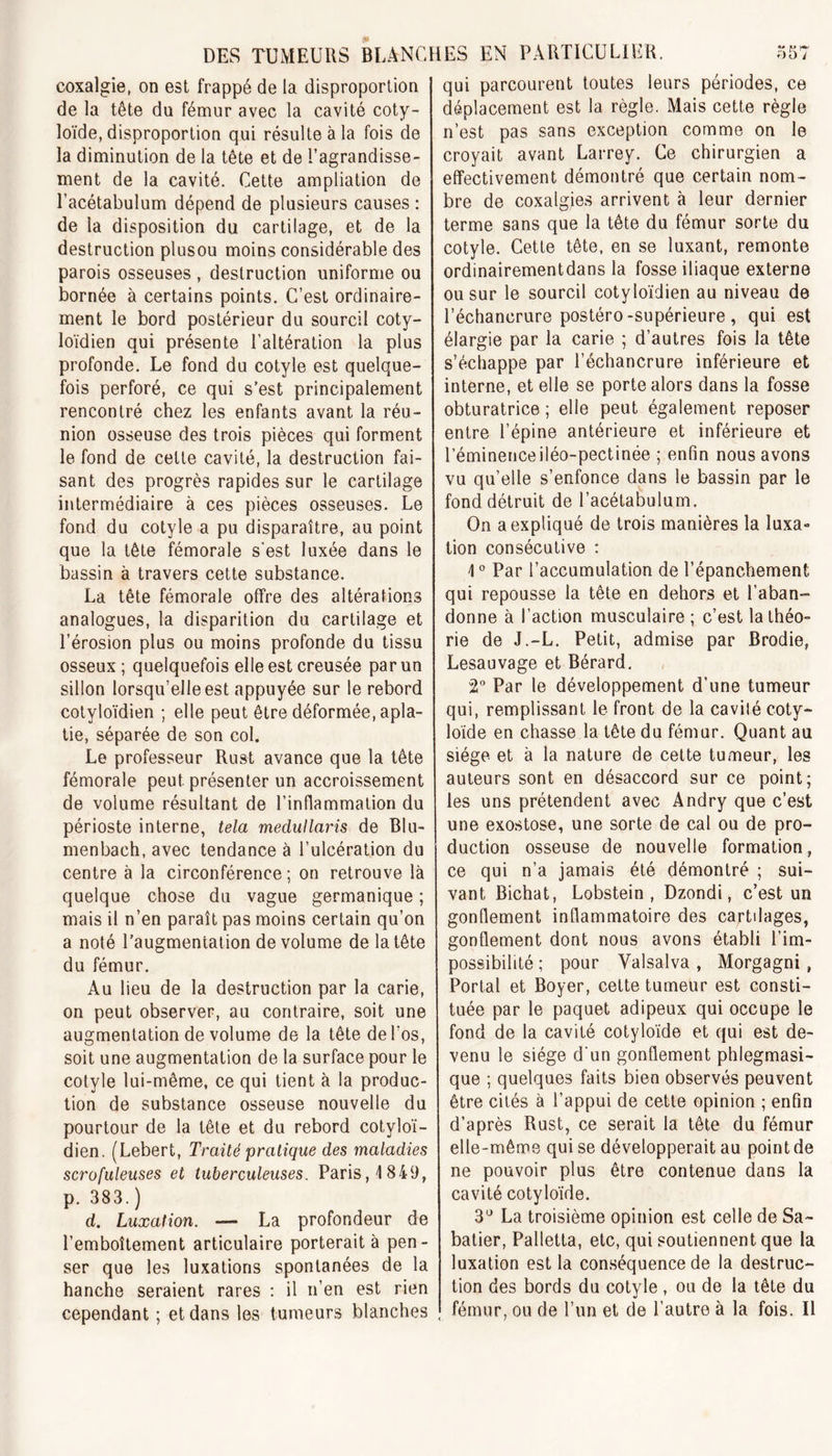 coxalgie, on est frappé de la disproportion de la tête du fémur avec la cavité coty- loïde, disproportion qui résulte à la fois de la diminution de la tête et de l’agrandisse- ment de la cavité. Cette ampliation de l’acétabulum dépend de plusieurs causes : de la disposition du cartilage, et de la destruction plusou moins considérable des parois osseuses, destruction uniforme ou bornée à certains points. C’est ordinaire- ment le bord postérieur du sourcil coty- loïdien qui présente l’altération la plus profonde. Le fond du cotyle est quelque- fois perforé, ce qui s’est principalement rencontré chez les enfants avant la réu- nion osseuse des trois pièces qui forment le fond de celte cavité, la destruction fai- sant des progrès rapides sur le cartilage intermédiaire à ces pièces osseuses. Le fond du cotyle a pu disparaître, au point que la tête fémorale s'est luxée dans le bassin à travers cette substance. La tête fémorale offre des altérations analogues, la disparition du cartilage et l’érosion plus ou moins profonde du tissu osseux; quelquefois elle est creusée par un sillon lorsqu’elle est appuyée sur le rebord cotyloïdien ; elle peut être déformée, apla- tie, séparée de son col. Le professeur Rust avance que la tête fémorale peut présenter un accroissement de volume résultant de l’inflammation du périoste interne, tela medullaris de Blu- menbach, avec tendance à l’ulcération du centre à la circonférence ; on retrouve là quelque chose du vague germanique ; mais il n’en paraît pas moins certain qu’on a noté l’augmentation de volume de la tête du fémur. Au lieu de la destruction par la carie, on peut observer, au contraire, soit une augmentation de volume de la tête de l’os, soit une augmentation de la surface pour le cotyle lui-même, ce qui tient à la produc- tion de substance osseuse nouvelle du pourtour de la tête et du rebord cotyloï- dien. (Lebert, Traité pratique des maladies scrofuleuses et tuberculeuses. Paris, \ 849, p. 383.) d. Luxation. — La profondeur de l’emboîtement articulaire porterait à pen- ser que les luxations spontanées de la hanche seraient rares : il n’en est rien cependant ; et dans les tumeurs blanches qui parcourent toutes leurs périodes, ce déplacement est la règle. Mais cette règle n’est pas sans exception comme on le croyait avant Larrey. Ce chirurgien a effectivement démontré que certain nom- bre de coxalgies arrivent à leur dernier terme sans que la tête du fémur sorte du cotyle. Cette tête, en se luxant, remonte ordinairementdans la fosse iliaque externe ou sur le sourcil cotyloïdien au niveau de l’échancrure postéro-supérieure , qui est élargie par la carie ; d’autres fois la tête s’échappe par l’échancrure inférieure et interne, et elle se porte alors dans la fosse obturatrice ; elle peut également reposer entre l’épine antérieure et inférieure et l’éminenceiléo-pectinée ; enfin nous avons vu qu’elle s’enfonce dans le bassin par le fond détruit de l’acétabulum. On a expliqué de trois manières la luxa- tion consécutive : 1° Par l’accumulation de l’épanchement qui repousse la tête en dehors et l’aban- donne à l’action musculaire ; c’est la théo- rie de J.-L. Petit, admise par Brodie, Lesauvage et Bérard. 2° Par le développement d’une tumeur qui, remplissant le front de la cavilé coty- loïde en chasse la tête du fémur. Quant au siège et à la nature de cette tumeur, les auteurs sont en désaccord sur ce point; les uns prétendent avec Andry que c’est une exostose, une sorte de cal ou de pro- duction osseuse de nouvelle formation, ce qui n’a jamais été démontré ; sui- vant Bichat, Lobstein , Dzondi, c’est un gonflement inflammatoire des cartilages, gonflement dont nous avons établi l’im- possibilité ; pour Yalsalva, Morgagni , Portai et Boyer, cette tumeur est consti- tuée par le paquet adipeux qui occupe le fond de la cavité cotyloïde et qui est de- venu le siège d'un gonflement phlegmasi- que ; quelques faits bien observés peuvent être cités à l’appui de cette opinion ; enfin d’après Rust, ce serait la tête du fémur elle-même qui se développerait au point de ne pouvoir plus être contenue dans la cavité cotyloïde. 3Ü La troisième opinion est celle de Sa- batier, Palletta, etc, qui soutiennent que la luxation est la conséquence de la destruc- tion des bords du cotyle , ou de la tête du fémur, ou de l’un et de l’autre à la fois. Il