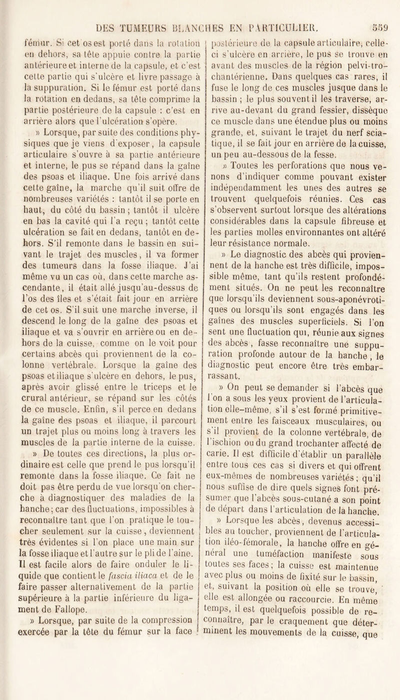 fémur. S! cet os est porté dans la rotation en dehors, sa tête appuie contre la partie antérieure et interne de la capsule, et c’est cette partie qui s'ulcère et livre passage à la suppuration. Si le fémur est porté dans la rotation en dedans, sa tête comprime la partie postérieure de la capsule : c’est en arrière alors que l’ulcération s’opère. » Lorsque, par suite des conditions phy- siques que je viens d'exposer, la capsule articulaire s’ouvre à sa partie antérieure et interne, le pus se répand dans la gaine des psoas et iliaque. Une fois arrivé dans cette gaine, la marche qu’il suit offre de nombreuses variétés : tantôt il se porte en haut, du côté du bassin ; tantôt il ulcère en bas la cavité qui La reçu ; tantôt cette ulcération se fait en dedans, tantôt en de- hors. S’il remonte dans le bassin en sui- vant le trajet des muscles, il va former des tumeurs dans la fosse iliaque. J’ai même vu un cas où, dans cette marche as- cendante, il était allé jusqu’au-dessus de Los des îles et s’était fait jour en arrière de cet os. S’il suit une marche inverse, il descend le long de la gaine des psoas et iliaque et va s’ouvrir en arrière ou en de- hors de la cuisse, comme on le voit pour certains abcès qui proviennent de la co- lonne vertébrale. Lorsque la gaine des psoas et iliaque s'ulcère en dehors, le pus, après avoir glissé entre le triceps et le crural antérieur, se répand sur les côtés de ce muscle. Enfin, s’il perce en dedans la gaine des psoas et iliaque, il parcourt un trajet plus ou moins long à travers les muscles de la partie interne de la cuisse. » De toutes ces directions, la plus or- dinaire est celle que prend le pus lorsqu’il remonte dans la fosse iliaque. Ce fait ne doit pas être perdu de vue lorsqu'on cher- che à diagnostiquer des maladies de la hanche; car des fluctuations, impossibles à reconnaître tant que l’on pratique le tou- cher seulement sur la cuisse, deviennent très évidentes si l'on place une main sur la fosse iliaque et l’autre sur le pli de l’aine. Il est facile alors de faire onduler le li- quide que contient le fascia iliaca et de le faire passer alternativement de la partie supérieure à la partie inférieure du liga- ment de Fallope. » Lorsque, par suite de la compression exercée par la tête du fémur sur la face postérieure de la capsule articulaire, celle- ci s’ulcère en arrière, le pus se trouve en avant des muscles de la région pelvi-tro- chantérienne. Dans quelques cas rares, il fuse le long de ces muscles jusque dans le bassin ; le plus souvent il les traverse, ar- rive au-devant du grand fessier, dissèque ce muscle dans une étendue plus ou moins grande, et, suivant le trajet du nerf scia- tique, il se fait jour en arrière de la cuisse, un peu au-dessous de la fesse. » Toutes les perforations que nous ve- nons d’indiquer comme pouvant exister indépendamment les unes des autres se trouvent quelquefois réunies. Ces cas s’observent surtout lorsque des altérations considérables dans la capsule fibreuse et les parties molles environnantes ont altéré leur résistance normale. » Le diagnostic des abcès qui provien- nent de la hanche est très difficile, impos- sible même, tant qu’ils restent profondé- ment situés. On ne peut les reconnaître que lorsqu’ils deviennent sous-aponévroti- ques ou lorsqu’ils sont engagés dans les gaines des muscles superficiels. Si l’on sent une fluctuation qui, réunie aux signes des abcès, fasse reconnaître une suppu- ration profonde autour de la hanche , le diagnostic peut encore être très embar- rassant. » On peut se demander si l’abcès que l’on a sous les yeux provient de l’articula- tion elle-même, s’il s’est formé primitive- ment entre les faisceaux musculaires, ou s’il provient de la colonne vertébrale, de l’ischion ou du grand trochanter affecté de carie. Il est difficile d’établir un parallèle entre tous ces cas si divers et qui offrent eux-mêmes de nombreuses variétés ; qu’il nous suffise de dire quels signes font pré- sumer que l’abcès sous-cutané a son point de départ dans l’articulation de la hanche. » Lorsque les abcès, devenus accessi- bles au toucher, proviennent de l’articula- tion iléo-fémorale, la hanche offre en gé- néral une tuméfaction manifeste sous toutes ses faces; la cuisse est maintenue avec plus ou moins de fixité sur le bassin, et, suivant la position où elle se trouve, ede est allongée ou raccourcie. En même temps, il est quelquefois possible de re- connaître, par le craquement que déter- minent les mouvements de la cuisse, que