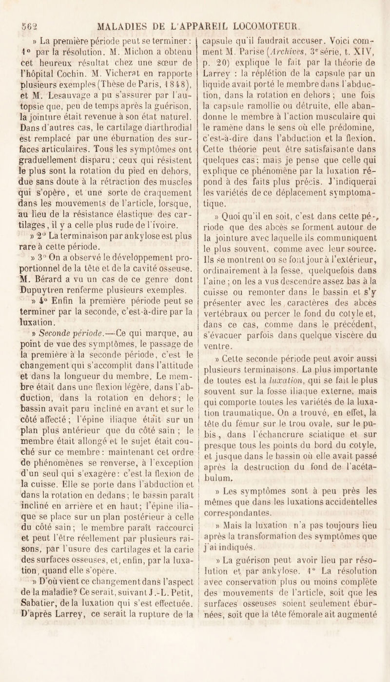 » La première période peut se terminer : 1° par la résolution. M. Michon a obtenu cet heureux résultat chez une sœur de l’hôpital Cochin. M. Vicherat en rapporte plusieurs exemples (Thèse de Paris, 1 848), et M. Lesauvage a pu s’assurer par l’au- topsie que, peu de temps après la guérison, la jointure était revenue à son état naturel. Dans d’autres cas, le cartilage diarlhrodia! est remplacé par une éburnation des sur- faces articulaires. Tous les symptômes ont graduellement disparu ; ceux qui résistent le plus sont la rotation du pied en dehors, due sans doute à la rétraction des muscles qui s’opère, et une sorte de craquement dans les mouvements de l’article, lorsque, au lieu de la résistance élastique des car- tilages , il y a celle plus rude de l’ivoire. » 2° La terminaison par ankylosé est plus rare à cette période. » 3n On a observé le développement pro- portionnel de la tête et de la cavité osseuse. M. Bérard a vu un cas de ce genre dont Dupuytren renferme plusieurs exemples. » 4° Enfin la première période peut se terminer par ia seconde, c’est-à-dire par la luxation. » Seconde période.—-Ce qui marque, au point de vue des symptômes, le passage de la première à la seconde période, c’est le changement qui s’accomplit dans l’attitude et dans la longueur du membre. Le mem- bre était dans une flexion légère, dans l’ab- duction, dans la rotation en dehors; le bassin avait paru incliné en avant et sur le côté affecté ; l’épine iliaque était sur un plan plus antérieur que du côté sain ; le membre était allongé et le sujet était cou- ché sur ce membre: maintenant cet ordre de phénomènes se renverse, à l’exception d’un seul qui s’exagère: c’est la flexion de la cuisse. Elle se porte dans l'abduction et dans la rotation en dedans ; le bassin paraît incliné en arrière et en haut; l’épine ilia- que se place sur un plan postérieur à celle du côté sain; le membre paraît raccourci et peut l’être réellement par plusieurs rai- sons, par l’usure des cartilages et la carie des surfaces osseuses, et, enfin, par la luxa- tion, quand elle s’opère. » D’où vient ce changement dans l’aspect de la maladie? Ce serait, suivant J.-L. Petit, Sabatier, delà luxation qui s’est effectuée. D’après Larrey, ce serait la rupture de la capsule qu’il faudrait accuser. Voici com- ment M. Parise [Archives, 3e série, t. XIV, p. 20) explique le fait par la théorie de Larrey : la réplétion de la capsule par un liquide avait porté le membre dans l’abduc- tion, dans la rotation en dehors; une fois la capsule ramollie ou détruite, elle aban- donne le membre à l’action musculaire qui le ramène dans le sens où elle prédomine, c’est-à-dire dans l’abduction et la flexion. Cette théorie peut être satisfaisante dans quelques cas; mais je pense que celle qui explique ce phénomène par la luxation ré- pond à des faits plus précis. J’indiquerai les variétés de ce déplacement symptoma- tique. » Quoi qu’il en soit, c’est dans cette pé-, riode que des abcès se forment autour de la jointure avec laquelle ils communiquent le plus souvent, comme avec leur source. Us se montrent ou se font jour à l’extérieur, ordinairement à la fesse, quelquefois dans l’aine ; on les a vus descendre assez bas à la cuisse ou remonter dans le bassin et s’y présenter avec les caractères des abcès vertébraux ou percer le fond du cotvle et, dans ce cas, comme dans le précédent, s’évacuer parfois dans quelque viscère du ventre. » Cette seconde période peut avoir aussi plusieurs terminaisons. La plus importante de toutes est la luxation, qui se fait le plus souvent sur la fosse iliaque externe, mais qui comporte toutes les variétés de la luxa- tion traumatique. On a trouvé, en effet, la tête du fémur sur le trou ovale, sur le pu- bis , dans l’échancrure sciatique et sur presque tous les points du bord du cotyle, et jusque dans le bassin où elle avait passé après la destruction du fond de l’acéta- bulum, » Les symptômes sont à peu près les mêmes que dans les luxations accidentelles correspondantes. » Mais la luxation n’a pas toujours lieu après la transformation des symptômes que j’ai indiqués. » La guérison peut avoir lieu par réso- lution et par ankylosé. 1° La résolution avec conservation plus ou moins complète des mouvements de l’article, soit que les surfaces osseuses soient seulement ébur- nées, soit que la tête fémorale ait augmenté