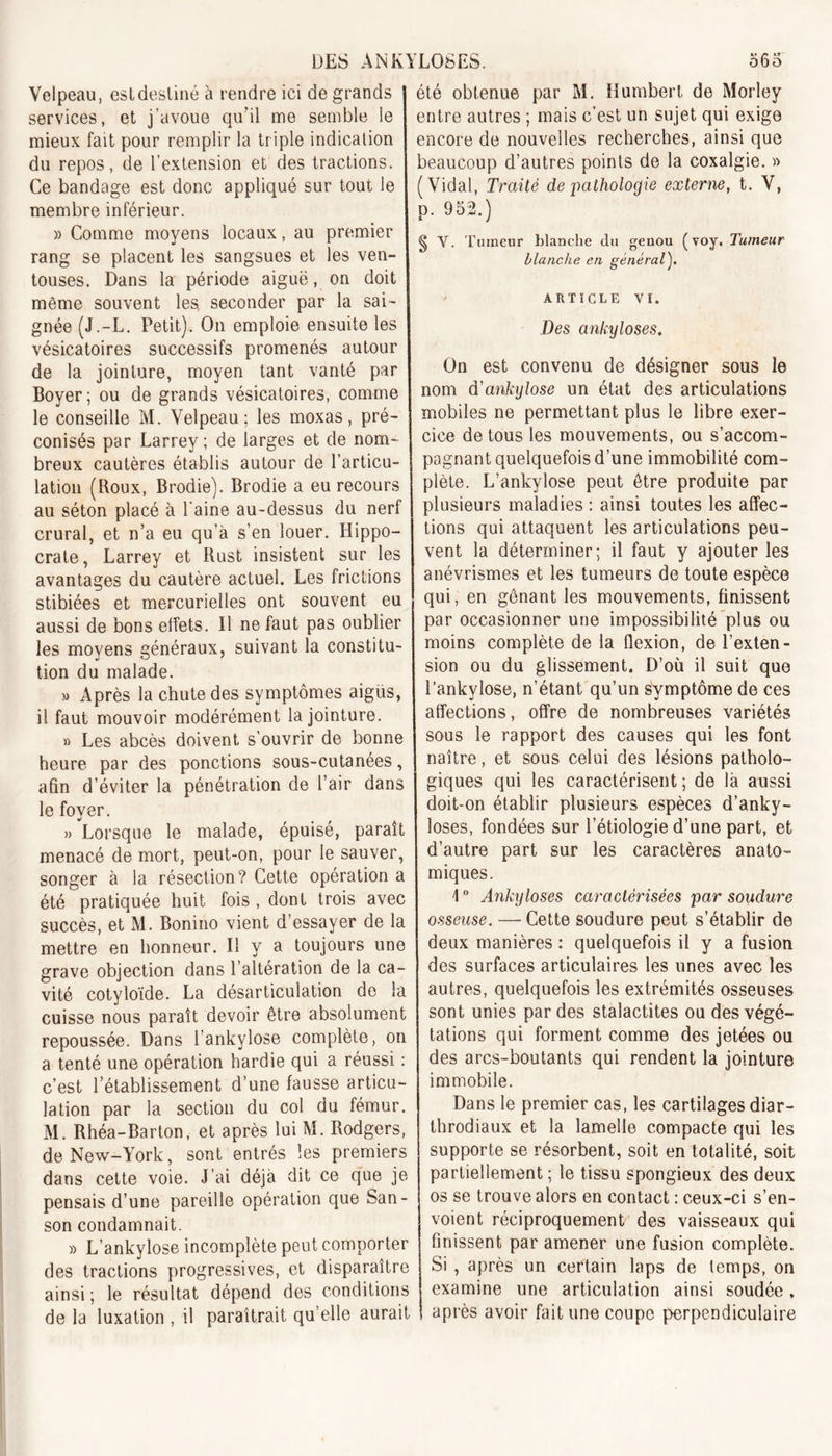 Velpeau, estdesliné à rendre ici de grands services, et j’avoue qu’il me semble le mieux fait pour remplir la triple indication du repos, de l’extension et des tractions. Ce bandage est donc appliqué sur tout le membre inférieur. » Comme moyens locaux, au premier rang se placent les sangsues et les ven- touses. Dans la période aiguë, on doit même souvent les. seconder par la sai- gnée (J.-L. Petit). On emploie ensuite les vésicatoires successifs promenés autour de la jointure, moyen tant vanté par Boyer; ou de grands vésicatoires, comme le conseille M. Velpeau; les moxas, pré- conisés par Larrey; de larges et de nom- breux cautères établis autour de l’articu- lation (Roux, Brodie). Brodie a eu recours au séton placé à l'aine au-dessus du nerf crural, et n’a eu qu’à s’en louer. Hippo- crate, Larrey et Rust insistent sur les avantages du cautère actuel. Les frictions stibiées et mercurielles ont souvent eu aussi de bons effets. Il ne faut pas oublier les moyens généraux, suivant la constitu- tion du malade. » Après la chute des symptômes aigus, il faut mouvoir modérément la jointure. » Les abcès doivent s’ouvrir de bonne heure par des ponctions sous-cutanées, afin d’éviter la pénétration de l’air dans le foyer. » Lorsque le malade, épuisé, paraît menacé de mort, peut-on, pour le sauver, songer à la résection? Cette opération a été pratiquée huit fois , dont trois avec succès, et M. Bonino vient d’essayer de la mettre en honneur. Il y a toujours une grave objection dans l’altération de la ca- vité cotyloïde. La désarticulation de la cuisse nous paraît devoir être absolument repoussée. Dans l’ankylose complète, on a tenté une opération hardie qui a réussi : c’est l’établissement d’une fausse articu- lation par la section du col du fémur. M. Rhéa-Barton, et après lui M. Rodgers, de New-York, sont entrés les premiers dans cette voie. J’ai déjà dit ce que je pensais d’une pareille opération que San- son condamnait. » L’ankylose incomplète peut comporter des tractions progressives, et disparaître ainsi ; le résultat dépend des conditions de la luxation , il paraîtrait qu elle aurait u /•» été obtenue par M. Humbert de Morley entre autres ; mais c’est un sujet qui exige encore de nouvelles recherches, ainsi que beaucoup d’autres points de la coxalgie. » (Vidal, Traité de pathologie externe, t. V, p. 952.) § Y. Ttuneur blanche du genou (voy. Tumeur blanche en général). ARTICLE VI. Des ankylosés. On est convenu de désigner sous le nom d'ankylose un état des articulations mobiles ne permettant plus le libre exer- cice de tous les mouvements, ou s’accom- pagnant quelquefois d’une immobilité com- plète. L’ankylose peut être produite par plusieurs maladies : ainsi toutes les affec- tions qui attaquent les articulations peu- vent la déterminer; il faut y ajouter les anévrismes et les tumeurs de toute espèce qui, en gênant les mouvements, finissent par occasionner une impossibilité plus ou moins complète de la flexion, de l’exten- sion ou du glissement. D’où il suit que l’ankylose, n’étant qu’un symptôme de ces affections, offre de nombreuses variétés sous le rapport des causes qui les font naître, et sous celui des lésions patholo- giques qui les caractérisent ; de là aussi doit-on établir plusieurs espèces d’anky- loses, fondées sur l’étiologie d’une part, et d’autre part sur les caractères anato- miques. 1 ° Ankylosés caractérisées par soudure osseuse. — Cette soudure peut s’établir de deux manières : quelquefois il y a fusion des surfaces articulaires les unes avec les autres, quelquefois les extrémités osseuses sont unies par des stalactites ou des végé- tations qui forment comme des jetées ou des arcs-boutants qui rendent la jointure immobile. Dans le premier cas, les cartilages diar- throdiaux et la lamelle compacte qui les supporte se résorbent, soit en totalité, soit partiellement ; le tissu spongieux des deux os se trouve alors en contact : ceux-ci s’en- voient réciproquement des vaisseaux qui finissent par amener une fusion complète. Si , après un certain laps de temps, on examine une articulation ainsi soudée, après avoir fait une coupe perpendiculaire