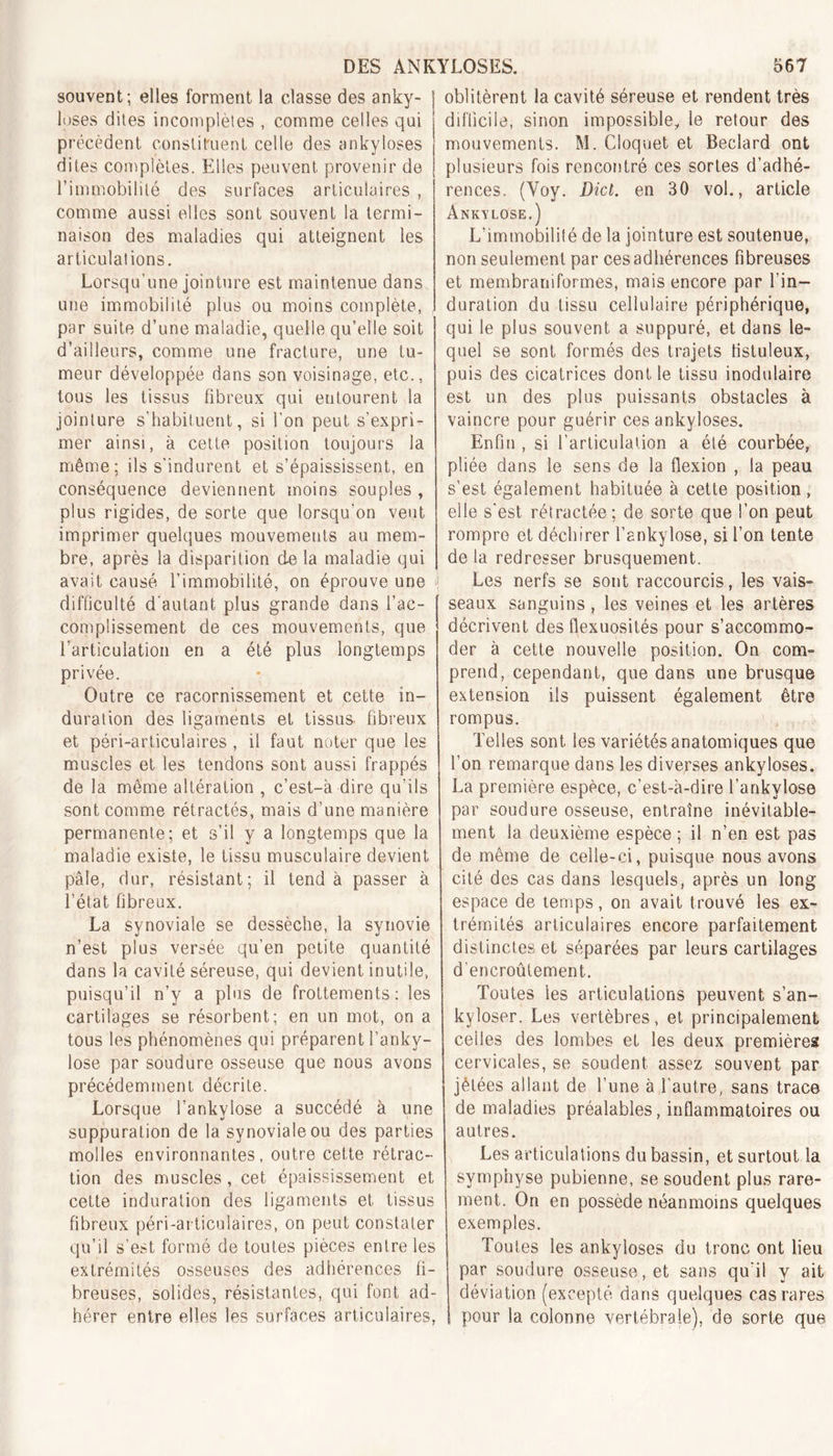 souvent; elles forment la classe des anky- losés dites incomplètes , comme celles qui précèdent constituent celle des ankylosés dites complètes. Elles peuvent, provenir de l’immobilité des surfaces articulaires , comme aussi elles sont souvent la termi- naison des maladies qui atteignent les articulations. Lorsqu'une jointure est maintenue dans une immobilité plus ou moins complète, par suite d’une maladie, quelle qu’elle soit d’ailleurs, comme une fracture, une tu- meur développée dans son voisinage, etc., tous les tissus fibreux qui entourent la jointure s'habituent, si l'on peut s’expri- mer ainsi, à cette position toujours la même; ils s'indurent et s’épaississent, en conséquence deviennent moins souples , plus rigides, de sorte que lorsqu’on veut imprimer quelques mouvements au mem- bre, après la disparition de la maladie qui avait causé l’immobilité, on éprouve une difficulté d’autant plus grande dans l’ac- complissement de ces mouvements, que l’articulation en a été plus longtemps privée. Outre ce racornissement et cette in- duration des ligaments et tissus, fibreux et péri-articulaires , il faut noter que les muscles et les tendons sont aussi frappés de la môme altération , c’est-à dire qu’ils sont comme rétractés, mais d’une manière permanente; et s’il y a longtemps que la maladie existe, le tissu musculaire devient pâle, dur, résistant; il tend à passer à l’état fibreux. La synoviale se dessèche, la synovie n’est plus versée qu’en petite quantité dans la cavité séreuse, qui devient inutile, puisqu’il n’y a plus de frottements: les cartilages se résorbent; en un mot, on a tous les phénomènes qui préparent fanky- lose par soudure osseuse que nous avons précédemment décrite. Lorsque l’ankvlose a succédé à une suppuration de la synoviale ou des parties molles environnantes, outre cette rétrac- tion des muscles, cet épaississement et cette induration des ligaments et tissus fibreux péri-articulaires, on peut constater qu’il s’est formé de toutes pièces entre les extrémités osseuses des adhérences fi- breuses, solides, résistantes, qui font ad- hérer entre elles les surfaces articulaires, oblitèrent la cavité séreuse et rendent très difficile, sinon impossible, le retour des mouvements. M. Cloquet et Beclard ont plusieurs fois rencontré ces sortes d’adhé- rences. (Yoy. Dict. en 30 vol., article Ankylosé.) L’immobilité de la jointure est soutenue, non seulement par ces adhérences fibreuses et membraniformes, mais encore par l’in- duration du tissu cellulaire périphérique, qui le plus souvent a suppuré, et dans le- quel se sont formés des trajets tistuleux, puis des cicatrices dont le tissu modulaire est un des plus puissants obstacles à vaincre pour guérir ces ankylosés. Enfin , si l’articulation a été courbée, pliée dans le sens de la flexion , la peau s’est également habituée à cette position, elle s’est rétractée; de sorte que l’on peut rompre et déchirer l’ankylose, si l’on tente de la redresser brusquement. Les nerfs se sont raccourcis, les vais- seaux sanguins, les veines et les artères décrivent des flexuosités pour s’accommo- der à cette nouvelle position. On com- prend, cependant, que dans une brusque extension ils puissent également être rompus. Telles sont les variétés anatomiques que l’on remarque dans les diverses ankylosés. La première espèce, c’est-à-dire l’ankylose par soudure osseuse, entraîne inévitable- ment la deuxième espèce ; il n’en est pas de même de celle-ci, puisque nous avons cité des cas dans lesquels, après un long espace de temps, on avait trouvé les ex- trémités articulaires encore parfaitement distinctes et séparées par leurs cartilages d’encroûtement. Toutes les articulations peuvent s’an- kyloser. Les vertèbres, et principalement celles des lombes et les deux premières cervicales, se soudent assez souvent par jèlées allant de l’une à l’autre, sans trace de maladies préalables, inflammatoires ou autres. Les articulations du bassin, et surtout la symphyse pubienne, se soudent plus rare- ment. On en possède néanmoins quelques exemples. Toutes les ankylosés du tronc ont lieu par soudure osseuse , et sans qu'il y ait déviation (excepté dans quelques cas rares pour la colonne vertébrale), de sorte que