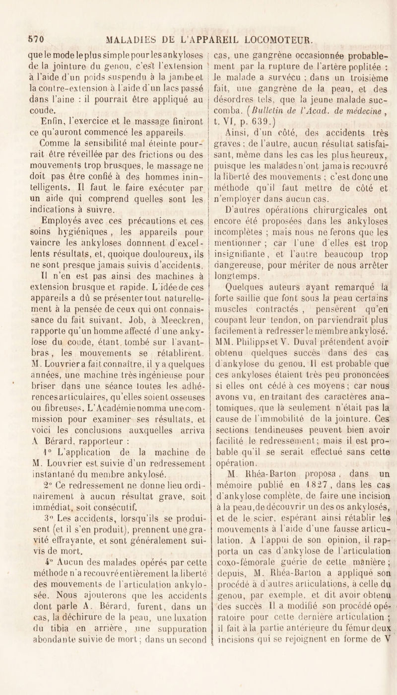 que le mode le plus simple pour les ankylosés de la jointure du genou, c’est l’extension à l’aide d'un poids suspendu à la jambe et la contre-extension à l’aide d'un lacs passé dans l’aine : il pourrait être appliqué au coude. Enfin, l’exercice et le massage finiront ce qu’auront commencé les appareils. Comme la sensibilité mal éteinte pour- rait être réveillée par des frictions ou des mouvements trop brusques, le massage ne doit pas être confié à des hommes inin- telligents. Il faut le faire exécuter par un aide qui comprend quelles sont les indications à suivre. Employés avec ces précautions et ces soins hygiéniques , les appareils pour vaincre les ankylosés donnnent d'excel- lents résultats, et, quoique douloureux, ils ne sont presque jamais suivis d’accidents. Il n’en est pas ainsi des machines à extension brusque et rapide. L idéedeces appareils a dû se présenter tout naturelle- ment à la pensée de ceux qui ont connais- sance du fait suivant. Job, à Meeckren, rapporte qu’un homme affecté d’une anky- losé du coude, étant tombé sur l’avant- bras , les mouvements se rétablirent. M. Louvriera fait connaître, il y a quelques années, une machine très ingénieuse pour briser dans une séance toutes les adhé- rencesarticulaires, qu’elles soient osseuses ou fibreuses. L’Académienomma unecom- mission pour examiner ses résultats, et voici les conclusions auxquelles arriva A Bérard, rapporteur : 1° L'application de la machine de M. Louvrier est, suivie d’un redressement instantané du membre ankylosé. 2° Ce redressement ne donne lieu ordi - nairement à aucun résultat grave, soit immédiat, soit consécutif. 3° Les accidents, lorsqu’ils se produi- sent (et il s’en produit), prennent une gra- vité effrayante, et sont généralement sui- vis de mort. 4° Aucun des malades opérés par cette méthode n’a recouvré entièrement la liberté des mouvements de l’articulation ankylo- sée. Nous ajouterons que les accidents dont parle A. Bérard, furent, dans un cas, la déchirure de la peau, une luxation du tibia en arrière, une suppuration abondante suivie de mort ; dans un second cas, une gangrène occasionnée probable- ment par la rupture de l’artère poplitée : le malade a survécu ; dans un troisième fait, une gangrène de la peau, et des désordres tels, que la jeune malade suc- comba. (Bulletin de l’Acad. de médecine , t. VI, p. 639.) Ainsi, d’un côté, des accidents très graves : de l’autre, aucun résultat satisfai- sant, même dans les cas les plus heureux, puisque les malades n’ont jama is recouvré la liberté des mouvements ; c’est donc une méthode qu’il faut mettre de côté et n’emplover dans aucun cas. D'autres opérations chirurgicales ont encore été proposées dans les ankylosés incomplètes ; mais nous ne ferons que les mentionner ; car l’une d'elles est trop insignifiante, et l’autre beaucoup trop dangereuse, pour mériter de nous arrêter longtemps. Quelques auteurs ayant remarqué la forte saillie que font sous la peau certains muscles contractés , pensèrent qu’en coupant leur tendon, on parviendrait plus facilement à redresser le membre ankylosé. MM. Philippset V. Duval prétendent avoir obtenu quelques succès dans des cas d ankylosé du genou. 11 est probable que ces ankylosés étaient très peu prononcées si elles ont cédé à ces moyens; car nous avons vu, en traitant des caractères ana- tomiques, que là seulement n’était pas la cause de l'immobilité de la jointure. Ces sections tendineuses peuvent bien avoir facilité le redressement ; mais il est pro- bable qu’il se serait effectué sans cette opération. M. Bhéa-Barton proposa, dans un mémoire publié en 1827, dans les cas d’ankylose complète, de faire une incision à la peau,de découvrir un des os ankylosés, et de le scier, espérant ainsi rétablir les mouvements à l'aide d’une fausse articu- lation. A l'appui de son opinion, il rap- porta un cas d’ankylose de l’articulation coxo-fémorale guérie de cette manière; depuis, M. Rhéa-Barton a appliqué son procédé à d'autres articulations, à celle du genou, par exemple, et dit avoir obtenu des succès II a modifié son procédé opé- ratoire pour cette dernière articulation ; il fait à la partie antérieure du fémur deux incisions qui se rejoignent en forme de V