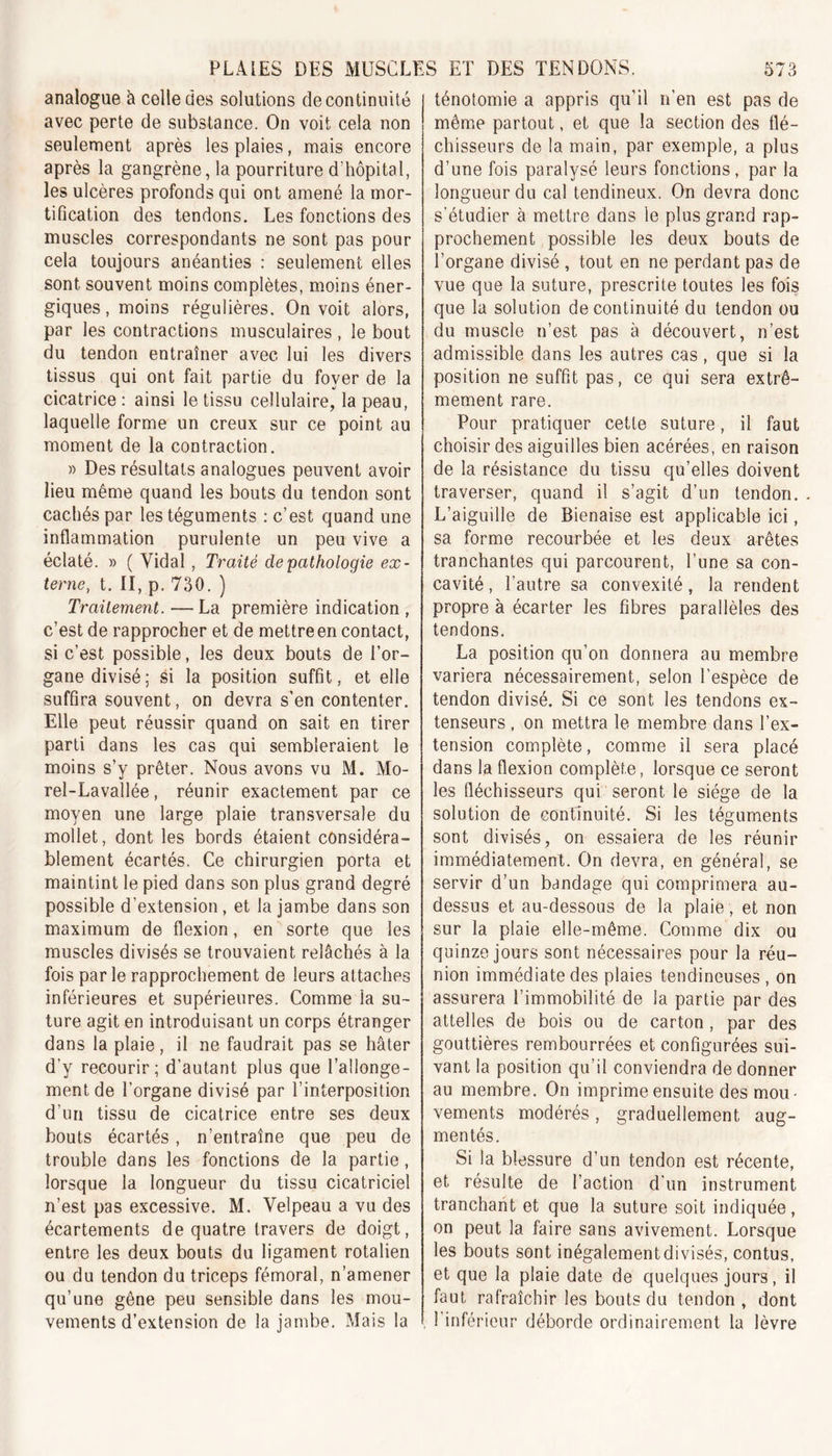 analogue à celle des solutions de continuité avec perte de substance. On voit cela non seulement après les plaies, mais encore après la gangrène, la pourriture d'hôpital, les ulcères profonds qui ont amené la mor- tification des tendons. Les fonctions des muscles correspondants ne sont pas pour cela toujours anéanties : seulement elles sont souvent moins complètes, moins éner- giques , moins régulières. On voit alors, par les contractions musculaires , le bout du tendon entraîner avec lui les divers tissus qui ont fait partie du foyer de la cicatrice : ainsi le tissu cellulaire, la peau, laquelle forme un creux sur ce point au moment de la contraction. » Des résultats analogues peuvent avoir lieu même quand les bouts du tendon sont cachés par les téguments : c’est quand une inflammation purulente un peu vive a éclaté. » ( Vidal, Traité de pathologie ex- terne, t. II, p. 730. ) Traitement. —La première indication , c’est de rapprocher et de mettre en contact, si c’est possible, les deux bouts de l’or- ganedivisé; si la position suffit, et elle suffira souvent, on devra s’en contenter. Elle peut réussir quand on sait en tirer parti dans les cas qui sembleraient le moins s’y prêter. Nous avons vu M. Mo- rel-Lavallée , réunir exactement par ce moyen une large plaie transversale du mollet, dont les bords étaient considéra- blement écartés. Ce chirurgien porta et maintint le pied dans son plus grand degré possible d’extension, et la jambe dans son maximum de flexion, en sorte que les muscles divisés se trouvaient relâchés à la fois par le rapprochement de leurs attaches inférieures et supérieures. Comme la su- ture agit en introduisant un corps étranger dans la plaie, il ne faudrait pas se hâter d’y recourir; d’autant plus que l’allonge- ment de l’organe divisé par l’interposition d’un tissu de cicatrice entre ses deux bouts écartés, n’entraîne que peu de trouble dans les fonctions de la partie, lorsque la longueur du tissu cicatriciel n’est pas excessive. M. Velpeau a vu des écartements de quatre travers de doigt, entre les deux bouts du ligament rotalien ou du tendon du triceps fémoral, n’amener qu’une gêne peu sensible dans les mou- vements d’extension de la jambe. Mais la ténotomie a appris qu’il n’en est pas de même partout, et que la section des flé- chisseurs de la main, par exemple, a plus d’une fois paralysé leurs fonctions, par la longueur du cal tendineux. On devra donc s’étudier à mettre dans le plus grand rap- prochement possible les deux bouts de l’organe divisé , tout en ne perdant pas de vue que la suture, prescrite toutes les fois que la solution de continuité du tendon ou du muscle n’est pas à découvert, n’est admissible dans les autres cas, que si la position ne suffit pas, ce qui sera extrê- mement rare. Pour pratiquer cette suture, il faut choisir des aiguilles bien acérées, en raison de la résistance du tissu qu’elles doivent traverser, quand il s’agit d’un tendon. . L’aiguille de Bienaise est applicable ici, sa forme recourbée et les deux arêtes tranchantes qui parcourent, l’une sa con- cavité, l’autre sa convexité, la rendent propre à écarter les fibres parallèles des tendons. La position qu’on donnera au membre variera nécessairement, selon l’espèce de tendon divisé. Si ce sont les tendons ex- tenseurs , on mettra le membre dans l’ex- tension complète, comme il sera placé dans la flexion complète, lorsque ce seront les fléchisseurs qui seront le siège de la solution de continuité. Si les téguments sont divisés, on essaiera de les réunir immédiatement. On devra, en général, se servir d’un bandage qui comprimera au- dessus et au-dessous de la plaie , et non sur la plaie elle-même. Comme dix ou quinze jours sont nécessaires pour la réu- nion immédiate des plaies tendineuses , on assurera l’immobilité de la partie par des attelles de bois ou de carton , par des gouttières rembourrées et configurées sui- vant la position qu’il conviendra de donner au membre. On imprime ensuite des mou- vements modérés, graduellement aug- mentés. Si la blessure d’un tendon est récente, et résulte de l’action d’un instrument tranchant et que la suture soit indiquée, on peut la faire sans avivement. Lorsque les bouts sont inégalement divisés, contus, et que la plaie date de quelques jours, il faut rafraîchir les bouts du tendon, dont l’inférieur déborde ordinairement la lèvre