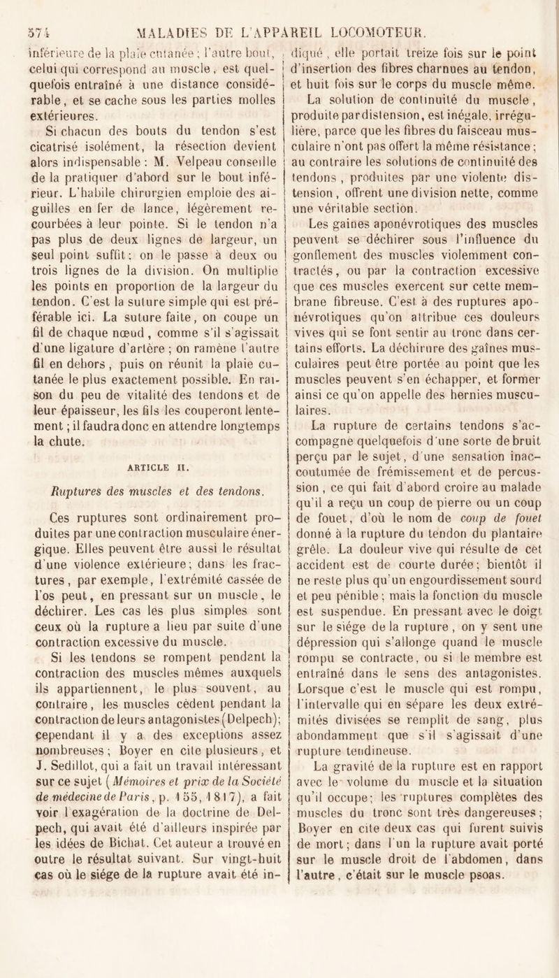 inférieure de la plaie cutanée ; l’autre bout, celui qui correspond au muscle, est quel- quefois entraîné à une distance considé- rable, et se cache sous les parties molles extérieures. Si chacun des bouts du tendon s’est cicatrisé isolément, la résection devient alors indispensable: M. Velpeau consedle de la pratiquer d’abord sur le bout infé- rieur. L’habile chirurgien emploie des ai- guilles en fer de lance, légèrement re- courbées à leur pointe. Si le tendon n’a diqué , elle portait treize fois sur le point d’insertion des fibres charnues au tendon, et huit fois sur le corps du muscle même. La solution de continuité du muscle , produite pardistension, est inégale, irrégu- lière, parce que les fibres du faisceau mus- culaire n'ont pas offert la même résistance ; au contraire les solutions de continuité des tendons , produites par une violente dis- tension, offrent une division nette, comme une véritable section. Les gaines aponévrotiques des muscles pas plus de deux lignes de largeur, un ; peuvent se déchirer sous l’infiuence du seul point suffit; on le passe à deux ou i gonflement des muscles violemment con- trois lignes de la division. On multiplie j tractés, ou par la contraction excessive les points en proportion de la largeur du ! que ces muscles exercent sur cette rnem- tendon. C’est la suture simple qui est pré- i brane fibreuse. C’est à des ruptures apo- férable ici. La suture faite, on coupe un ; névrotiques qu’on attribue ces douleurs fil de chaque nœud, comme s’il s’agissait j vives qui se font sentir au tronc dans cer- d’une ligature d’artère ; on ramène l’autre j tains efforts. La déchirure des gaines mus- fil en dehors, puis on réunit la plaie cu- tanée le plus exactement possible. En rai- son du peu de vitalité des tendons et de leur épaisseur, les fils les couperont lente- ment ; il faudradonc en attendre longtemps la chute. ARTICLE II. Ruptures des muscles et des tendons. Ces ruptures sont ordinairement pro- duites par une contraction musculaire éner- ! donné à la rupture du tendon du plantaire culaires peut être portée au point que les muscles peuvent s’en échapper, et former ainsi ce qu’on appelle des hernies muscu- laires. La rupture de certains tendons s’ac- compagne quelquefois d une sorte de bruit perçu par le sujet, d une sensation inac- coutumée de frémissement et de percus- sion , ce qui fait d’abord croire au malade i qu’il a reçu un coup de pierre ou un coup de fouet, d’où le nom de coup de fouet gique. Elles peuvent être aussi le résultat d’une violence extérieure; dans les frac- tures, par exemple, l’extrémité cassée de l’os peut, en pressant sur un muscle, le déchirer. Les cas les plus simples sont ceux où la rupture a lieu par suite d’une contraction excessive du muscle. Si les tendons se rompent pendant la contraction des muscles mêmes auxquels ils appartiennent, le plus souvent, au contraire, les muscles cèdent pendant la contraction de leurs antagonistes ( Delpech); Cependant il y a des exceptions assez nombreuses; Boyer en cile plusieurs, et J. Sedillot, qui a fait un travail intéressant sur ce sujet ( Mémoires et prix de la Société de médecine de Paris, p. 1 55,1817), a fait voir 1 exagération de la doctrine de Del- pech, qui avait été d’ailleurs inspirée par les idées de Bichat. Cet auteur a trouvé en outre le résultat suivant. Sur vingt-huit cas où le siège de la rupture avait été in- grêle. La douleur vive qui résulte de cet accident est de courte durée; bientôt il ne reste plus qu’un engourdissement sourd et peu pénible ; mais la fonction du muscle est suspendue. En pressant avec le doigt sur le siège de la rupture , on y sent une dépression qui s’allonge quand le muscle rompu se contracte, ou si le membre est entraîné dans le sens des antagonistes. Lorsque c’est le muscle qui est rompu, l’intervalle qui en sépare les deux extré- mités divisées se remplit de sang, plus abondamment que s’il s’agissait d’une rupture tendineuse. La gravité de la rupture est en rapport avec le volume du muscle et la situation qu’il occupe; les ruptures complètes des muscles du tronc sont très dangereuses; Boyer en cite deux cas qui furent suivis de mort; dans l’un la rupture avait porté sur le muscle droit de l’abdomen, dans l’autre, c’était sur le muscle psoas.