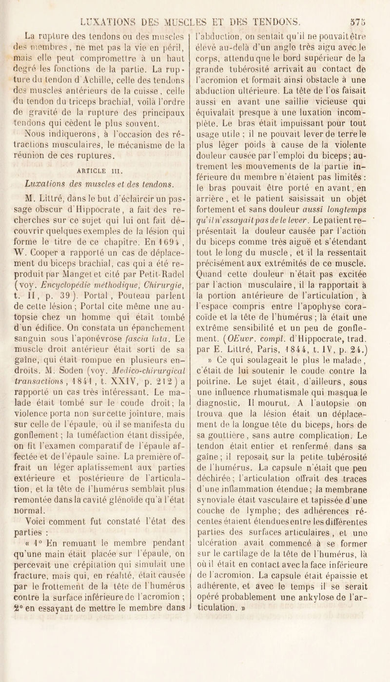 La rupture des tendons ou des muscles des membres , ne met pas la vie en péril, mais elle peut compromettre à un haut degré les fonctions de la partie. La rup- ture du tendon d'Achille, celle des tendons des muscles antérieurs de la cuisse, celle du tendon du triceps brachial, voilà l’ordre de gravité de la rupture des principaux tendons qui cèdent le plus souvent. Nous indiquerons, à l’occasion des ré- tractions musculaires, le mécanisme de la réunion de ces ruptures. ARTICLE III. Luxations des muscles et des tendons. M. Littré, dans le but d’éclaircir un pas- sage obscur d'Hippocrate, a fait des re- cherches sur ce sujet qui lui ont fait dé- couvrir quelques exemples de la lésion qui forme le titre de ce chapitre. En 169*, W. Cooper a rapporté un cas de déplace- ment du biceps brachial, cas qui a été re- produit par Manget et cité par Petit-Radel (voy. Encyclopédie méthodique, Chirurgie, t. Il, p. 39). Portai, Pouteau parlent de cette lésion ; Portai cite même une au- topsie chez un homme qui était tombé d’un édifice. On constata un épanchement sanguin sous l’aponévrose fascia lata. Le muscle droit antérieur était sorti de sa gaine, qui était rompue en plusieurs en- droits. M. Soden (voy. Médico-chirurgical transactions , 1 841 , t. XXIV, p. 21 2 ) a rapporté un cas très intéressant. Le ma- lade était tombé sur le coude droit; la violence porta non surcelte jointure, mais sur celle de l'épaule, où il se manifesta du gonflement; la tuméfaction étant dissipée, on lit l’examen comparatif de l'épaule af- fectée et de l’épaule saine. La première of- frait un léger aplatissement aux parties extérieure et postérieure de l’articula- tion, et la tête de l’humérus semblait plus remontée dans la cavité glénoïde qu’à i’état normal. Voici comment fut constaté l’état des parties : « 1° En remuant le membre pendant qu’une main était placée sur l’épaule, on percevait une crépitation qui simulait une fracture, mais qui, en réalité, était causée par le frottement de la tête de l’humérus contre la surface inférieure de l’acromion ; 2° en essayant de mettre le membre dans l’abduction, on sentait qu’il ne pouvait être élevé au-delà d’un angle très aigu avec le corps, attendu que le bord supérieur de la grande tubérosité arrivait au contact de l’acromion et formait ainsi obstacle à une abduction ultérieure. La tête de l’os faisait aussi en avant une saillie vicieuse qui équivalait presque à une luxation incom- plète. Le bras était impuissant pour tout usage utile ; il ne pouvait lever de terre le plus léger poids à cause de la violente douleur causée par l’emploi du biceps; au- trement les mouvements de la partie in- férieure du membre n’étaient pas limités: le bras pouvait être porté en avant, en arrière, et le patient saisissait un objet fortement et sans douleur aussi longtemps qu Un essayai t pas de le lever. Le patient re- présentait la douleur causée par l’action du biceps comme très aiguë et s’étendant tout le long du muscle, et il la ressentait précisément aux extrémités de ce muscle. Quand cette douleur n’était pas excitée par l'action musculaire, il la rapportait à la portion antérieure de l’articulation , à l'espace compris entre l’apophyse cora- coïde et la tête de l’humérus ; là était une extrême sensibilité et un peu de gonfle- ment. (OEuvr. compl. d’Hippocrate, trad, par E. Littré, Paris, 1 844, t. IV, p. 24.) » Ce qui soulageait le plus le malade, c’était de lui soutenir le coude contre la poitrine. Le sujet était, d’ailleurs, sous une influence rhumatismale qui masqua le diagnostic. I! mourut. A l'autopsie on trouva que la lésion était un déplace- ment de la longue tête du biceps, hors de sa gouttière, sans autre complication. Le tendon était entier et renfermé dans sa gaine; il reposait sur la petite tubérosité de l’humérus. La capsule n’était que peu déchirée; l'articulation offrait des traces d’une inflammation étendue; la membrane synoviale était vasculaire et tapissée d'une couche de lymphe; des adhérences ré- centes étaient étendues entre les différentes parties des surfaces articulaires, et une ulcération avait commencé à se former sur le cartilage de la tête de l'humérus, là où il était en contact avec la face inférieure Ide l’acromion. La capsule était épaissie et adhérente, et avec le temps il se serait opéré probablement une ankylosé de l’ar- ticulation. »