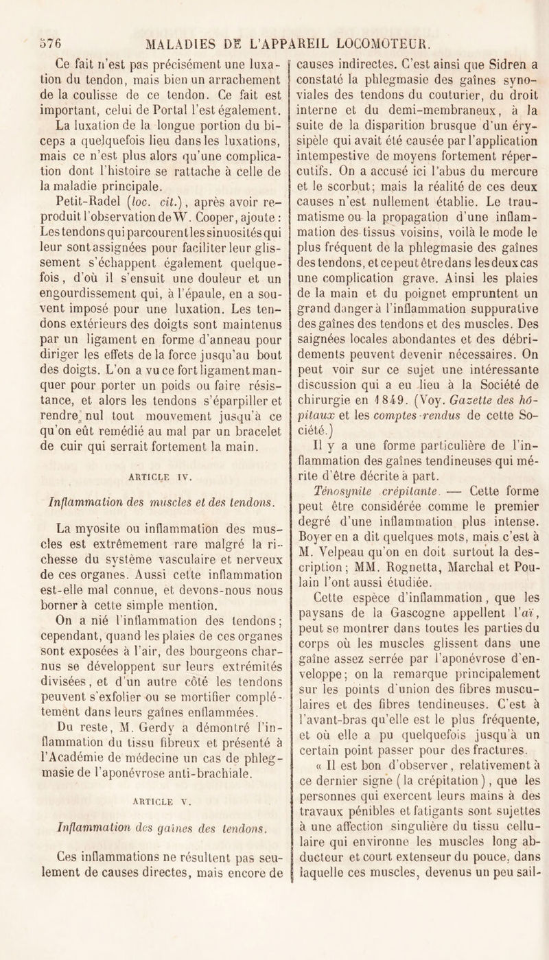 Ce fait n’est pas précisément une luxa- tion du tendon, mais bien un arrachement de la coulisse de ce tendon. Ce fait est important, celui de Portai l’est également. La luxation de la longue portion du bi- ceps a quelquefois lieu dans les luxations, mais ce n’est plus alors qu’une complica- tion dont l'histoire se rattache à celle de la maladie principale. Petit-Radel (/oc. cit.), après avoir re- produit l’observation de W. Cooper, ajoute : Les tendons qui parcourentles sinuosités qui leur sontassignées pour faciliter leur glis- sement s’échappent également quelque- fois, d’où il s’ensuit une douleur et un engourdissement qui, à l’épaule, en a sou- vent imposé pour une luxation. Les ten- dons extérieurs des doigts sont maintenus par un ligament en forme d’anneau pour diriger les effets de la force jusqu’au bout des doigts. L’on a vu ce fort ligament man- quer pour porter un poids ou faire résis- tance, et alors les tendons s’éparpiller et rendre'nul tout mouvement jusqu’à ce qu’on eût remédié au mal par un bracelet de cuir qui serrait fortement la main. ARTICLE iv. Inflammation des muscles et des tendons. La myosite ou inflammation des mus- cles est extrêmement rare malgré la ri- chesse du système vasculaire et nerveux de ces organes. Aussi cette inflammation est-elle mal connue, et devons-nous nous borner à cette simple mention. On a nié l’inflammation des tendons; cependant, quand les plaies de ces organes sont exposées à l’air, des bourgeons char- nus se développent sur leurs extrémités divisées, et d’un autre côté les tendons peuvent s’exfolier ou se mortifier complè- tement dans leurs gaines enflammées. Du reste, M. Gerdy a démontré l’in- flammation du tissu fibreux et présenté à l’Académie de médecine un cas de phleg- masie de l’aponévrose anti-brachiale. article v. Inflammation des gaines des tendons. Ces inflammations ne résultent pas seu- lement de causes directes, mais encore de causes indirectes. C’est ainsi que Sidren a constaté la phlegmasie des gaines syno- viales des tendons du couturier, du droit interne et du demi-membraneux, à la suite de la disparition brusque d’un éry- sipèle qui avait été causée par l’application intempestive de moyens fortement réper- cutifs. On a accusé ici l’abus du mercure et le scorbut; mais la réalité de ces deux causes n’est nullement établie. Le trau- matisme ou la propagation d’une inflam- mation des tissus voisins, voilà le mode le plus fréquent de la phlegmasie des gaînes des tendons, etcepeutêtredans lesdeuxcas une complication grave. Ainsi les plaies de la main et du poignet empruntent un grand danger à 1’inflammation suppurative des gaînes des tendons et des muscles. Des saignées locales abondantes et des débri- dements peuvent devenir nécessaires. On peut voir sur ce sujet une intéressante discussion qui a eu lieu à la Société de chirurgie en 1 849. (Voy. Gazette des hô- pitaux et les comptes -rendus de cette So- ciété.) Il y a une forme particulière de l’in- flammation des gaînes tendineuses qui mé- rite d’être décrite à part. Ténosynite crépitante. — Cette forme peut être considérée comme le premier degré d’une inflammation plus intense. Boyer en a dit quelques mots, mais c’est à M. Velpeau qu’on en doit surtout la des- cription; MM. Rognetta, Marchai et Pou- lain l’ont aussi étudiée. Cette espèce d’inflammation, que les paysans de la Gascogne appellent l’aï, peut se montrer dans toutes les parties du corps où les muscles glissent dans une gaîne assez serrée par l’aponévrose d'en- veloppe; onia remarque principalement sur les points d'union des fibres muscu- laires et des fibres tendineuses. C'est à l’avant-bras qu’elle est le plus fréquente, et où elle a pu quelquefois jusqu’à un certain point passer pour des fractures. « Il est bon d’observer, relativement à ce dernier signe (la crépitation), que les personnes qui exercent leurs mains à des travaux pénibles et fatigants sont sujettes à une affection singulière du tissu cellu- laire qui environne les muscles long ab- ducteur et court extenseur du pouce, dans laquelle ces muscles, devenus un peu sail-