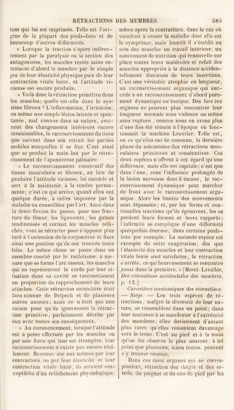 tion qui lui est imprimée. Telle est l’ori- gine de la plupart des pieds-bots et de beaucoup d’autres difformités. » Lorsque la traction s’opère indirec- tement par la paralysie ou la section des antagonistes, les muscles restés sains en- traînent d’abord le membre par le simple jeu de leur élasticité physique puis de leur contraction vitale lente, et l’attitude vi- cieuse est encore produite. » Voilà donc la rétraction primitive dans les muscles;-quelle est-elle dans le sys- tème fibreux’ L’inflammation, l’irritation, ou même une simple lésion latente et spon- tanée , mal connue dans sa nature, amè- nent des changements intérieurs encore insaisissables, le raccourcissement du tissu que suivent dans son retrait les parties mobiles auxquelles il se fixe. C’est ainsi que se produit la main-bot par le rétré- cissement de l'aponévrose palmaire. » Le raccourcissement consécutif des tissus musculaire et fibreux, au lieu de produire l’attitude vicieuse, lui succède et sert à la maintenir, à la rendre perma- nente; c’est ce qui arrive, quand elles ont quelque durée, à celles imposées par la maladie ou conseillées par l’art. Ainsi dans la demi-flexion du genou, pour une frac- ture du fémur, les ligaments, les gaines tendineuses et surtout les muscles relâ- chés, vont se rétracter pour s’opposer plus tard à l’extension de la conjonctive et fixer ainsi une position qu’ils ont trouvée toute faite. La même chose se passe dans un membre* courbé par le rachitisme; à me- sure que se forme l’arc osseux, les muscles qui en représentent la corde par leur si- tuation dans sa cavité se raccourcissent en proportion du rapprochement de leurs attaches. Cette rétraction secondaire était bien connue de Delpech et de plusieurs autres auteurs; mais ce n’était pas une raison pour qu’ils ignorassent la rétrac- tion primitive, parfaitement décrite par eux avec toutes ses conséquences. » Au commencement, lorsque l’attitude est à peine effectuée par les muscles ou par une force qui leur est étrangère, leur raccourcissement n’existe pas encore réel- lement. Revenus sur eux-mêmes par leur contracture ou par leur élasticité et leur contraction vitale lente, ils seraient sus- ceptibles d’un relâchement physiologique, ■ même après la contracture, dans le cas où ! viendrait à cesser la maladie dont elle est : le symptôme; mais bientôt il s’établit au sein des muscles un travail intérieur, un mouvement de nutrition qui renouvelle sur place toutes leurs molécules et refait des muscles appropriés à la distance acciden- tellement diminuée de leurs insertions. C’est une véritable atrophie en longueur, un raccourcissement organique qui suc- cède à un raccourcissement d’abord pure- ment dynamique ou tonique. Dès lors ces organes ne peuvent plus rencontrer leur longueur normale sans violence ou même sans rupture , comme nous en avons plus d’une fois été témoin à l’époque où fonc- tionnait la machine Louvrier. Telle est, \ en ce qu’elles ont de commun, la dernière | phase du mécanisme des rétractions mus- culaires primitives et consécutives. Ces deux espèces n’offrent à cet égard qu'une différence, mais elle est capitale; c’est que dans l’une, sous l’influence prolongée de la lésion nerveuse dont il émane, le rac- courcissement dynamique peut marcher de front avec le raccourcissement orga- nique. Alors les limites des mouvements sont dépassées; et, par les fortes et con- tinuelles tractions qu’ils éprouvent, les os perdent leurs formes et leurs rapports; l'infirmité se complique d’une difformité quelquefois énorme, dans certains pieds- bots par exemple. La seconde espèce est exempte de cette exagération; dès que l'élasticité des muscles et leur contraction vitale lente sont satisfaites, la rétraction s arrête, ce qui heureusement se rencontre .aussi dans la première. » (Morel-Lavallée, De.s rétractions accidentelles des membres, p. 12.) Caractères anatomiques des rétractions. — Siège. — Les trois espèces de ré- tractions, malgré la diversité de leur na- ture, se ressemblent dans un point; dans leur tendance à se manifester à l’extrémité des membres; elles deviennent d’autant plus rares qu’elles remontent davantage vers le tronc. C’est au pied et à la main qu’on les observe le plus souvent; à tel point que plusieurs, sinon toutes, peuvent s’y trouver réunies. Dans ces deux organes qui se corres- pondent, rétraction des doigts et des or- teils, du poignet et du cou-de-pied par les