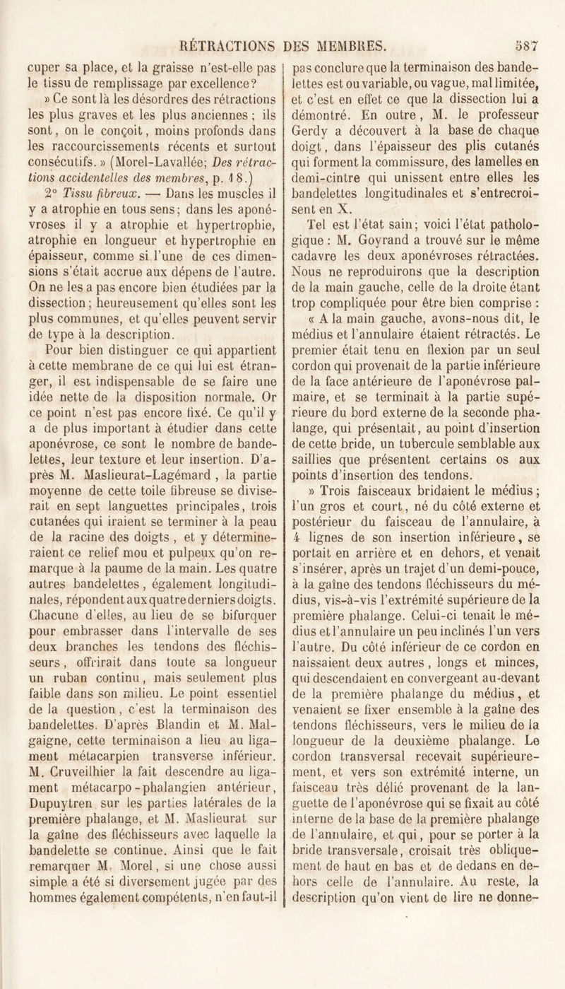 cuper sa place, et la graisse n’est-elle pas le tissu de remplissage par excellence? » Ce sont là les désordres des rétractions les plus graves et les plus anciennes ; ils sont, on le conçoit, moins profonds dans les raccourcissements récents et surtout consécutifs. » (Morel-Lavallée; Des rétrac- tions accidentelles des membres, p. 4 8.) 2° Tissu fibreux. — Dans les muscles il y a atrophie en tous sens; dans les aponé- vroses il y a atrophie et hypertrophie, atrophie en longueur et hypertrophie en épaisseur, comme si l’une de ces dimen- sions s’était accrue aux dépens de l’autre. On ne les a pas encore bien étudiées par la dissection ; heureusement qu’elles sont les plus communes, et qu’elles peuvent servir de type à la description. Pour bien distinguer ce qui appartient à cette membrane de ce qui lui est étran- ger, il est indispensable de se faire une idée nette de la disposition normale. Or ce point n’est pas encore lixé. Ce qu’il y a de plus important à étudier dans cette aponévrose, ce sont le nombre de bande- lettes, leur texture et leur insertion. D’a- près M. Maslieurat-Lagémard , la partie moyenne de cette toile fibreuse se divise- rait en sept languettes principales, trois cutanées qui iraient se terminer à la peau de la racine des doigts , et y détermine- raient ce relief mou et pulpeux qu’on re- marque à la paume de la main. Les quatre autres bandelettes, également longitudi- nales, répondent aux quatre derniers doigts. Chacune d'elles, au lieu de se bifurquer pour embrasser dans l’intervalle de ses deux branches les tendons des fléchis- seurs , offrirait dans toute sa longueur un ruban continu, mais seulement plus faible dans son milieu. Le point essentiel de la question, c’est la terminaison des bandelettes. D’après Blandin et M. Mal- gaigne, cette terminaison a lieu au liga- ment métacarpien transverse inférieur. M. Cruveilhier la fait descendre au liga- ment métacarpo-phalangien antérieur, Dupuytren sur les parties latérales de la première phalange, et M. Maslieurat sur la gaine des fléchisseurs avec laquelle la bandelette se continue. Ainsi que le fait remarquer M. Morel, si une chose aussi simple a été si diversement jugée par des hommes également compétents, n’en faut-il pas conclure que la terminaison des bande- lettes est ou variable, ou vague, mal limitée, et c’est en effet ce que la dissection lui a démontré. En outre, M. le professeur Gerdy a découvert à la base de chaque doigt, dans l’épaisseur des plis cutanés qui forment la commissure, des lamelles en demi-cintre qui unissent entre elles les bandelettes longitudinales et s’entrecroi- sent en X. Tel est l’état sain; voici l’état patholo- gique : M. Goyrand a trouvé sur le même cadavre les deux aponévroses rétractées. Nous ne reproduirons que la description de la main gauche, celle de la droite étant trop compliquée pour être bien comprise : « A la main gauche, avons-nous dit, le médius et l’annulaire étaient rétractés. Le premier était tenu en flexion par un seul cordon qui provenait de la partie inférieure de la face antérieure de l’aponévrose pal- maire, et se terminait à la partie supé- rieure du bord externe de la seconde pha- lange, qui présentait, au point d’insertion de cette bride, un tubercule semblable aux saillies que présentent certains os aux points d’insertion des tendons. » Trois faisceaux bridaient le médius ; l’un gros et court, né du côté externe et postérieur du faisceau de l’annulaire, à 4 lignes de son insertion inférieure, se portait en arrière et en dehors, et venait s’insérer, après un trajet d’un demi-pouce, à la gaine des tendons fléchisseurs du mé- dius, vis-à-vis l’extrémité supérieure de la première phalange. Celui-ci tenait le mé- dius et l’annulaire un peu inclinés l’un vers l’autre. Du côté inférieur de ce cordon en naissaient deux autres , longs et minces, qui descendaient en convergeant au-devant de la première phalange du médius, et venaient se fixer ensemble à la gaine des tendons fléchisseurs, vers le milieu de la longueur de la deuxième phalange. Le cordon transversal recevait supérieure- ment, et vers son extrémité interne, un faisceau très délié provenant de la lan- guette de l’aponévrose qui se fixait au côté interne de la base de la première phalange de l’annulaire, et qui, pour se porter à la bride transversale, croisait très oblique- ment de haut en bas et de dedans en de- hors celle de l’annulaire. Au reste, la description qu’on vient de lire ne donne-