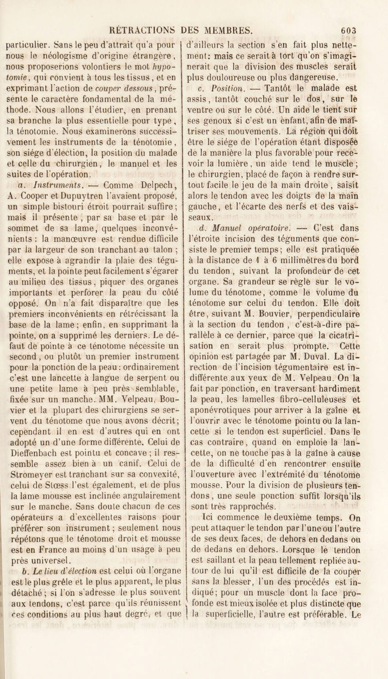 particulier. Sans le peu d’attrait qu’a pour j nous le néologisme d’origine étrangère, nous proposerions volontiers le mot hypo- tomie, qui convient à tous les tissus , et en exprimant l'action de couper dessous, pré- sente le caractère fondamental de la mé- thode. Nous allons l’étudier, en prenant sa branche la plus essentielle pour type, la ténotomie. Nous examinerons successi- vement les instruments de la ténotomie, son siège d’élection, la position du malade et celle du chirurgien, le manuel et les suites de l’opération. a. Instruments. — Comme Delpech, A. Cooper et Dupuytren l’avaient proposé, un simple bistouri étroit pourrait suffire ; mais il présente , par sa base et par le sommet de sa lame, quelques inconvé- nients : la manœuvre est rendue difficile par la largeur de son tranchant au talon : elle expose à agrandir la plaie des tégu- ments, et la pointe peut facilement s’égarer au milieu des tissus, piquer des organes importants et perforer la peau du côté opposé. On n’a fait disparaître que les premiers inconvénients en rétrécissant la base de la lame; enfin, en supprimant la pointe, on a supprimé les derniers. Le dé- faut de pointe à ce ténotome nécessite un second , ou plutôt un premier instrument pour la ponction de la peau : ordinairement c’est une lancette à langue de serpent ou une petite lame à peu près semblable, fixée sur un manche. MM. Velpeau, Bou- vier et la plupart des chirurgiens se ser- vent du ténotome que nous avons décrit; Cependant il en est d’autres qui en ont adopté un d’une forme différente. Celui de Dieffenbach est pointu et concave ; il res- semble assez bien à un canif. Celui de Stromeyer est tranchant sur sa convexité, celui de Stœss l’est également, et de plus la lame mousse est inclinée angulairement sur le manche. Sans doute chacun de ces opérateurs a d’excellentes raisons pour préférer son instrument ; seulement nous répétons que le ténotome droit et mousse est en France au moins d’un usage à peu près universel. b. Le lieu d’élection est celui où l’organe est le plus grêle et le plus apparent, le plus détaché; si l’on s’adresse le plus souvent aux tendons, c’est parce qu’ils réunissent ces conditions au plus haut degré, et que d’ailleurs la section s’en fait plus nette- ment: mais ce serait à tort qu’on s’imagi- nerait que la division des muscles serait plus douloureuse ou plus dangereuse. c. Position. — Tantôt le malade est assis, tantôt couché sur le dos, sur le ventre ou sur le côté. Un aide le tient sur ses genoux si c’est un enfant, afin de maî- triser ses mouvements. La région qui doit être le siège de l’opération étant disposée de la manière la plus favorable pour rece- voir la lumière, un aide tend le muscle ; le chirurgien, placé de façon à rendre sur- tout facile le jeu de la main droite , saisit alors le tendon avec les doigts de la main gauche, et l’écarte des nerfs et des vais- seaux. d. Manuel opératoire. — C’est dans l’étroite incision des téguments que con- siste le premier temps; elle est pratiquée à la distance de \ à 6 millimètres du bord du tendon , suivant la profondeur de cet organe. Sa grandeur se règle sur le vo- lume du ténotome, comme le volume du ténotome sur celui du tendon. Elle doit être, suivant M. Bouvier, perpendiculaire à la section du tendon , c’est-à-dire pa- rallèle à ce dernier, parce que la cicatri- sation en serait plus prompte. Cette opinion est partagée par M. Duval. La di- rection de l’incision tégumentaire est in- différente aux yeux de M. Velpeau. On la fait par ponction, en traversant hardiment la peau, les lamelles fibro-celluleuses et aponévrotiques pour arriver à la gaîne et l’ouvrir avec le ténotome pointu ou la lan- cette si le tendon est superficiel. Dans le cas contraire, quand on emploie la lan- cette, on ne touche pas à la gaîne à cause de la difficulté d’en rencontrer ensuite l’ouverture avec l’extrémité du ténotome mousse. Pour la division de plusieurs ten- dons , une seule ponction suffit lorsqu’ils sont très rapprochés. Ici commence le deuxième temps. On peut attaquer le tendon par l’une ou l’autre de ses deux faces, de dehors en dedans ou de dedans en dehors. Lorsque le tendon est saillant et la peau tellement repliée au- tour de lui qu’il est difficile de la couper sans la blesser, l’un des procédés est in- diqué; pour un muscle dont la face pro- 1 fonde est mieux isolée et plus distincte que la superficielle, l’autre est préférable. Le