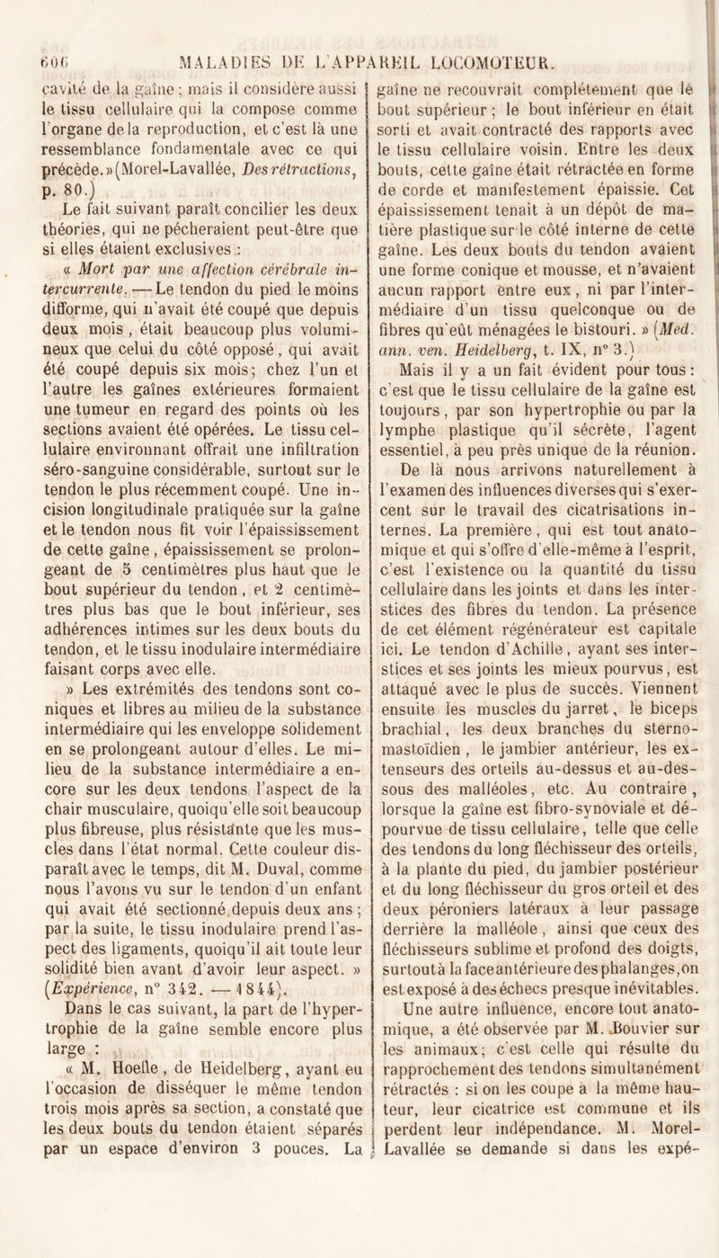 cavité de la gaine ; mais il considère aussi le tissu cellulaire qui la compose comme l’organe delà reproduction, et c’est là une ressemblance fondamentale avec ce qui précède. » (Morel-Lavallée, Des rétractions, p. 80.) Le fait suivant paraît concilier les deux théories, qui ne pécheraient peut-être que si elles étaient exclusives : « Mort par une affection cérébrale in- tercurrente. — Le tendon du pied le moins difforme, qui n’avait été coupé que depuis deux mois , était beaucoup plus volumi- neux que celui du côté opposé, qui avait été coupé depuis six mois; chez l’un et l’autre les gaînes extérieures formaient une tumeur en regard des points où les sections avaient été opérées. Le tissu cel- lulaire environnant offrait une infiltration séro-sanguine considérable, surtout sur le tendon le plus récemment coupé. Une in- cision longitudinale pratiquée sur la gaîne et le tendon nous fit voir l’épaississement de cette gaîne , épaississement se prolon- geant de 5 centimètres plus haut que le bout supérieur du tendon, et 2 centimè- tres plus bas que le bout inférieur, ses adhérences intimes sur les deux bouts du tendon, et le tissu inodulaire intermédiaire faisant corps avec elle. » Les extrémités des tendons sont co- niques et libres au milieu de la substance intermédiaire qui les enveloppe solidement en se prolongeant autour d’elles. Le mi- lieu de la substance intermédiaire a en- core sur les deux tendons l’aspect de la chair musculaire, quoiqu'elle soit beaucoup plus fibreuse, plus résistante que les mus- cles dans l’état normal. Cette couleur dis- paraît avec le temps, dit M. Duval, comme nous l’avons vu sur le tendon d’un enfant qui avait été sectionné, depuis deux ans; par la suite, le tissu inodulaire prend l’as- pect des ligaments, quoiqu’il ait toute leur solidité bien avant d’avoir leur aspect. » (.Expérience, n° 342. —1844). Dans le cas suivant, la part de l’hyper- trophie de la gaîne semble encore plus large : « M. Hoefle, de Heidelberg, ayant eu l’occasion de disséquer le même tendon trois mois après sa section, a constaté que les deux bouts du tendon étaient séparés par un espace d’environ 3 pouces. La gaîne ne recouvrait complètement que lé h bout supérieur ; le bout inférieur en était sorti et avait contracté des rapports avec le tissu cellulaire voisin. Entre les deux bouts, cette gaîne était rétractée en forme de corde et manifestement épaissie. Cet épaississement tenait à un dépôt de ma- tière plastique sur le côté interne de cette gaîne. Les deux bouts du tendon avaient une forme conique et mousse, et n’avaient aucun rapport entre eux, ni par l’inter- médiaire d’un tissu quelconque ou de fibres qu'eût ménagées le bistouri. » [Med. ann. ven. Heidelberg, t. IX, n° 3.) Mais il y a un fait évident pour tous : c’est que le tissu cellulaire de la gaîne est toujours, par son hypertrophie ou par la lymphe plastique qu’il sécrète, l’agent essentiel, à peu près unique de la réunion. De là nous arrivons naturellement à l’examen des influences diverses qui s’exer- cent sur le travail des cicatrisations in- ternes. La première, qui est tout anato- mique et qui s’offre d’elle-même à l’esprit, c’est l'existence ou la quantité du tissu cellulaire dans les joints et dans les inter- stices des fibres du tendon. La présence de cet élément régénérateur est capitale ici. Le tendon d’Achille, ayant ses inter- stices et ses joints les mieux pourvus, est attaqué avec le plus de succès. Viennent ensuite les muscles du jarret, le biceps brachial, les deux branches du sterno- mastoïdien , le jambier antérieur, les ex- tenseurs des orteils au-dessus et au-des- sous des malléoles, etc. Au contraire, lorsque la gaîne est fibro-synoviale et dé- pourvue de tissu cellulaire, telle que celle des tendons du long fléchisseur des orteils, à la plante du pied, du jambier postérieur et du long fléchisseur du gros orteil et des deux péroniers latéraux à leur passage derrière la malléole, ainsi que ceux des fléchisseurs sublime et profond des doigts, surtoutà lafaceantérieuredesphalanges,on est exposé à des échecs presque inévitables. Une autre influence, encore tout anato- mique, a été observée par M. .Bouvier sur les animaux; c’est celle qui résulte du rapprochement des tendons simultanément rétractés : si on les coupe a la même hau- teur, leur cicatrice est commune et ils perdent leur indépendance. M. Morel- Lavallée se demande si dans les expé-