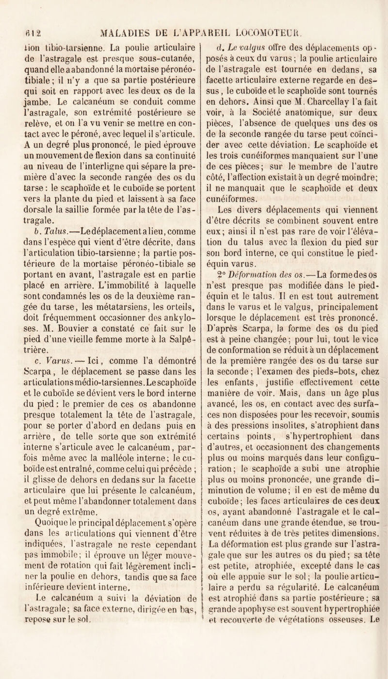 lion tibio-tarsienne. La poulie articulaire de l’astragale est presque sous-cutanée, quand elle aabandonné la mortaise péronéo- tibiale ; il n’y a que sa partie postérieure qui soit en rapport avec les deux os de la jambe. Le calcanéum se conduit comme l’astragale, son extrémité postérieure se relève, et on l’a vu venir se mettre en con- tact avec le péroné, avec lequel il s’articule. A un degré plus prononcé, le pied éprouve un mouvement de flexion dans sa continuité au niveau de l’interligne qui sépare la pre- mière d’avec la seconde rangée des os du tarse : le scaphoïde et le cuboïde se portent vers la plante du pied et laissent à sa face dorsale la saillie formée par la tête de l’as- tragale. b. Talus.—Le déplacement a lieu, comme dans l’espèce qui vient d’être décrite, dans l’articulation tibio-tarsienne ; la partie pos- térieure de la mortaise péronéo-tibiale se portant en avant, l’astragale est en partie placé en arrière. L’immobilité à laquelle sont condamnés les os de la deuxième ran- gée du tarse, les métatarsiens, les orteils, doit fréquemment occasionner des ankylo- sés. M. Bouvier a constaté ce fait sur le pied d’une vieille femme morte à la Salpê - trière. c. Varus. — Ici, comme l’a démontré Scarpa, le déplacement se passe dans les articulations médio-tarsiennes.Le scaphoïde et le cuboïde se dévient vers le bord interne du pied : le premier de ces os abandonne presque totalement la tête de l’astragale, pour se porter d’abord en dedans puis en arrière, de telle sorte que son extrémité interne s’articule avec le calcanéum, par- fois même avec la malléole interne; le cu- boïde est entraîné, comme celui qui précède ; il glisse de dehors en dedans sur la facette articulaire que lui présente le calcanéum, et peut même l’abandonner totalement dans un degré extrême. Quoique le principal déplacement s’opère dans les articulations qui viennent d’être indiquées, l’astragale ne reste cependant pas immobile; il éprouve un léger mouve- ment de rotation qui fait légèrement incli- ner la poulie en dehors, tandis que sa face inférieure devient interne. Le calcanéum a suivi la déviation de l’astragale; sa face externe, dirigée en bas, repose sur le sol. d, Levalgus offre des déplacements op- posés à ceux du varus ; la poulie articulaire de l’astragale est tournée en dedans, sa facette articulaire externe regarde en des- sus , le cuboïde et le scaphoïde sont tournés en dehors. Ainsi que M. Charcellay l’a fait voir, à la Société anatomique, sur deux pièces, l’absence de quelques uns des os de la seconde rangée du tarse peut coïnci- der avec cette déviation. Le scaphoïde et les trois cunéiformes manquaient sur l’une de ces pièces ; sur le membre de l’autre côté, l’affection existait à un degré moindre; il ne manquait que le scaphoïde et deux cunéiformes. Les divers déplacements qui viennent d’être décrits se combinent souvent entre eux; ainsi il n’est pas rare de voir l’éléva- tion du talus avec la flexion du pied sur son bord interne, ce qui constitue le pied- équin varus. 20 Déformation des os.—La formedesos n’est presque pas modifiée dans le pied- équin et le talus. II en est tout autrement dans le varus et le valgus, principalement lorsque le déplacement est très prononcé. D’après Scarpa, la forme des os du pied est à peine changée; pour lui, tout le vice de conformation se réduit à un déplacement de la première rangée des os du tarse sur la seconde ; l’examen des pieds-bots, chez les enfants, justifie effectivement cette manière de voir. Mais, dans un âge plus avancé, les os, en contact avec des surfa- ces non disposées pour les recevoir, soumis à des pressions insolites, s’atrophient dans certains points, s’hypertrophient dans d’autres, et occasionnent des changements plus ou moins marqués dans leur configu- ration; le scaphoïde a subi une atrophie plus ou moins prononcée, une grande di- minution de volume; il en est de même du cuboïde ; les faces articulaires de ces deux os, ayant abandonné l’astragale et le cal- canéum dans une grande étendue, se trou- vent réduites à de très petites dimensions. La déformation est plus grande sur l’astra- gale que sur les autres os du pied ; sa tête est petite, atrophiée, excepté dans le cas où elle appuie sur le sol; la poulie articu- laire a perdu sa régularité. Le calcanéum est atrophié dans sa partie postérieure; sa grande apophyse est souvent hypertrophiée et recouverte de végétations osseuses. Le