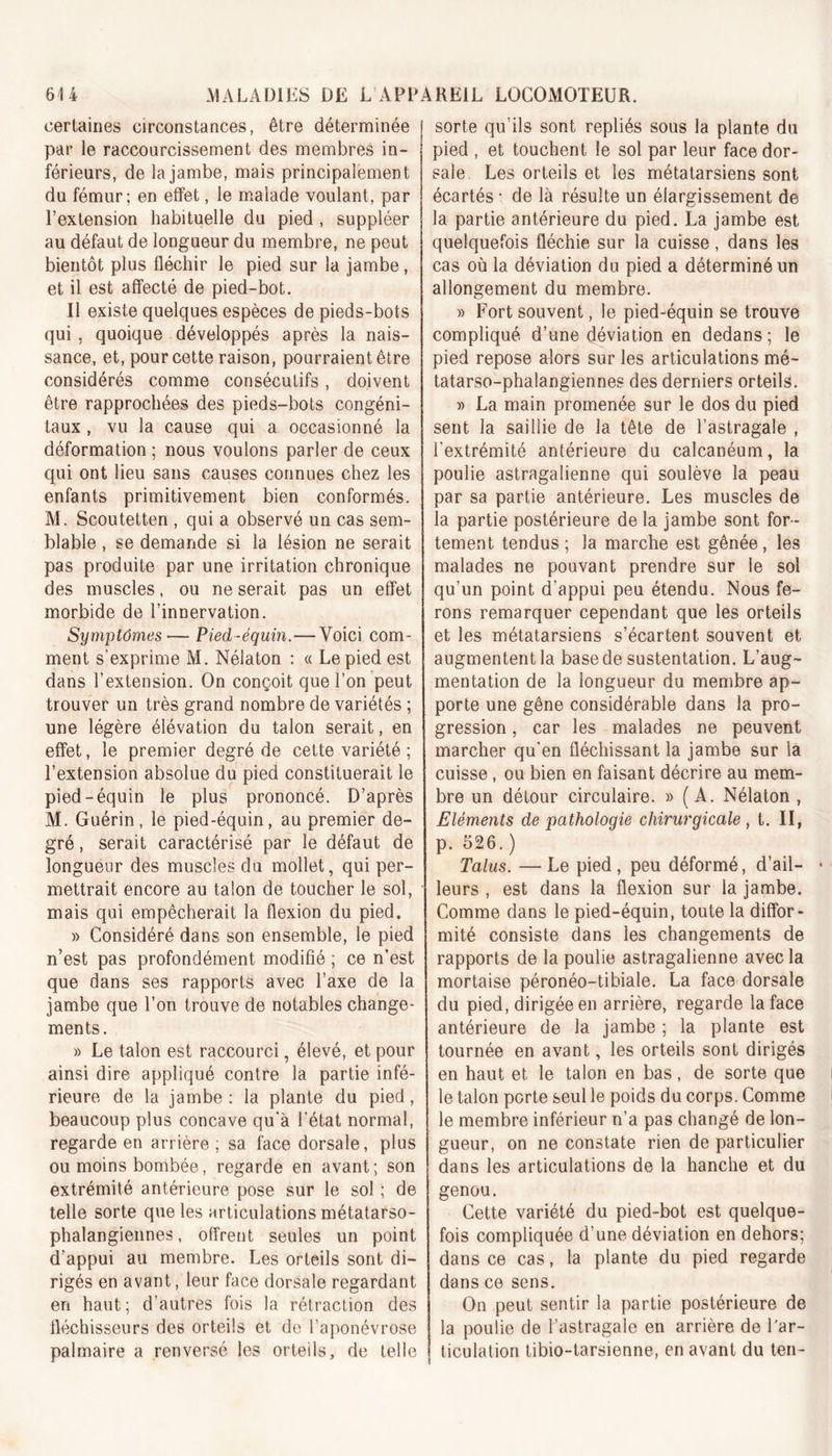 certaines circonstances, être déterminée par le raccourcissement des membres in- férieurs, de la jambe, mais principalement du fémur; en effet, le malade voulant, par l’extension habituelle du pied , suppléer au défaut de longueur du membre, ne peut bientôt plus fléchir le pied sur la jambe, et il est affecté de pied-bot. Il existe quelques espèces de pieds-bots qui , quoique développés après la nais- sance, et, pour cette raison, pourraient être considérés comme consécutifs, doivent être rapprochées des pieds-bots congéni- taux , vu la cause qui a occasionné la déformation ; nous voulons parler de ceux qui ont lieu sans causes connues chez les enfants primitivement bien conformés. M. Scoutetten , qui a observé un cas sem- blable , se demande si la lésion ne serait pas produite par une irritation chronique des muscles, ou ne serait pas un effet morbide de l’innervation. Symptômes ■— Pied-équin.—Voici com- ment s’exprime M. Nélaton : « Le pied est dans l’extension. On conçoit que l’on peut trouver un très grand nombre de variétés ; une légère élévation du talon serait, en effet, le premier degré de cette variété ; l’extension absolue du pied constituerait le pied-équin le plus prononcé. D’après M. Guérin, le pied-équin, au premier de- gré , serait caractérisé par le défaut de longueur des muscles du mollet, qui per- mettrait encore au talon de toucher le sol, mais qui empêcherait la flexion du pied. » Considéré dans son ensemble, le pied n’est pas profondément modifié ; ce n’est que dans ses rapports avec l’axe de la jambe que l’on trouve de notables change- ments. » Le talon est raccourci, élevé, et pour ainsi dire appliqué contre la partie infé- rieure de la jambe: la plante du pied, beaucoup plus concave qu’à l’état normal, regarde en arrière ; sa face dorsale, plus ou moins bombée, regarde en avant; son extrémité antérieure pose sur le sol ; de telle sorte que les articulations métatarso- phalangiennes , offrent seules un point d’appui au membre. Les orteils sont di- rigés en avant, leur face dorsale regardant en haut; d’autres fois la rétraction des fléchisseurs des orteils et de l’aponévrose palmaire a renversé les orteils, de telle sorte qu’ils sont repliés sous la plante du pied , et touchent le sol par leur face dor- sale Les orteils et les métatarsiens sont écartés • de là résulte un élargissement de la partie antérieure du pied. La jambe est quelquefois fléchie sur la cuisse, dans les cas où la déviation du pied a déterminé un allongement du membre. » Fort souvent, le pied-équin se trouve compliqué d’une déviation en dedans ; le pied repose alors sur les articulations mé- tatarso-phalangiennes des derniers orteils. » La main promenée sur le dos du pied sent la saillie de la tête de l’astragale , l’extrémité antérieure du calcanéum, la poulie astragalienne qui soulève la peau par sa partie antérieure. Les muscles de la partie postérieure de la jambe sont for - tement. tendus ; la marche est gênée, les malades ne pouvant prendre sur le sol qu’un point d’appui peu étendu. Nous fe- rons remarquer cependant que les orteils et les métatarsiens s’écartent souvent et augmentent la base de sustentation. L’aug- mentation de la longueur du membre ap- porte une gêne considérable dans la pro- gression , car les malades ne peuvent marcher qu'en fléchissant la jambe sur la cuisse, ou bien en faisant décrire au mem- bre un détour circulaire. » (A. Nélaton , Eléments de pathologie chirurgicale, t. II, p. 526.) Talus. — Le pied, peu déformé, d’ail- • leurs , est dans la flexion sur la jambe. Comme dans le pied-équin, toute la diffor- mité consiste dans les changements de rapports de la poulie astragalienne avec la mortaise péronéo-tibiale. La face dorsale du pied, dirigée en arrière, regarde la face antérieure de la jambe ; la plante est tournée en avant, les orteils sont dirigés en haut et le talon en bas, de sorte que le talon porte seul le poids du corps. Comme le membre inférieur n’a pas changé de lon- gueur, on ne constate rien de particulier dans les articulations de la hanche et du genou. Cette variété du pied-bot est quelque- fois compliquée d’une déviation en dehors; dans ce cas, la plante du pied regarde dans ce sens. On peut sentir la partie postérieure de la poulie de l’astragale en arrière de l'ar- ticulation tibio-tarsienne, en avant du ten-