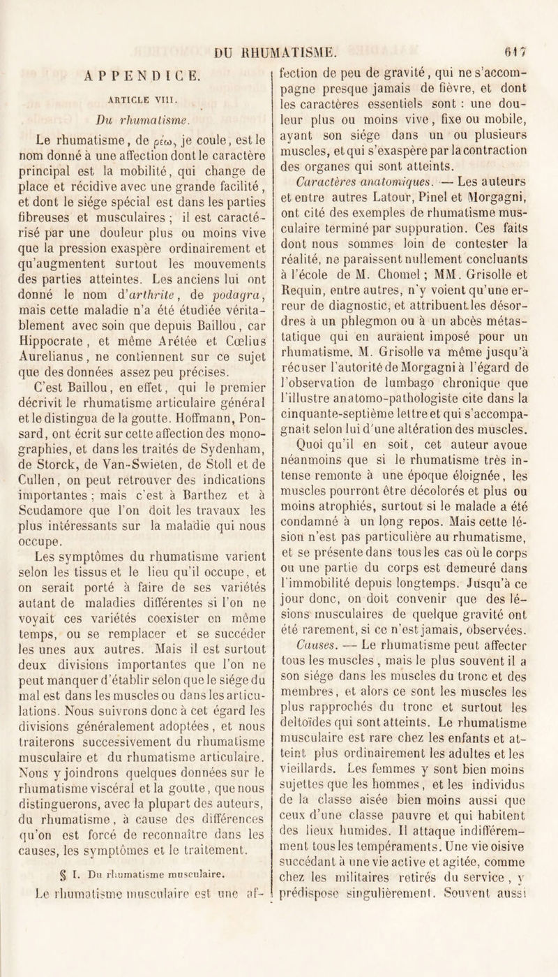 APPENDICE. ARTICLE VIII. Du rhumatisme. Le rhumatisme, de ptu, je coule, est le nom donné à une affection dont le caractère principal est la mobilité, qui change de place et récidive avec une grande facilité , et dont le siège spécial est dans les parties fibreuses et musculaires ; il est caracté- risé par une douleur plus ou moins vive que la pression exaspère ordinairement et qu’augmentent surtout les mouvements des parties atteintes. Les anciens lui ont donné le nom d'arthrite, de podagra, mais cette maladie n’a été étudiée vérita- blement avec soin que depuis Baillou, car Hippocrate , et même Arétée et Cœlius Aurelianus, ne contiennent sur ce sujet que des données assez peu précises. C’est Baillou, en effet, qui le premier décrivit le rhumatisme articulaire général et le distingua de la goutte. Hoffmann, Pon- sard, ont écrit sur cette affection des mono- graphies, et dans les traités de Sydenham, de Storck, de Yan-Swieten, de Stoll et de Cullen, on peut retrouver des indications importantes ; mais c’est à Barthez et à Scudamore que l’on doit les travaux les plus intéressants sur la maladie qui nous occupe. Les symptômes du rhumatisme varient selon les tissus et le lieu qu’il occupe, et on serait porté à faire de ses variétés autant de maladies différentes si l'on ne vovait ces variétés coexister en même «j temps, ou se remplacer et se succéder les unes aux autres. Mais il est surtout deux divisions importantes que l’on ne peut manquer d’établir selon que le siège du mal est dans les muscles ou dans les articu- lations. Nous suivrons donc à cet égard les divisions généralement adoptées, et nous traiterons successivement du rhumatisme musculaire et du rhumatisme articulaire. Nous y joindrons quelques données sur le rhumatisme viscéral et la goutte, que nous distinguerons, avec la plupart des auteurs, du rhumatisme, à cause des différences qu’on est forcé de reconnaître dans les causes, les symptômes et le traitement. § I. Du rhumatisme musculaire. Le rhumatisme musculaire est une af- fection de peu de gravité, qui ne s’accom- pagne presque jamais de fièvre, et dont les caractères essentiels sont : une dou- leur plus ou moins vive, fixe ou mobile, ayant son siège dans un ou plusieurs muscles, et qui s'exaspère par la contraction des organes qui sont atteints. Caractères anatomiques. — Les auteurs et entre autres Latour, Pinel et Morgagni, ont cité des exemples de rhumatisme mus- culaire terminé par suppuration. Ces faits dont nous sommes loin de contester la réalité, ne paraissent nullement concluants à l’école de M. Chomel ; MM. Grisolle et Requin, entre autres, n’y voient qu’une er- reur de diagnostic, et attribuent les désor- dres à un phlegmon ou à un abcès métas- tatique qui en auraient imposé pour un rhumatisme. M. Grisolle va même jusqu’à récuser l’autorité de Morgagni à l’égard de l’observation de lumbago chronique que l’illustre anatomo-pathologiste cite dans la cinquante-septième lettre et qui s’accompa- gnait selon lui d'une altération des muscles. Quoi qu’il en soit, cet auteur avoue néanmoins que si le rhumatisme très in- tense remonte à une époque éloignée, les muscles pourront être décolorés et plus ou moins atrophiés, surtout si le malade a été condamné à un long repos. Mais cette lé- sion n’est pas particulière au rhumatisme, et se présente dans tous les cas où le corps ou une partie du corps est demeuré dans l’immobilité depuis longtemps. Jusqu’à ce jour donc, on doit convenir que des lé- sions musculaires de quelque gravité ont été rarement, si ce n’est jamais, observées. Causes. — Le rhumatisme peut affecter tous les muscles , mais le plus souvent il a son siège dans les muscles du tronc et des membres, et alors ce sont les muscles les plus rapprochés du tronc et surtout les deltoïdes qui sont atteints. Le rhumatisme musculaire est rare chez les enfants et at- teint plus ordinairement les adultes et les vieillards. Les femmes y sont bien moins sujettes que les hommes, et les individus de la classe aisée bien moins aussi que ceux d’une classe pauvre et qui habitent des lieux humides. Il attaque indifférem- ment tous les tempéraments. Une vie oisive succédant à une vie active et agitée, comme chez les militaires retirés du service , v prédispose singulièrement. Souvent aussi