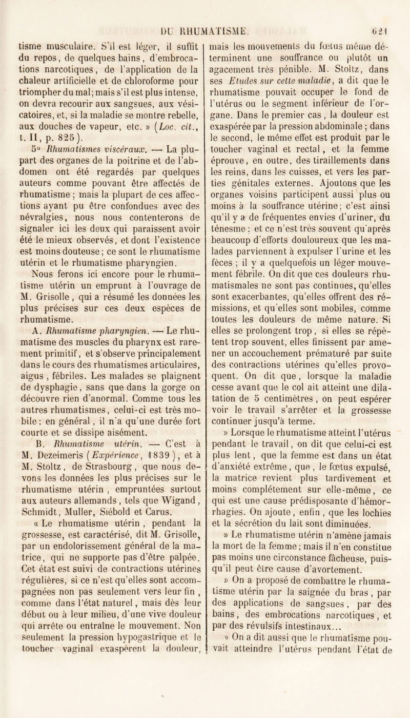 tisme musculaire. S’il est léger, il suffit du repos, de quelques bains , d’embroca- tions narcotiques, de l’application de la chaleur artificielle et de chloroforme pour triompher du mal; mais s’il est plus intense, on devra recourir aux sangsues, aux vési- catoires, et, si la maladie se montre rebelle, aux douches de vapeur, etc. » (Loc. cit., t. II, p. 825 ). 5° Rhumatismes viscéraux. — La plu- part des organes de la poitrine et de l’ab- domen ont été regardés par quelques auteurs comme pouvant être affectés de rhumatisme ; mais la plupart de ces affec- tions ayant pu être confondues avec des névralgies, nous nous contenterons de signaler ici les deux qui paraissent avoir été le mieux observés, et dont l’existence est moins douteuse ; ce sont le rhumatisme utérin et le rhumatisme pharyngien. Nous ferons ici encore pour le rhuma- tisme utérin un emprunt à l’ouvrage de M. Grisolle , qui a résumé les données les plus précises sur ces deux espèces de rhumatisme. A. Rhumatisme pharyngien. — Le rhu- matisme des muscles du pharynx est rare- ment primitif, et s’observe principalement dans le cours des rhumatismes articulaires, aigus , fébriles. Les malades se plaignent de dysphagie, sans que dans la gorge on découvre rien d’anormal. Comme tous les autres rhumatismes, celui-ci est très mo- bile; en général, il n'a qu’une durée fort courte et se dissipe aisément. B. Rhumatisme utérin. —• C’est à M. Dezeimeris (Expérience, 1 839 ), et à M. Stoltz , de Strasbourg, que nous de- vons les données les plus précises sur le rhumatisme utérin , empruntées surtout aux auteurs allemands , tels que Wigand , Schmidt, Muller, Siébold et Carus. « Le rhumatisme utérin , pendant la grossesse, est caractérisé, dit M. Grisolle, par un endolorissement général de la ma- trice, qui ne supporte pas d’être palpée. Cet état est suivi de contractions utérines régulières, si ce n’est qu’elles sont accom- pagnées non pas seulement vers leur fin t comme dans l’état naturel, mais dès leur début ou à leur milieu, d’une vive douleur qui arrête ou entraîne le mouvement. Non seulement la pression hypogastrique et le toucher vaginal exaspèrent la douleur, mais les mouvements du fœtus même dé- terminent une souffrance ou plutôt un agacement très pénible. M. Stoltz, dans ses Etudes sur cette maladie, a dit que le rhumatisme pouvait occuper le fond de l’utérus ou le segment inférieur de l’or- gane. Dans le premier cas , la douleur est exaspérée par la pression abdominale ; dans le second, le même effet est produit par le toucher vaginal et rectal, et la femme éprouve, en outre, des tiraillements dans les reins, dans les cuisses, et vers les par- ties génitales externes. Ajoutons que les organes voisins participent aussi plus ou moins à la souffrance utérine; c’est ainsi qu’il y a de fréquentes envies d’uriner, du ténesme ; et ce n’est très souvent qu’après beaucoup d’efforts douloureux que les ma- lades parviennent à expulser l’urine et les fèces ; il y a quelquefois un léger mouve- ment fébrile. On dit que ces douleurs rhu- matismales ne sont pas continues, qu’elles sont exacerbantes, qu’elles offrent des ré- missions, et qu'elles sont mobiles, comme toutes les douleurs de même nature. Si elles se prolongent trop, si elles se répè- tent trop souvent, elles finissent par ame- ner un accouchement prématuré par suite des contractions utérines qu’elles provo- quent. On dit que, lorsque la maladie cesse avant que le col ait atteint une dila- tation de 5 centimètres , on peut espérer voir le travail s’arrêter et la grossesse continuer jusqu’à terme. » Lorsque le rhumatisme atteint l’utérus pendant le travail, on dit que celui-ci est plus lent, que la femme est dans un état d’anxiété extrême, que , le fœtus expulsé, la matrice revient plus tardivement et moins complètement sur elle -même, ce qui est une cause prédisposante d’hémor- rhagies. On ajoute, enfin , que les lochies et la sécrétion du lait sont diminuées. » Le rhumatisme utérin n’amène jamais la mort de la femme ; mais il n’en constitue pas moins une circonstance fâcheuse, puis- qu’il peut être cause d’avortement. » On a proposé de combattre le rhuma- tisme utérin par la saignée du bras, par des applications de sangsues, par des bains, des embrocations narcotiques, et par des révulsifs intestinaux... » On a dit aussi que le rhumatisme pou- vait atteindre l’utérus pendant l’état de