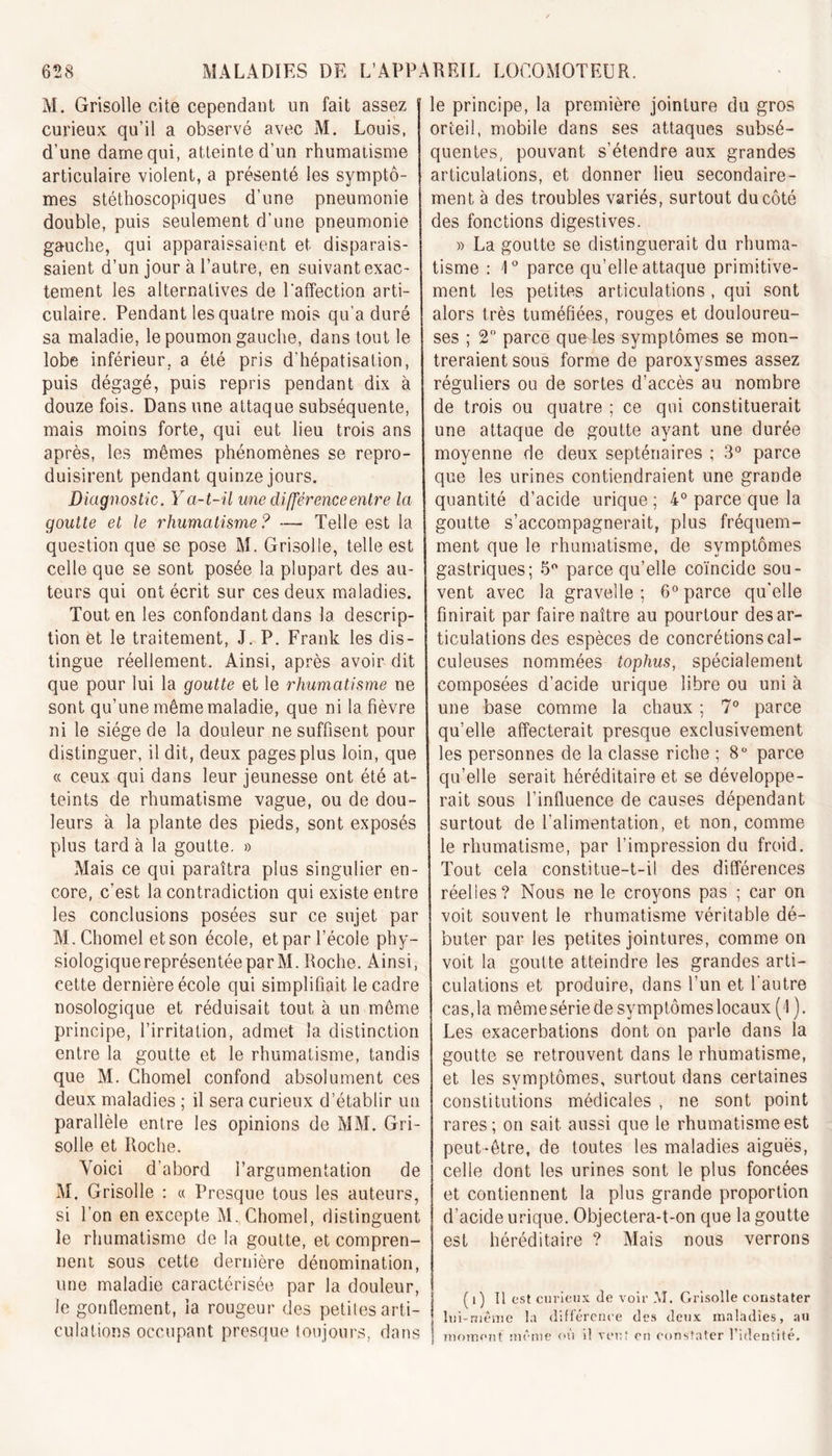 M. Grisolle cite cependant un fait assez curieux qu’il a observé avec M. Louis, d’une darne qui, atteinte d’un rhumatisme articulaire violent, a présenté les symptô- mes stéthoscopiques d’une pneumonie double, puis seulement d’une pneumonie gauche, qui apparaissaient et disparais- saient d’un jour à l’autre, en suivant exac- tement les alternatives de laffection arti- culaire. Pendant les quatre mois qu'a duré sa maladie, le poumon gauche, dans tout le lobe inférieur, a été pris d’hépatisation, puis dégagé, puis repris pendant dix à douze fois. Dans une attaque subséquente, mais moins forte, qui eut lieu trois ans après, les mêmes phénomènes se repro- duisirent pendant quinze jours. Diagnostic. Y a-t-il une différence entre la goutte et le rhumatisme ? — Telle est la question que se pose M. Grisolle, telle est celle que se sont posée la plupart des au- teurs qui ont écrit sur ces deux maladies. Tout en les confondant dans la descrip- tion et le traitement, J. P. Frank les dis- tingue réellement. Ainsi, après avoir dit que pour lui la goutte et le rhumatisme ne sont qu’une même maladie, que ni la fièvre ni le siège de la douleur ne suffisent pour distinguer, il dit, deux pages plus loin, que « ceux qui dans leur jeunesse ont été at- teints de rhumatisme vague, ou de dou- leurs à la plante des pieds, sont exposés plus tard à la goutte. » Mais ce qui paraîtra plus singulier en- core, c’est la contradiction qui existe entre les conclusions posées sur ce sujet par M.Chomel et son école, et par l’école phy- siologique représentée par M. Roche. Ainsi, cette dernière école qui simplifiait le cadre nosologique et réduisait tout à un même principe, l’irritation, admet la distinction entre la goutte et le rhumatisme, tandis que M. Chomel confond absolument ces deux maladies ; il sera curieux d’établir un parallèle entre les opinions de MM. Gri- solle et Roche. Voici d’abord l'argumentation de M. Grisolle : « Presque tous les auteurs, si l’on en excepte M. Chomel, distinguent le rhumatisme de la goutte, et compren- nent sous cette dernière dénomination, une maladie caractérisée par la douleur, le gonflement, la rougeur des petites arti- culations occupant presque toujours, dans principe, la première jointure du gros orteil, mobile dans ses attaques subsé- quentes, pouvant s’étendre aux grandes articulations, et donner lieu secondaire- ment à des troubles variés, surtout du côté des fonctions digestives. » La goutte se distinguerait du rhuma- tisme : 4° parce qu’elle attaque primitive- ment les petites articulations , qui sont alors très tuméfiées, rouges et douloureu- ses ; 2° parce que-les symptômes se mon- treraient sous forme de paroxysmes assez réguliers ou de sortes d’accès au nombre de trois ou quatre ; ce qui constituerait une attaque de goutte ayant une durée moyenne de deux septénaires ; 3° parce que les urines contiendraient une grande quantité d’acide urique ; 4° parce que la goutte s’accompagnerait, plus fréquem- ment que le rhumatisme, de symptômes gastriques; 5° parce qu’elle coïncide sou- vent avec la gravelle ; 6° parce qu’elle finirait par faire naître au pourtour désar- ticulations des espèces de concrétions cal- culeuses nommées tophus, spécialement composées d’acide urique libre ou uni à une base comme la chaux ; 7° parce qu’elle affecterait presque exclusivement les personnes de la classe riche ; 8° parce qu’elle serait héréditaire et se développe- rait sous l’influence de causes dépendant surtout de l’alimentation, et non, comme le rhumatisme, par l’impression du froid. Tout cela constitue-t-il des différences réelles? Nous ne le croyons pas ; car on voit souvent le rhumatisme véritable dé- buter par les petites jointures, comme on voit la goutte atteindre les grandes arti- culations et produire, dans l’un et l'autre cas, la même série de symptômes locaux (4). Les exacerbations dont on parle dans la goutte se retrouvent dans le rhumatisme, et les symptômes, surtout dans certaines constitutions médicales , ne sont point rares; on sait aussi que le rhumatisme est peut-être, de toutes les maladies aiguës, celle dont les urines sont le plus foncées et contiennent la plus grande proportion d’acide urique. Objectera-t-on que la goutte est héréditaire ? Mais nous verrons ( i) Il est curieux de voir M. Grisolle constater lui-même la différence des deux maladies, au moment même où i! veuf on constater l’identité.