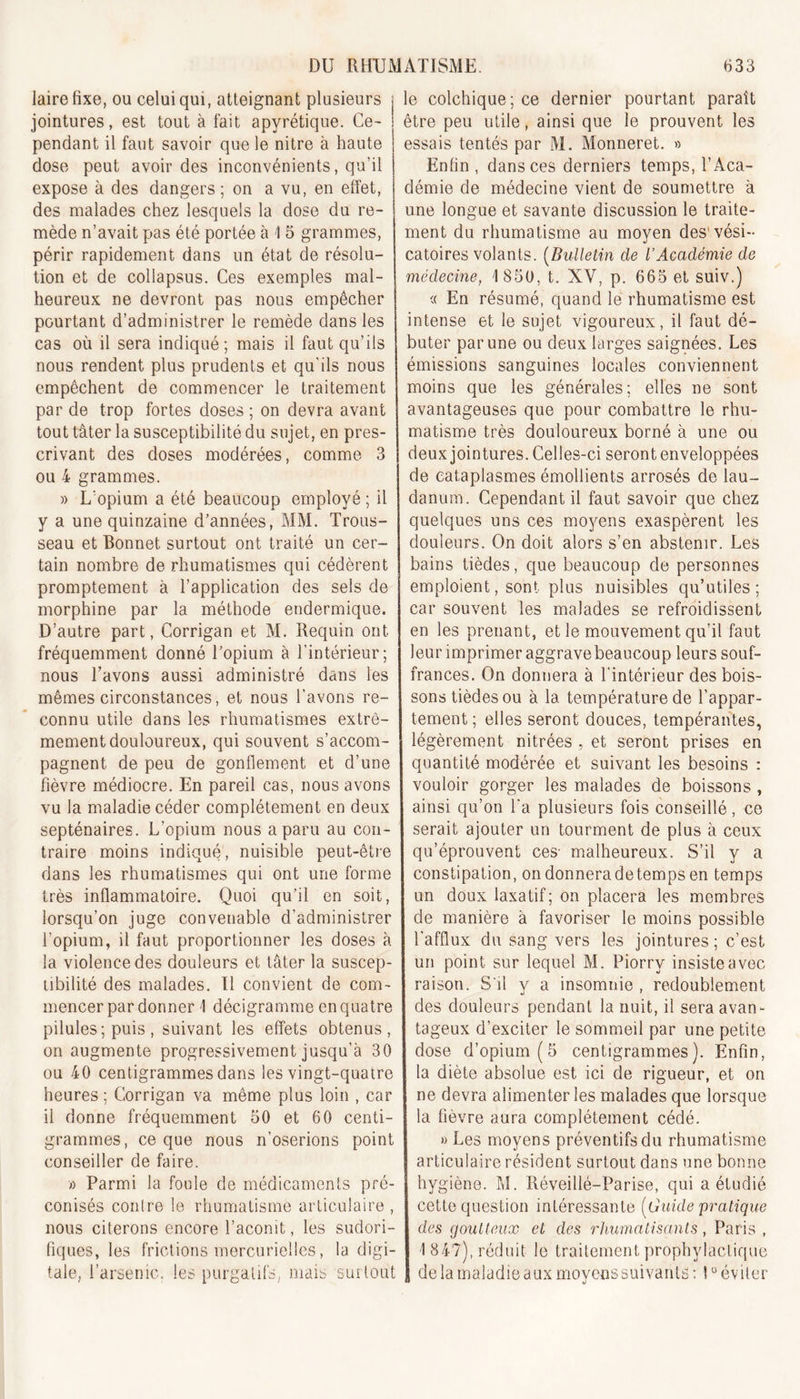 lairefixe, ou celui qui, atteignant plusieurs jointures, est tout à fait apyrétique. Ce- j pendant il faut savoir que le nitre à haute dose peut avoir des inconvénients, qu’il expose à des dangers; on a vu, en effet, des malades chez lesquels la dose du re- mède n’avait pas été portée à 1 5 grammes, périr rapidement dans un état de résolu- tion et de collapsus. Ces exemples mal- heureux ne devront pas nous empêcher pourtant d’administrer le remède dans les cas où il sera indiqué; mais il faut qu’ils nous rendent plus prudents et qu'ils nous empêchent de commencer le traitement par de trop fortes doses ; on devra avant tout tâter la susceptibilité du sujet, en pres- crivant des doses modérées, comme 3 ou 4 grammes. » L’opium a été beaucoup employé ; il y a une quinzaine d’années, MM. Trous- seau et Bonnet surtout ont traité un cer- tain nombre de rhumatismes qui cédèrent promptement à l’application des sels de morphine par la méthode endermique. D’autre part, Corrigan et M. Requin ont fréquemment donné l’opium à l’intérieur; nous l’avons aussi administré dans les mêmes circonstances, et nous l'avons re- connu utile dans les rhumatismes extrê- mement douloureux, qui souvent s’accom- pagnent de peu de gonflement et d’une fièvre médiocre. En pareil cas, nous avons vu la maladie céder complètement en deux septénaires. L’opium nous a paru au con- traire moins indiqué, nuisible peut-être dans les rhumatismes qui ont une forme très inflammatoire. Quoi qu’il en soit, lorsqu’on juge convenable d’administrer l’opium, il faut proportionner les doses à la violence des douleurs et tâter la suscep- tibilité des malades. Il convient de com- mencer par donner \ décigrarnme en quatre pilules; puis, suivant les effets obtenus, on augmente progressivement jusqu’à 30 ou 40 centigrammes dans les vingt-quatre heures ; Corrigan va même plus loin , car il donne fréquemment 50 et 60 centi- grammes, ce que nous n’oserions point conseiller de faire. a Parmi la foule de médicaments pré- conisés contre le rhumatisme articulaire , nous citerons encore l’aconit, les sudori- fiques, les frictions mercurielles, la digi- tale, l’arsenic, les purgatifs, mais surtout le colchique; ce dernier pourtant paraît être peu utile, ainsi que le prouvent les essais tentés par M. Monneret. » Enfin , dans ces derniers temps, l’Aca- démie de médecine vient de soumettre à une longue et savante discussion le traite- ment du rhumatisme au moyen des'vési- catoires volants. (Bulletin de L’Académie de médecine, 1850, t. XV, p. 665 et suiv.) « En résumé, quand le rhumatisme est intense et le sujet vigoureux, il faut dé- buter par une ou deux larges saignées. Les émissions sanguines locales conviennent moins que les générales; elles ne sont avantageuses que pour combattre le rhu- matisme très douloureux borné à une ou deux jointures. Celles-ci seront enveloppées de cataplasmes émollients arrosés de lau- danum. Cependant il faut savoir que chez quelques uns ces moyens exaspèrent les douleurs. On doit alors s’en abstenir. Les bains tièdes, que beaucoup de personnes emploient, sont plus nuisibles qu’utiles; car souvent les malades se refroidissent en les prenant, et le mouvement qu’il faut leur imprimer aggrave beaucoup leurs souf- frances. On donnera à l'intérieur des bois- sons tièdes ou à la température de l’appar- tement ; elles seront douces, tempérantes, légèrement nitrées , et seront prises en quantité modérée et suivant les besoins : vouloir gorger les malades de boissons, ainsi qu’on l'a plusieurs fois conseillé, ce serait ajouter un tourment de plus à ceux qu’éprouvent ces- malheureux. S’il y a constipation, on donnera detemps en temps un doux laxatif; on placera les membres de manière à favoriser le moins possible l'afflux du sang vers les jointures ; c’est un point sur lequel M. Piorry insiste avec raison. S'il y a insomnie , redoublement des douleurs pendant la nuit, il sera avan- tageux d’exciter le sommeil par une petite dose d’opium (5 centigrammes). Enfin, la diète absolue est ici de rigueur, et on ne devra alimenter les malades que lorsque la fièvre aura complètement cédé. « Les moyens préventifs du rhumatisme articulaire résident surtout dans une bonne hygiène. M. Iléveillé-Parise, qui a étudié cette question intéressante (Guide pratique des goutteux et des rhumatisants, Paris , -1 847), réduit le traitement prophylactique , de la maladie aux moyens suivante : 1° éviter