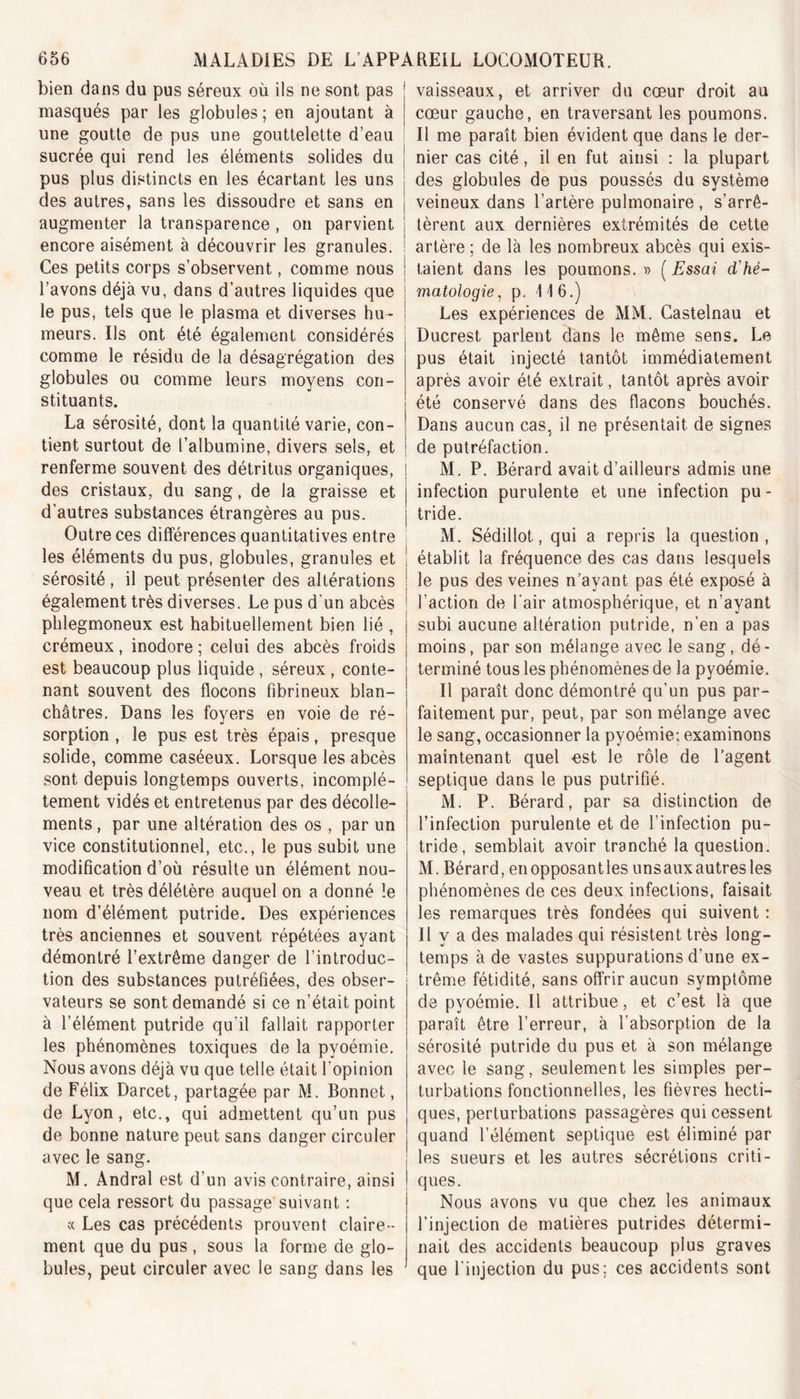 bien dans du pus séreux où ils ne sont pas masqués par les globules ; en ajoutant à une goutte de pus une gouttelette d’eau sucrée qui rend les éléments solides du pus plus distincts en les écartant les uns ; des autres, sans les dissoudre et sans en j augmenter la transparence , on parvient j encore aisément à découvrir les granules. ! Ces petits corps s’observent, comme nous ! l’avons déjà vu, dans d’autres liquides que le pus, tels que le plasma et diverses hu- meurs. Us ont été également considérés comme le résidu de la désagrégation des globules ou comme leurs moyens con- stituants. La sérosité, dont la quantité varie, con- tient surtout de l’albumine, divers sels, et renferme souvent des détritus organiques, des cristaux, du sang, de la graisse et d’autres substances étrangères au pus. Outre ces différences quantitatives entre les éléments du pus, globules, granules et sérosité, il peut présenter des altérations également très diverses. Le pus d'un abcès phlegmoneux est habituellement bien lié , crémeux, inodore ; celui des abcès froids est beaucoup plus liquide , séreux , conte- nant souvent des flocons fibrineux blan- châtres. Dans les foyers en voie de ré- sorption , le pus est très épais, presque solide, comme caséeux. Lorsque les abcès sont depuis longtemps ouverts, incomplè- tement vidés et entretenus par des décolle- ments , par une altération des os , par un vice constitutionnel, etc., le pus subit une modification d’où résulte un élément nou- veau et très délétère auquel on a donné le nom d’élément putride. Des expériences très anciennes et souvent répétées ayant démontré l’extrême danger de l’introduc- tion des substances putréfiées, des obser- vateurs se sont demandé si ce n’était point à l’élément putride qu’il fallait rapporter les phénomènes toxiques de la pyoémie. Nous avons déjà vu que telle était l’opinion de Félix Darcet, partagée par M. Bonnet, de Lyon, etc., qui admettent qu’un pus de bonne nature peut sans danger circuler avec le sang. M. Andral est d’un avis contraire, ainsi j que cela ressort du passage suivant : « Les cas précédents prouvent claire- ment que du pus, sous la forme de glo- bules, peut circuler avec le sang dans les vaisseaux, et arriver du cœur droit au cœur gauche, en traversant les poumons. Il me paraît bien évident que dans le der- nier cas cité, il en fut ainsi : la plupart des globules de pus poussés du système veineux dans l’artère pulmonaire , s’arrê- tèrent aux dernières extrémités de cette artère ; de là les nombreux abcès qui exis- taient dans les poumons. » ( Essai d'hé- matologie , p. 116.) Les expériences de MM. Castelnau et Ducrest parlent dans le même sens. Le pus était injecté tantôt immédiatement après avoir été extrait, tantôt après avoir été conservé dans des flacons bouchés. Dans aucun cas, il ne présentait de signes de putréfaction. M. P. Bérard avait d’ailleurs admis une infection purulente et une infection pu - tride. M. Sédillot, qui a repris la question, établit la fréquence des cas dans lesquels le pus des veines n’avant pas été exposé à l’action de l’air atmosphérique, et n’ayant subi aucune altération putride, n’en a pas moins, par son mélange avec le sang, dé - terminé tous les phénomènes de la pyoémie. Il paraît donc démontré qu’un pus par- faitement pur, peut, par son mélange avec le sang, occasionner la pyoémie; examinons maintenant quel est le rôle de l’agent septique dans le pus putrifié. M. P. Bérard, par sa distinction de l’infection purulente et de l’infection pu- tride, semblait avoir tranché la question. M. Bérard, en opposantles unsauxautresles phénomènes de ces deux infections, faisait les remarques très fondées qui suivent : Il y a des malades qui résistent très long- temps à de vastes suppurations d’une ex- trême fétidité, sans offrir aucun symptôme de pyoémie. Il attribue, et c’est là que paraît être l’erreur, à l’absorption de la sérosité putride du pus et à son mélange avec le sang, seulement les simples per- turbations fonctionnelles, les fièvres hecti- ques, perturbations passagères qui cessent quand l’élément septique est éliminé par les sueurs et les autres sécrétions criti- ques. Nous avons vu que chez les animaux l’injection de matières putrides détermi- nait des accidents beaucoup plus graves que l'injection du pus; ces accidents sont