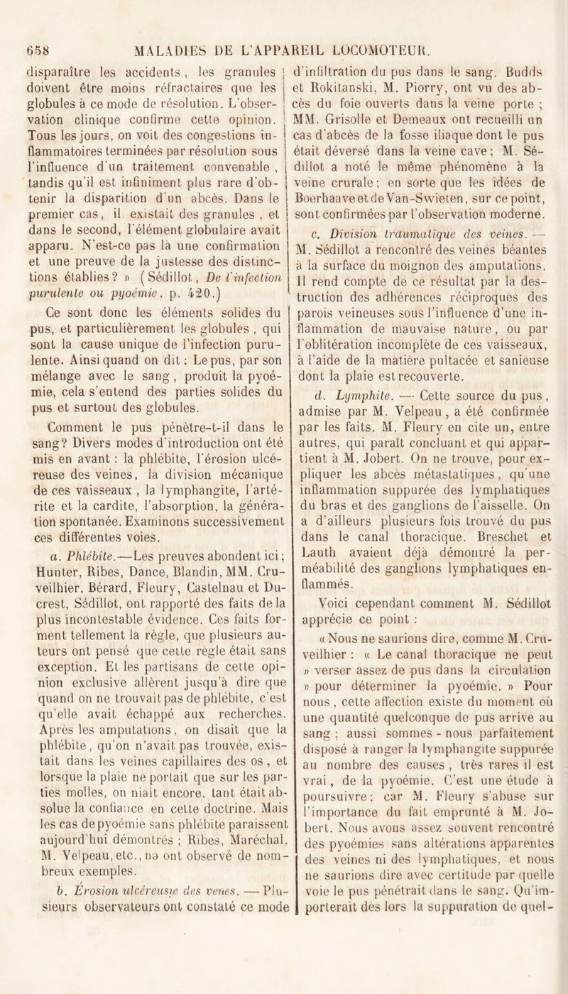 disparaître les accidents, les granules doivent être moins réfractaires que les globules à ce mode de résolution. L’obser- vation clinique confirme cette opinion. Tous les jours, on voit des congestions in- flammatoires terminées par résolution sous l’influence d’un traitement convenable , tandis qu’il est infiniment plus rare d’ob- tenir la disparition d’un abcès. Dans le premier cas, il existait des granules , et dans le second, l’élément globulaire avait apparu. N’est-ce pas la une confirmation et une preuve de la justesse des distinc- tions établies? » (Sédillot, De l'infection purulente ou pyoémie. p. 420.) Ce sont donc les éléments solides du pus, et particulièrement les globules , qui sont la cause unique de l’infection puru- lente. Ainsi quand on dit: Le pus, par son mélange avec le sang, produit la pyoé- mie, cela s’entend des parties solides du pus et surtout des globules. Comment le pus pénètre-t-il dans le sang? Divers modes d’introduction ont été mis en avant : la phlébite, l’érosion ulcé- reuse des veines, la division mécanique de ces vaisseaux , la lymphangite, l’arté- rite et la cardite, l’absorption, la généra- tion spontanée. Examinons successivement ces différentes voies. a. Phlébite.—Les preuves abondent ici ; Hunter, Ribes, Dance, Blandin, MM. Cru- veilhier, Bérard, Fleury, Castelnau et Du- crest, Sédillot, ont rapporté des faits delà plus incontestable évidence. Ces faits for- ment tellement la règle, que plusieurs au- teurs ont pensé que cette règle était sans exception. Et les partisans de cette opi- nion exclusive allèrent jusqu’à dire que quand on ne trouvait pas de phlébite, c’est qu’elle avait échappé aux recherches. Après les amputations, on disait que la phlébite, qu’on n’avait pas trouvée, exis- tait dans les veines capillaires des os, et lorsque la plaie ne portait que sur les par- ties molles, on niait encore, tant était ab- solue la confiance en cette doctrine. Mais les cas de pyoémie sans phlébite paraissent aujourd’hui démontrés ; Ribes, Maréchal, M. Velpeau, etc., no ont observé de nom- breux exemples. b. Erosion ulcéreusie des venes. — Plu- sieurs observateurs ont constaté ce mode d’infiltration du pus dans le sang. Budds et Rokitanski, M. Piorry, ont vu des ab- cès du foie ouverts dans la veine porte ; MM. Grisolle et Demeaux ont recueilli un cas d’abcès de la fosse iliaque dont le pus était déversé dans la veine cave; M. Sé- dillot a noté le même phénomène à la veine crurale ; en sorte que les idées de BoerhaaveetdeVan-Swieten, sur ce point, sont confirmées par l’observation moderne. c. Division traumatique des veines. — M. Sédillot a rencontré des veines béantes à la surface du moignon des amputations. 11 rend compte de ce résultat par la des- truction des adhérences réciproques des parois veineuses sous l’influence d’une in- flammation de mauvaise nature, ou par l’oblitération incomplète de ces vaisseaux, à l’aide de la matière pultacée et sanieuse dont la plaie est recouverte. d. Lymphite. — Cette source du pus , admise par M. Velpeau, a été confirmée par les faits. M. Fleury en cite un, entre autres, qui paraît concluant et qui appar- tient à M. Jobert. On ne trouve, pour ex- pliquer les abcès métastatiques, qu'une inflammation suppurée des lymphatiques du bras et des ganglions de l’aisselle. On a d’ailleurs plusieurs fois trouvé du pus dans le canal thoracique. Breschet et Lauth avaient déjà démontré la per- méabilité des ganglions lymphatiques en- flammés. Voici cependant comment M. Sédillot apprécie ce point : « Nous ne saurions dire, comme M. Cru- veilhier : « Le canal thoracique ne peut ;&gt; verser assez de pus dans la circulation » pour déterminer la pyoémie. » Pour nous , cette affection existe du moment où une quantité quelconque de pus arrive au sang ; aussi sommes - nous parfaitement disposé à ranger la lymphangite suppurée au nombre des causes , très rares il est vrai, de la pyoémie. C’est une étude à poursuivre; car M. Fleury s’abuse sur l’importance du fait emprunté à M. Jo- bert. Nous avons assez souvent rencontré des pyoémies sans altérations apparentes des veines ni des lymphatiques, et nous ne saurions dire avec certitude par quelle voie le pus pénétrait dans le sang. Qu’im- porterait dès lors la suppuration de quel-