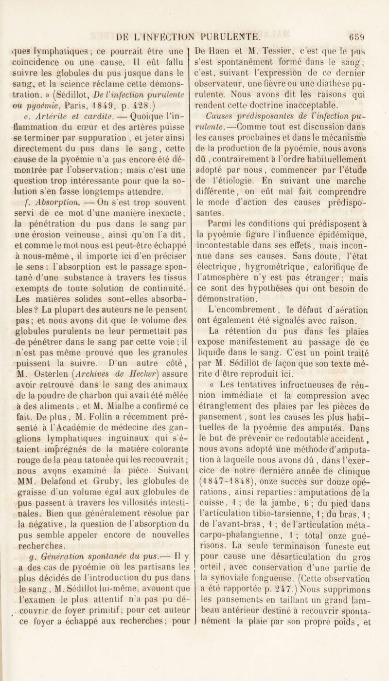 ques lymphatiques; ce pourrait être une coïncidence ou une cause, il eût fallu suivre les globules du pus jusque dans le sang, et la science réclame cette démons- tration. » (Sédillot, De l'infection purulente ou pgoémie, Paris. 1 849, p. 428.) e. Artérite et cardite. — Quoique l’in- flammation du cœur et des artères puisse se terminer par suppuration , et jeter ainsi directement du pus dans le sang, cette cause de la pyoémie n’a pas encore été dé- montrée par l’observation; mais c’est une question trop intéressante pour que la so- lution s’en fasse longtemps attendre. f. Absorption. —On s’est trop souvent servi de ce mot d’une manière inexacte; la pénétration du pus dans le sang par une érosion veineuse, ainsi qu’on l'a dit, et comme le mot nous est peut-être échappé à nous-même, il importe ici d’en préciser le sens : l’absorption est le passage spon- tané d’une substance à travers les tissus exempts de toute solution de continuité. Les matières solides sont-elles absorba- bles ? La plupart des auteurs ne le pensent pas; et nous avons dit que le volume des globules purulents ne leur permettait pas de pénétrer dans le sang par cette voie ; il n’est pas même prouvé que les granules puissent la suivre. D’un autre côté, M. Osterlen (Archives de Hecker) assure avoir retrouvé dans le sang des animaux de la poudre de charbon qui avait été mêlée à des aliments , et M. Mialhe a confirmé ce fait. De plus , M. Follin a récemment pré- senté à l’Académie de médecine des gan- glions lymphatiques inguinaux qui s’é- taient imprégnés de la matière colorante rouge de la peau tatouée qui les recouvrait ; nous avqns examiné la pièce. Suivant MM. Delafond et Gruby, les globules de graisse d’un volume égal aux globules de pus passent à travers les villosités intesti- nales. Bien que généralement résolue par la négative, la question de l’absorption du pus semble appeler encore de nouvelles recherches. g. Génération spontanée du pus.— Il y a des cas de pyoémie où les partisans les plus décidés de l’introduction du pus dans le sang, M. Sédillot lui-même, avouent que l’examen le plus attentif n’a pas pu dé- couvrir de foyer primitif; pour cet auteur ce foyer a échappé aux recherches ; pour De Haen et M. Tessier, c’est que le pus s’est spontanément formé dans le sang; c’est, suivant l’expression de ce dernier observateur, une fièvre ou une diathèse pu- rulente. Nous avons dit les raisons qui rendent cette doctrine inacceptable. Causes prédisposantes de l'infection pu- rulente.—Comme tout est discussion dans les causes prochaines et dans le mécanisme de la production de la pyoémie, nous avons dû , contrairement à l’ordre habituellement adopté par nous, commencer par l’étude de l’étiologie. En suivant une marche différente, on eût mal fait comprendre le mode d’action des causes prédispo- santes. Parmi les conditions qui prédisposent à la pyoémie figure l’influence épidémique, incontestable dans ses effets, mais incon- nue dans ses causes. Sans doute, l’état électrique, hygrométrique, calorifique de l’atmosphère n’y est pas étranger; mais ce sont des hypothèses qui ont besoin de démonstration. L’encombrement, le défaut d’aération ont également été signalés avec raison. La rétention du pus dans les plaies expose manifestement au passage de ce liquide dans le sang. C’est un point traité par M. Sédillot de façon que son texte mé- rite d’être reproduit ici. « Les tentatives infructueuses de réu- nion immédiate et la compression avec étranglement des plaies par les pièces de pansement, sont les causes les plus habi- tuelles de la pyoémie des amputés. Dans le but de prévenir ce redoutable accident, nous avons adopté une méthode d’amputa- tion à laquelle nous avons dû , dans l’exer- cice de notre dernière année de clinique (1 847-1 848), onze succès sur douze opé- rations, ainsi reparties: amputations delà cuisse, 1 ; de la jambe, 6; du pied dans l’articulation tibio-tarsienne, 1 ; du bras, 1 ; de l’avant-bras, 1 ; de l’articulation méta- carpo-phalangienne, 1 ; total onze gué- risons. La seule terminaison funeste eut pour cause une désarticulation du gros orteil, avec conservation d’une partie de la synoviale fongueuse. (Cette observation a été rapportée p. 247.) Nous supprimons les pansements en taillant un grand lam- beau antérieur destiné à recouvrir sponta- nément la plaie par son propre poids, et