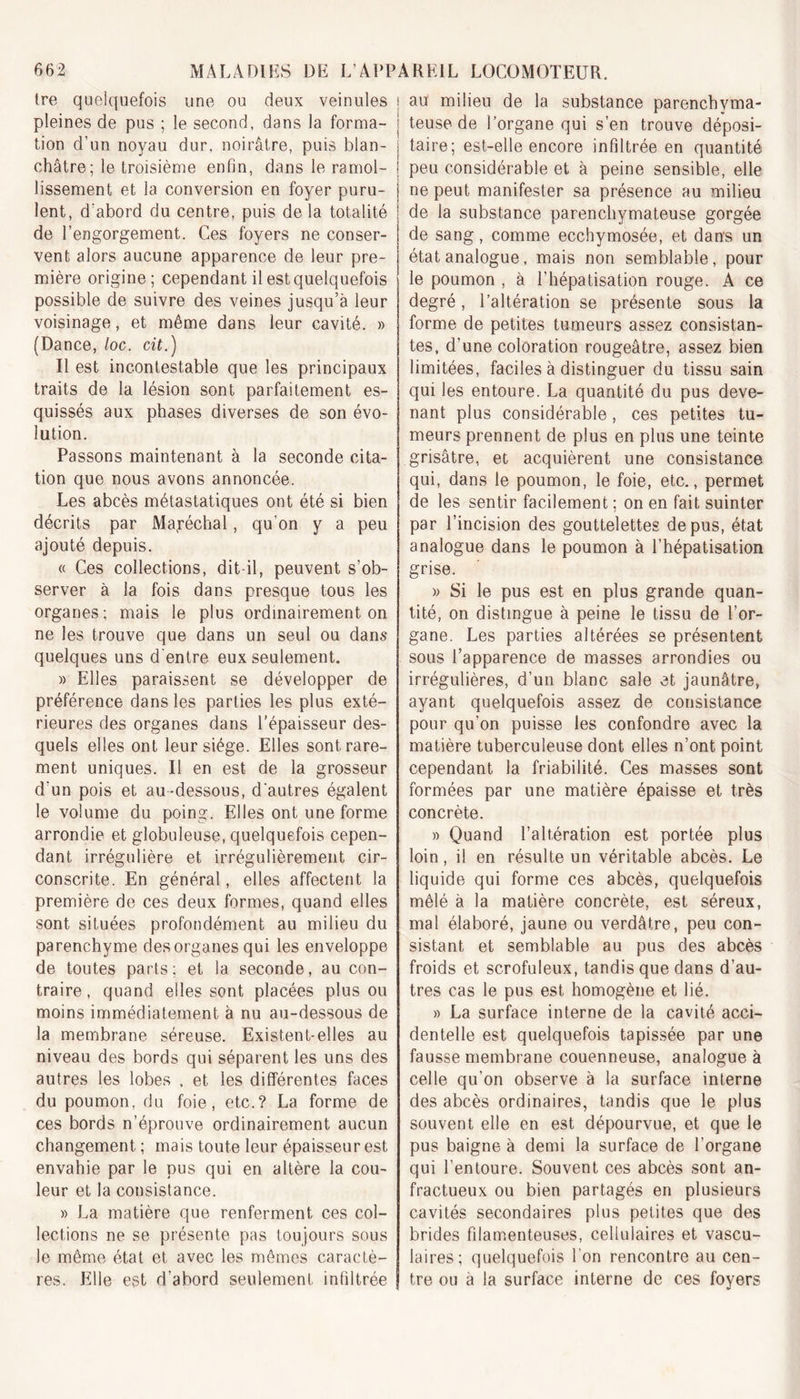 tre quelquefois une ou deux veinules ? pleines de pus ; le second, dans la forma- ; tion d’un noyau dur, noirâtre, puis blan- châtre; le troisième enfin, dans le ramol- lissement et la conversion en foyer puru- j lent, d’abord du centre, puis de la totalité ] de l’engorgement. Ces foyers ne conser- vent alors aucune apparence de leur pre- mière origine; cependant il est quelquefois possible de suivre des veines jusqu’à leur voisinage, et même dans leur cavité. » (Dance, loc. cit.) Il est incontestable que les principaux traits de la lésion sont parfaitement es- quissés aux phases diverses de son évo- lution. Passons maintenant à la seconde cita- tion que nous avons annoncée. Les abcès métastatiques ont été si bien décrits par Maréchal, qu’on y a peu ajouté depuis. « Ces collections, dit-il, peuvent s’ob- server à la fois dans presque tous les organes ; mais le plus ordinairement on ne les trouve que dans un seul ou dans quelques uns d’entre eux seulement. » Elles paraissent se développer de préférence dans les parties les plus exté- rieures des organes dans l'épaisseur des- quels elles ont leur siège. Elles sont rare- ment uniques. Il en est de la grosseur d‘un pois et au-dessous, d'autres égalent le volume du poing. Elles ont une forme arrondie et globuleuse, quelquefois cepen- dant irrégulière et irrégulièrement cir- conscrite. En général, elles affectent la première de ces deux formes, quand elles sont situées profondément au milieu du parenchyme des organes qui les enveloppe de toutes parts; et la seconde, au con- traire, quand elles sont placées plus ou moins immédiatement à nu au-dessous de la membrane séreuse. Existent-elles au niveau des bords qui séparent les uns des autres les lobes , et les différentes faces du poumon, du foie, etc.? La forme de ces bords n’éprouve ordinairement aucun changement ; mais toute leur épaisseur est envahie par le pus qui en altère la cou- leur et la consistance. » La matière que renferment ces col- lections ne se présente pas toujours sous le même état et avec les mêmes caractè- res. Elle est d’abord seulement infiltrée au milieu de la substance parenchyma- teuse de l’organe qui s’en trouve déposi- taire; est-elle encore infiltrée en quantité peu considérable et à peine sensible, elle ne peut manifester sa présence au milieu de la substance parenchymateuse gorgée de sang, comme ecchymosée, et dans un état analogue, mais non semblable, pour le poumon , à l’hépatisation rouge. A ce degré, l’altération se présente sous la forme de petites tumeurs assez consistan- tes, d’une coloration rougeâtre, assez bien limitées, faciles à distinguer du tissu sain qui les entoure. La quantité du pus deve- nant plus considérable, ces petites tu- meurs prennent de plus en plus une teinte grisâtre, et acquièrent une consistance qui, dans le poumon, le foie, etc., permet de les sentir facilement ; on en fait suinter par l’incision des gouttelettes de pus, état analogue dans le poumon à l’hépatisation grise. » Si le pus est en plus grande quan- tité, on distingue à peine le tissu de l’or- gane. Les parties altérées se présentent sous l’apparence de masses arrondies ou irrégulières, d’un blanc sale et jaunâtre, ayant quelquefois assez de consistance pour qu’on puisse les confondre avec la matière tuberculeuse dont elles n’ont point cependant la friabilité. Ces masses sont formées par une matière épaisse et très concrète. » Quand l’altération est portée plus loin, il en résulte un véritable abcès. Le liquide qui forme ces abcès, quelquefois mêlé à la matière concrète, est séreux, mal élaboré, jaune ou verdâtre, peu con- sistant et semblable au pus des abcès froids et scrofuleux, tandis que dans d’au- tres cas le pus est homogène et lié. » La surface interne de la cavité acci- dentelle est quelquefois tapissée par une fausse membrane couenneuse, analogue à celle qu’on observe à la surface interne des abcès ordinaires, tandis que le plus souvent elle en est dépourvue, et que le pus baigne à demi la surface de l’organe qui l’entoure. Souvent ces abcès sont an- fractueux ou bien partagés en plusieurs cavités secondaires plus petites que des brides filamenteuses, cellulaires et vascu- laires; quelquefois l’on rencontre au cen- tre ou à la surface interne de ces foyers