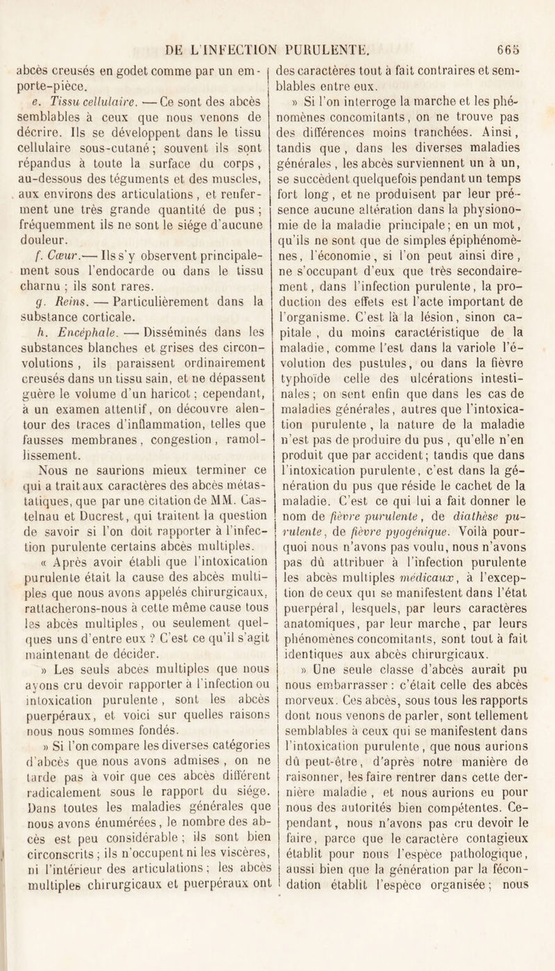 abcès creusés en godet comme par un em- i porte-pièce. e. Tissu cellulaire. — Ce sont des abcès j semblables à ceux que nous venons de décrire. Ils se développent dans le tissu cellulaire sous-cutané; souvent ils sont répandus à toute la surface du corps , au-dessous des téguments et des muscles, aux environs des articulations , et renfer- ment une très grande quantité de pus ; fréquemment ils ne sont le siège d’aucune douleur. f. Cœur.— Us s’y observent principale- ment sous l’endocarde ou dans le tissu charnu ; ils sont rares. g. Reins. — Particulièrement dans la substance corticale. h. Encéphale. —&gt; Disséminés dans les substances blanches et grises des circon- volutions , ils paraissent ordinairement creusés dans un tissu sain, et ne dépassent guère le volume d’un haricot ; cependant, à un examen attentif, on découvre alen- tour des traces d’inflammation, telles que fausses membranes, congestion , ramol- lissement. Nous ne saurions mieux terminer ce qui a trait aux caractères des abcès métas- tatiques, que par une citation de MM. Cas- telnau et Ducrest, qui traitent la question de savoir si l’on doit rapporter à l’infec- tion purulente certains abcès multiples. « Après avoir établi que l’intoxication purulente était la cause des abcès multi- ples que nous avons appelés chirurgicaux, rattacherons-nous à cette môme cause tous les abcès multiples, ou seulement quel- ques uns d’entre eux ? C’est ce qu’il s’agit maintenant de décider. » Les seuls abcès multiples que nous ayons cru devoir rapportera l’infection ou intoxication purulente, sont les abcès puerpéraux, et voici sur quelles raisons nous nous sommes fondés. » Si l’on compare les diverses catégories d’abcès que nous avons admises , on ne tarde pas à voir que ces abcès différent radicalement sous le rapport du siège. Dans toutes les maladies générales que nous avons énumérées, le nombre des ab- cès est peu considérable ; ils sont bien circonscrits ; ils n’occupent ni les viscères, ni l’intérieur des articulations; les abcès multiples chirurgicaux et puerpéraux ont des caractères tout à fait contraires et sem- blables entre eux. » Si l’on interroge la marche et les phé- nomènes concomitants, on ne trouve pas des différences moins tranchées. Ainsi, tandis que , dans les diverses maladies générales , les abcès surviennent un à un, se succèdent quelquefois pendant un temps fort long, et ne produisent par leur pré- sence aucune altération dans la physiono- mie de la maladie principale; en un mot, qu’ils ne sont que de simples épiphénomè- nes, l’économie, si l’on peut ainsi dire, ne s’occupant d’eux que très secondaire- ment, dans l’infection purulente, la pro- duction des effets est l’acte important de l’organisme. C’est, là la lésion, sinon ca- pitale , du moins caractéristique de la maladie, comme l’est dans la variole l’é- volution des pustules, ou dans la fièvre typhoïde celle des ulcérations intesti- nales ; on sent enfin que dans les cas de maladies générales, autres que l’intoxica- tion purulente , la nature de la maladie n’est pas de produire du pus , qu’elle n’en produit que par accident; tandis que dans l’intoxication purulente, c’est dans la gé- nération du pus que réside le cachet de la maladie. C’est ce qui lui a fait donner le ; nom de fièvre purulente, de diathèse pu- rulente, de fièvre pyogénique. Voilà pour- quoi nous n’avons pas voulu, nous n’avons pas dû attribuer à l’infection purulente les abcès multiples médicaux, à l’excep- tion de ceux qui se manifestent dans l’état puerpéral, lesquels, par leurs caractères anatomiques, par leur marche, par leurs phénomènes concomitants, sont tout à fait identiques aux abcès chirurgicaux. » Une seule classe d’abcès aurait pu nous embarrasser : c’était celle des abcès morveux. Ces abcès, sous tous les rapports dont nous venons de parler, sont tellement semblables à ceux qui se manifestent dans l’intoxication purulente, que nous aurions dû peut-être, d’après notre manière de raisonner, les faire rentrer dans cette der- nière maladie , et nous aurions eu pour nous des autorités bien compétentes. Ce- pendant, nous n’avons pas cru devoir le faire, parce que le caractère contagieux établit pour nous l’espèce pathologique, aussi bien que la génération par la fécon- dation établit l’espèce organisée; nous