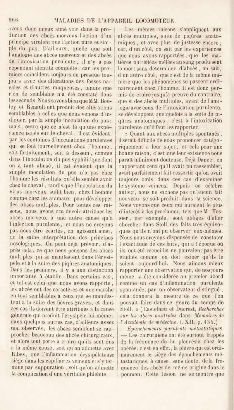 avons donc mieux aimé voir dans la pro- duction des abcès morveux l'action d'un principe virulent que l’action pure et sim- ple du pus. D’ailleurs, quelle que soit l’analogie des abcès morveux et des abcès de l’intoxication purulente , il n’y a pas cependant identité complète ; car les pre- miers coïncident toujours ou presque tou- jours avec des altérations des fosses na- sales et d’autres muqueuses, tandis que rien de semblable n’a été constaté dans les seconds. Nous savonsbien que MM. Bou- ley et Renault ont produit des altérations semblables à celles que nous venons d’in- diquer, par la simple inoculation du pus; Les mêmes raisons s’appliquent aux abcès multiples, suite de piqûres anato- miques , et avec plus de justesse encore; car, d'un côté, on sait par les expériences que nous avons rapportées, que les ma- tières putréfiées mêlées au sang produisent la mort sans déterminer d’abcès; on sait, d’un autre côté , que c’est de la même ma- nière que les phénomènes se passent ordi- nairement chez l'homme. Il est donc per- mis de croire jusqu'à preuve du contraire, que si des abcès multiples, ayant de l’ana - logie avec ceux de l'intoxication purulente, se développent quelquefois à la suite de pi- qûres anatomiques . c’est à l’intoxication mais, outre que ce n’est là qu’une expé- j purulente qu’il faut les rapporter. rience isolée sur le cheval , il est évident, Quant aux abcès multiples spontané; par les centaines d’inoculations purulentes 1 Userait difficile de nous prononcer catégo- qui se font journellement chez l’homme , soit fortuitement, soit à dessein, comme dans l'inoculation du pus syphilitique dont on a tant abusé, il est évident que la simple inoculation du pus n’a pas chez 1 homme les résultats qu’elle semble avoir chez le cheval, tandis que l’inoculation du virus morveux suffit bien, chez l’homme comme chez les animaux, pour développer des abcès multiples. Pour toutes ces rai- sons, nous avons cru devoir attribuer les abcès morveux à une autre cause qu’à l’infection purulente , et nous ne croyons pas nous etre écartés , en agissant ainsi de la saine interprétation des principes nosologiques. On peut déjà prévoir, d’a- près cela, ce que nous pensons des abcès multiples qui se manifestent dans l’érysi- pèle et à la suite des piqûres anatomiques. Dans les premiers, il y a une distinction importante à établir. Dans certains cas, et tel est celui que nous avons rapporté , les abcès ont des caractères et une marche en tout semblables à ceux qui se manifes- tent à la suite des fièvres graves, et dans ces cas ils doivent être attribués à la cause générale qui produit l’érysipèle lui-même ; dans quelques autres cas, d’ailleurs assez mal observés, les abcès semblent se rap- procher beaucoup des abcès chirurgicaux, et alors tout porte à croire qu’ils sont dus à la même cause, soit qu’on admette avec Ribes, que l’inflammation érysipélateuse siège dans les capillaires veineux et s’y ter- mine par suppuration , soit qu’on admette la complication d'une véritable phlébite riquement à leur sujet, et cela pour une bonne raison, c’est que leur existence nous paraît infiniment douteuse. Déjà Dance , en rapportant ceux qu’il avait pu rassembler, avait parfaitement fait ressortir qu’on avait toujours omis dans ces cas d’examiner le système veineux. Depuis ce célèbre auteur, nous ne sachons pas qu’aucun fait nouveau se soit produit dans la science. Nous voyons que ceux qui auraient le plus d’intérêt à les proclamer, tels queM. Tes- sier, par exemple, sont obligés d’aller chercher dans Stoll des faits très équivo- ques qu’ils n’ont pu observer eux-mêmes. Nous nous croyons dispensés de constater l’exactitude de ces faits, qui à l’époque où ils ont été recueillis ne pouvaient pas être étudiés comme on doit exiger qu’ils le soient aujourd’hui. Nous aimons mieux rapporter une observation qui, de nos jours même, a été considérée au premier abord comme un cas d’inflammation purulente spontanée, par un observateur distingué ; cela donnera la mesure de ce que l’on pouvait faire dans ce genre du temps de Stoll. » (Castelnau et Ducrest, Recherches sur les abcès multiples dans Mémoires de VAcadémie de médecine, t. XII, p. 134.) Epanchements purulents métastatiques. — Les chirurgiens ont été surtout frappés de la fréquence de la pleurésie chez les opérés; c'est en effet, la plèvre qui est ordi- nairement le siège des épanchements mé- tastatiques, à cause, sans doute, delà fré- quence des abcès de même origine dans le poumon. Cette lésion ne se montre que