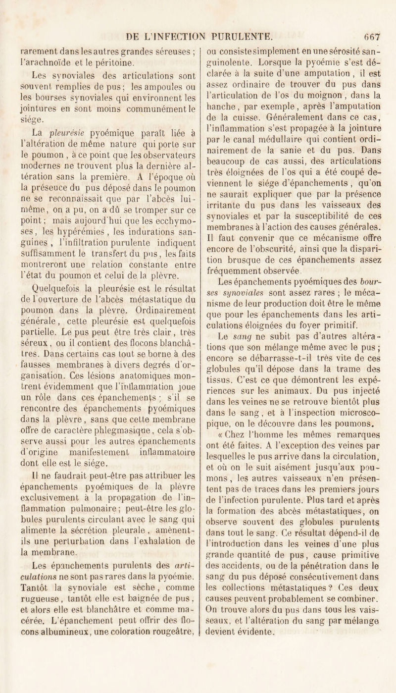 rarement dans les autres grandes séreuses ; l’arachnoïde et le péritoine. Les synoviales des articulations sont souvent remplies de pus; les ampoules ou les bourses synoviales qui environnent les jointures en sont moins communément le siège. La pleurésie pyoémique paraît liée à l'altération de même nature qui porte sur le poumon , à ce point que les observateurs modernes ne trouvent plus la dernière al- tération sans la première. A l’époque où la préseuce du pus déposé dans le poumon ne se reconnaissait que par l’abcès lui - même, on a pu, on a dû se tromper sur ce point ; mais aujourd'hui que les ecchymo- ses, les hypérémies , les indurations san- guines , l’infiltration purulente indiquent suffisamment le transfert du pus, les faits montreront une relation constante entre l'état du poumon et celui de la plèvre. Quelquefois la pleurésie est le résultat de l'ouverture de l’abcès métastatique du poumon dans la plèvre. Ordinairement générale, cette pleurésie est quelquefois partielle. Le pus peut être très clair, très séreux, ou il contient des flocons blanchâ- tres. Dans certains cas tout se borne à des fausses membranes à divers degrés d’or- ganisation. Ces lésions anatomiques mon- trent évidemment que l’fnllammlation joue un rôle dans ces épanchemenfs ; s’il se rencontre des épanchements pyoémiques dans la plèvre, sans que cette membrane offre de caractère phlegmasiqne, cela s’ob- serve aussi pour les autres épanchements d'origine manifestement inflammatoire dont elle est le siège. Il ne faudrait peut-être pas attribuer les épanchements pyoémiques de la plèvre exclusivement à la propagation de l’in- flammation pulmonaire; peut-être les glo- bules purulents circulant avec le sang qui alimente la sécrétion pleurale, amènent- ils une perturbation dans l’exhalation de la membrane. Les épanchements purulents des arti- culations ne sont pas rares dans la pyoémie. Tantôt la synoviale est sèche, comme rugueuse, tantôt elle est baignée de pus. et alors elle est blanchâtre et comme ma- cérée. L’épanchement peut offrir des flo- cons albumineux, une coloration rougeâtre, ou consiste simplement en une sérosité san- guinolente. Lorsque la pyoémie s’est dé- clarée à la suite d’une amputation , il est assez ordinaire de trouver du pus dans l’articulation de l’os du moignon, dans la hanche , par exemple , après l’amputation de la cuisse. Généralement dans ce cas, l’inflammation s’est propagée à la jointure par le canal médullaire qui contient ordi- nairement de la sanie et du pus. Dans beaucoup de cas aussi, des articulations très éloignées de l’os qui a été coupé de- viennent le siège d’épanchements , qu’on ne saurait expliquer que par la présence irritante du pus dans les vaisseaux des synoviales et par la susceptibilité de ces membranes à l’action des causes générales. Il faut convenir que ce mécanisme offre encore de l’obscurité, ainsi que la dispari- tion brusque de ces épanchements assez fréquemment observée. Les épanchements pyoémiques des bour- ses synoviales sont assez rares ; le méca- nisme de leur production doit être le même que pour les épanchements dans les arti- culations éloignées du foyer primitif. Le sang ne subit pas d’autres altéra- tions que son mélange même avec le pus ; encore se débarrasse-t-il très vite de ces globules qu’il dépose dans la trame des tissus. C’est ce que démontrent les expé- riences sur les animaux. Du pus injecté dans les veines ne se retrouve bientôt plus dans le sang, et à l’inspection microsco- pique, on le découvre dans les poumons. « Chez l’homme les mêmes remarques ont été faites. A l’exception des veines par lesquelles le pus arrive dans la circulation, et où on le suit aisément jusqu’aux pou- mons , les autres vaisseaux n’en présen- tent pas de traces dans les premiers jours de l’infection purulente. Plus tard et après la formation des abcès métastatiques, on observe souvent des globules purulents dans tout le sang. Ce résultat dépend-il de l’introduction dans les veines d’une plus grande quantité de pus, cause primitive des accidents, ou de la pénétration dans le sang du pus déposé consécutivement dans les collections métastatiques? Ces deux causes peuvent probablement se combiner. On trouve alors du pus dans tous les vais- seaux, et l’altération du sang par mélange devient évidente.