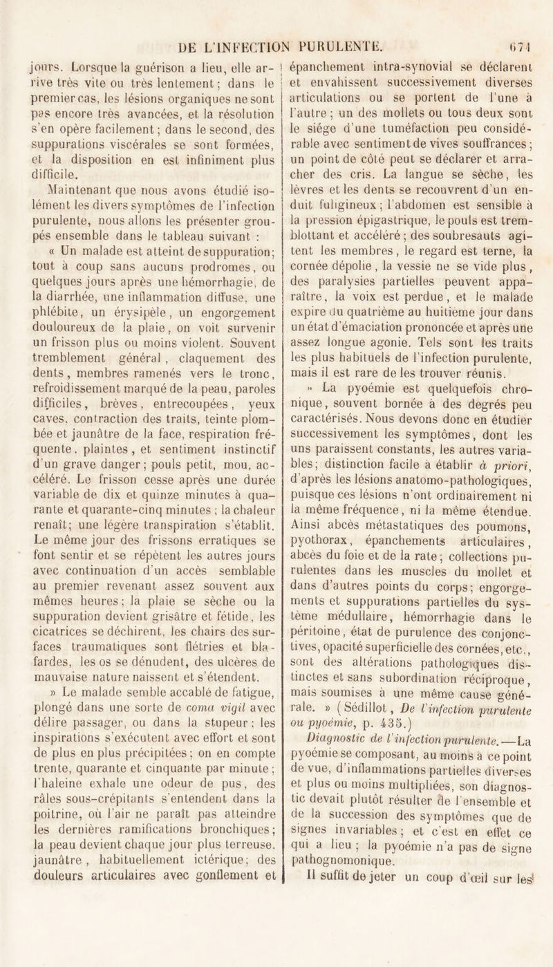 jours. Lorsque la guérison a lien, elle ar- j rive très vite ou très lentement; dans le j premier cas, les lésions organiques ne sont pas encore très avancées, et la résolution s’en opère facilement ; dans le second, des suppurations viscérales se sont formées, et la disposition en est infiniment plus difficile. Maintenant que nous avons étudié iso- lément les divers symptômes de l’infection purulente, nous allons les présenter grou- pés ensemble dans le tableau suivant : « Un malade est atteint de suppuration; tout à coup sans aucuns prodromes, ou quelques jours après une hémorrhagie, de la diarrhée, une inflammation diffuse, une phlébite, un érysipèle, un engorgement douloureux de la plaie, on voit survenir un frisson plus ou moins violent. Souvent tremblement général , claquement des dents, membres ramenés vers le tronc, refroidissement marqué de la peau, paroles difficiles , brèves , entrecoupées , yeux caves, contraction des traits, teinte plom- bée et jaunâtre de la face, respiration fré- quente, plaintes, et sentiment instinctif d'un grave danger; pouls petit, mou, ac- céléré. Le frisson cesse après une durée variable de dix et quinze minutes à qua- rante et quarante-cinq minutes ; la chaleur renaît; une légère transpiration s’établit. Le même jour des frissons erratiques se font sentir et se répètent les autres jours avec continuation d'un accès semblable au premier revenant assez souvent aux mêmes heures ; la plaie se sèche ou la suppuration devient grisâtre et fétide, les cicatrices se déchirent, les chairs des sur- faces traumatiques sont flétries et bla- fardes, les os se dénudent, des ulcères de mauvaise nature naissent et s’étendent. » Le malade semble accablé de fatigue, plongé dans une sorte de coma vigil avec délire passager, ou dans la stupeur: les inspirations s’exécutent avec effort et sont de plus en plus précipitées; on en compte trente, quarante et cinquante par minute; l'haleine exhale une odeur de pus, des râles sous-crépitants s’entendent dans la poitrine, où l’air ne paraît pas atteindre les dernières ramifications bronchiques; la peau devient chaque jour plus terreuse, jaunâtre , habituellement ictérique; des douleurs articulaires avec gonflement et épanchement intra-synovial se déclarent et envahissent successivement diverses articulations ou se portent de l’une à l’autre; un des mollets ou tous deux sont le siège d’une tuméfaction peu considé- rable avec sentiment de vives souffrances; un point de côté peut se déclarer et arra- cher des cris. La langue se sèche, les lèvres elles dents se recouvrent d’un en- duit fuligineux; l’abdomen est sensible à la pression épigastrique, le pouls est trem- blottant et accéléré ; des soubresauts agi- tent les membres , le regard est terne, la cornée dépolie , la vessie ne se vide plus , des paralysies partielles peuvent appa- raître, la voix est perdue, et le malade expire du quatrième au huitième jour dans un état d’émaciation prononcée et après une assez longue agonie. Tels sont les traits les plus habituels de l’infection purulente, mais il est rare de les trouver réunis. » La pyoémie est quelquefois chro- nique, souvent bornée à des degrés peu caractérisés. Nous devons donc en étudier successivement les symptômes, dont les uns paraissent constants, les autres varia- bles; distinction facile à établir à priori, d’après les lésions anatomo-pathologiques, puisque ces lésions n’ont ordinairement ni la même fréquence, ni la même étendue. Ainsi abcès métastatiques des poumons, pyothorax, épanchements articulaires, abcès du foie et de la rate; collections pu- rulentes dans les muscles du mollet et dans d’autres points du corps; engorge- ments et suppurations partielles du sys- tème médullaire, hémorrhagie dans le péritoine, état de purulence des conjonc- tives, opacité superficielle des cornées, etc., sont des altérations pathologiques dis- tinctes et sans subordination réciproque, mais soumises à une même cause géné- rale. » ( Sédillot, De Vinfection purulente oit pyoémie, p. 435.) Diagnostic de l’infection purulente.-—La pyoémie se composant, au moins à ce point de vue, d inflammations partielles diverses et, plus ou moins multipliées, son diagnos- tic devait plutôt résulter de l’ensemble et de la succession des symptômes que de signes invariables; et c’est en effet ce qui a heu ; la pyoémie n’a pas de signe pathognomonique. Il suffit de jeter un coup d’œil sur les-