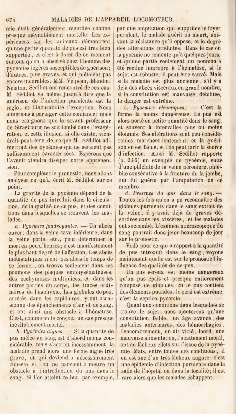 mie était généralement regardée comme presque inévitablement mortelle. Les ex- périences sur les animaux démontrent qu’une petite quantité de pus est très bien supportée , et c’est à dater de ce moment surtout qu’on a observé chez l’homme des pyoémies légères susceptibles de guérison ; d’autres, plus graves, et qui n’étaient pas encore incurables. MM. Velpeau, Blandin, Nélaton, Sédillot ont rencontré de ces cas. M. Sédillot va même jusqu'à dire que la guérison de l’infection purulente est la règle, et l’incurabilité l’exception. Nous aimerions à partager cette confiance; mais nous craignons que le savant professeur de Strasbourg ne soit tombé dans l’exagé- ration, et cette illusion, si elle existe, vien- drait peut-être de ce que M. Sédillot, ad- mettrait des pyoémies qui ne seraient pas suffisamment caractérisées. Espérons que l’avenir viendra dissiper notre appréhen- sion. Pour compléter le pronostic, nous allons analyser ce qu'a écrit M. Sédillot sur ce point. La gravité de la pyoémie dépend de la quantité de pus introduit dans la circula- tion, de la qualité de ce pus, et des condi- tions dans lesquelles se trouvent les ma- lades. a. Pyoémies foudroyantes. —Un abcès ouvert dans la veine cave inférieure, dans la veine porte, etc., peut déterminer la mort en peu d’heures; c’est manifestement le plus haut degré de l’affection. Les abcès métastatiques n’ont pas alors le temps de se former ; on trouve seulement dans les poumons des plaques emphysémateuses, des ecchymoses multipliées, et, dans les autres parties du corps, les traces ordi- naires de l’asphyxie. Les globules de pus, arrêtés dans les capillaires, y ont occa- sionné des épanchements d’air et de sang, et ont ainsi mis obstacle à l’hématose. C'est, comme on le conçoit, un cas presque inévitablement mortel. b. Pyoémies aiguës. —• Si la quantité de pus mêlée au sang est d’abord moins con- sidérable, mais s’accroît incessamment, la maladie prend alors une forme aiguë très grave, et qui deviendra nécessairement funeste si l’on ne parvient à mettre un obstacle à l’introduction du pus dans le sang. Si l’on atteint ce but, par exemple, par une amputation qui supprime le foyer purulent, le malade guérit ou meurt, sui- vant la résistance qu’il oppose, et le degré des altérations produites. Dans le cas où la pyoémie ne remonte qu’à quelques jours, et qu’une partie seulement du poumon a été rendue impropre à l’hématose, si le sujet est robuste, il peut être sauvé. Mais si la maladie est plus ancienne, s’il y a déjà des abcès viscéraux en grand nombre, si la constitution est mauvaise, débilitée, le danger est extrême. c. Pyoémies chroniques. •— C’est la forme la moins dangereuse. Le pus est alors porté en petite quantité dans le sang, et souvent à intervalles plus ou moins éloignés. Ses altérations sont peu considé- rables, marchent lentement, et la guéri- son en est facile, si l’on peut tarir la source d’infection. Ainsi M. Sédillot rapporte (p. 346) un exemple de pyoémie, suite d’une phlébite de la veine péronière, phlé- bite consécutive à la fracture de la jambe, qui fut guérie par l’amputation de ce membre d. Présence du pus dans le sang. — Toutes les fois qu’on a pu reconnaître des globules purulents dans le sang extrait de la veine, il y avait déjà de graves dé- sordres dans les viscères, et les malades ont succombé. L’examen microscopique du sang pourrait donc jeter beaucoup de jour sur le pronostic. Voilà pour ce qui a rapport à la quantité de pus introduit dans le sang; voyons maintenant quelle est sur le pronostic l’in- fluence des qualités de ce pus. Un pus séreux est moins dangereux qu’un pus épais et presque entièrement composé de globules. Si le pus contient des éléments putrides, le péril est extrême, c’est la septico-pyoémie. Quant aux conditions dans lesquelles se trouve le sujet, nous ajouterons qu’une constitution faible, un âge avancé, des maladies antérieures, des hémorrhagies , l’encombrement, un air vicié, lourd, une mauvaise alimentation, l’abattement moral, ont de fâcheux effets sur l’issue de la pyoé- mie. Mais, entre toutes ces conditions, il en est une d’un très fâcheux augure : c’est une épidémie d’infection purulente dans la salle de l’hôpital ou dans la localité; il est rare alors que les malades échappent.