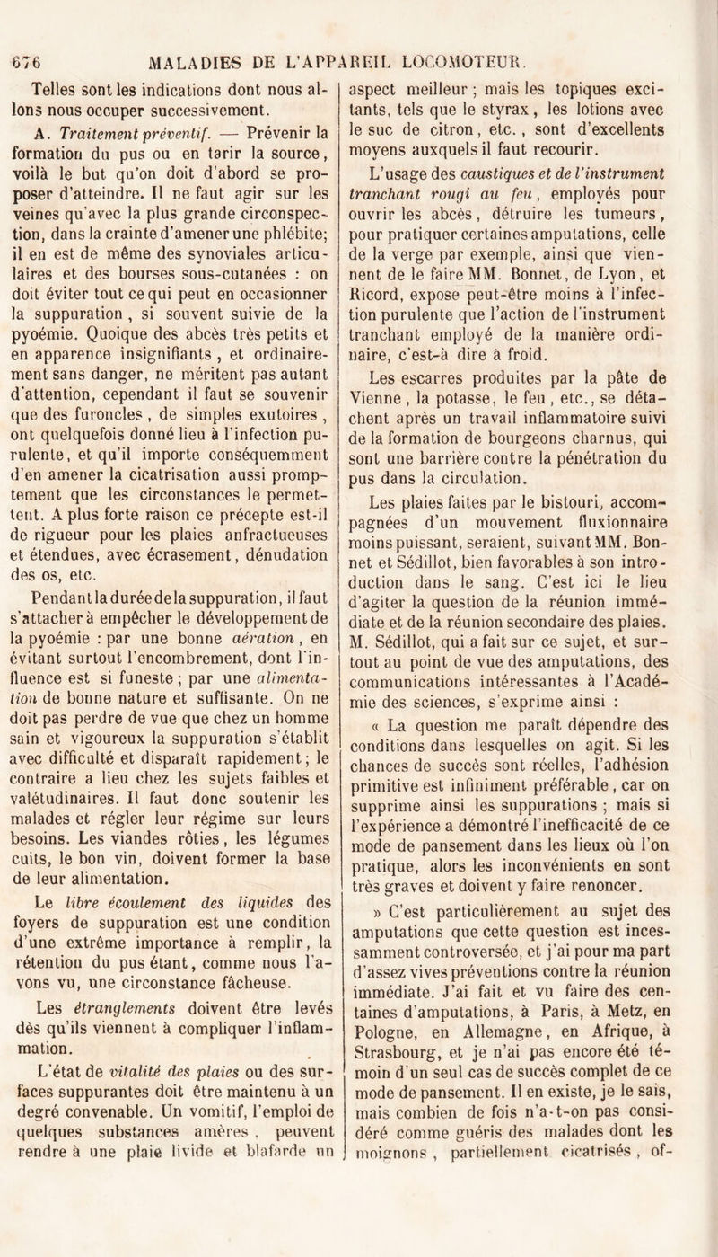 Telles sont les indications dont nous al- lons nous occuper successivement. A. Traitement préventif. — Prévenir la formation du pus ou en tarir la source, voilà le but qu’on doit d’abord se pro- poser d’atteindre. Il ne faut agir sur les veines qu’avec la plus grande circonspec- tion, dans la crainte d’amener une phlébite; il en est de même des synoviales articu- laires et des bourses sous-cutanées : on doit éviter tout ce qui peut en occasionner la suppuration , si souvent suivie de la pyoémie. Quoique des abcès très petits et en apparence insignifiants , et ordinaire- ment sans danger, ne méritent pas autant d’attention, cependant il faut se souvenir que des furoncles , de simples exutoires , ont quelquefois donné lieu à l’infection pu- rulente, et qu’il importe conséquemment d’en amener la cicatrisation aussi promp- tement que les circonstances le permet- tent. A plus forte raison ce précepte est-il de rigueur pour les plaies anfractueuses et étendues, avec écrasement, dénudation des os, etc. Pendantladuréedelasuppuration, il faut s’attachera empêcher le développement de la pyoémie : par une bonne aération, en évitant surtout l’encombrement, dont l'in- fluence est si funeste ; par une alimenta- tion de boune nature et suffisante. On ne doit pas perdre de vue que chez un homme sain et vigoureux la suppuration s’établit avec difficulté et disparaît rapidement; le contraire a lieu chez les sujets faibles et valétudinaires. Il faut donc soutenir les malades et régler leur régime sur leurs besoins. Les viandes rôties, les légumes cuits, le bon vin, doivent former la base de leur alimentation. Le libre écoulement des liquides des foyers de suppuration est une condition d’une extrême importance à remplir, la rétention du pus étant, comme nous l'a- vons vu, une circonstance fâcheuse. Les étranglements doivent être levés dès qu’ils viennent à compliquer l’inflam- mation. L’état de vitalité des plaies ou des sur- faces suppurantes doit être maintenu à un degré convenable. Un vomitif, l’emploi de quelques substances amères , peuvent rendre à une plaie livide et blafarde un aspect meilleur ; mais les topiques exci- tants, tels que le styrax, les lotions avec le suc de citron, etc., sont d’excellents moyens auxquels il faut recourir. L’usage des caustiques et de l’instrument tranchant rougi au feu, employés pour ouvrir les abcès, détruire les tumeurs, pour pratiquer certaines amputations, celle de la verge par exemple, ainsi que vien- nent de le faire MM. Bonnet, de Lyon, et Ricord, expose peut-être moins à l’infec- tion purulente que l’action de l’instrument tranchant employé de la manière ordi- naire, c'est-à dire à froid. Les escarres produites par la pâte de Vienne , la potasse, le feu , etc., se déta- chent après un travail inflammatoire suivi de la formation de bourgeons charnus, qui sont une barrière contre la pénétration du pus dans la circulation. Les plaies faites par le bistouri, accom- pagnées d’un mouvement fluxionnaire moins puissant, seraient, suivant MM. Bon- net et Sédillot, bien favorables à son intro- duction dans le sang. C’est ici le lieu d’agiter la question de la réunion immé- diate et de la réunion secondaire des plaies. M. Sédillot, qui a fait sur ce sujet, et sur- tout au point de vue des amputations, des communications intéressantes à l’Acadé- mie des sciences, s’exprime ainsi : « La question me paraît dépendre des conditions dans lesquelles on agit. Si les chances de succès sont réelles, l’adhésion primitive est infiniment préférable , car on supprime ainsi les suppurations ; mais si l’expérience a démontré l’inefficacité de ce mode de pansement dans les lieux où l’on pratique, alors les inconvénients en sont très graves et doivent y faire renoncer. » C’est particulièrement au sujet des amputations que cette question est inces- samment controversée, et j’ai pour ma part d’assez vives préventions contre la réunion immédiate. J’ai fait et vu faire des cen- taines d’amputations, à Paris, à Metz, en Pologne, en Allemagne, en Afrique, à Strasbourg, et je n’ai pas encore été té- moin d’un seul cas de succès complet de ce mode de pansement. Il en existe, je le sais, mais combien de fois n’a-t-on pas consi- déré comme guéris des malades dont les moignons , partiellement cicatrisés , of-