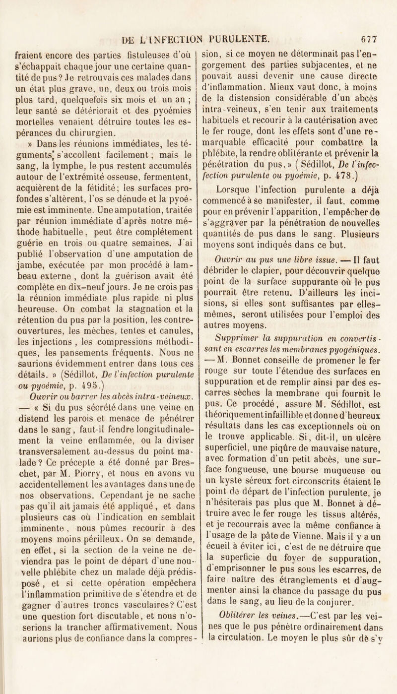 fraient encore des parties fistuleuses d'où s’échappait chaque jour une certaine quan- tité de pus? Je retrouvais ces malades dans un état plus grave, un, deux ou trois mois plus tard, quelquefois six mois et un an ; leur santé se détériorait et des pyoémies mortelles venaient détruire toutes les es- pérances du chirurgien. » Dans les réunions immédiates, les té- guments’ s’accollent facilement ; mais le sang, la lymphe, le pus restent accumulés autour de l’extrémité osseuse, fermentent, acquièrent de la fétidité; les surfaces pro- fondes s’altèrent, l’os se dénude et la pyoé- mie est imminente. Uneamputation, traitée par réunion immédiate d’après notre mé- thode habituelle, peut être complètement guérie en trois ou quatre semaines. J’ai publié l’observation d’une amputation de jambe, exécutée par mon procédé à lam- beau externe , dont la guérison avait été complète en dix-neuf jours. Je ne crois pas la réunion immédiate plus rapide ni plus heureuse. On combat la stagnation et la rétention du pus par la position, les contre- ouvertures, les mèches, tentes et canules, les injections , les compressions méthodi- ques, les pansements fréquents. Nous ne saurions évidemment entrer dans tous ces détails. » (Sédillot, De l'infection purulente ou pyoémie, p. 495.) Ouvrir ou barrer les abcès intra-veineux. — c( Si du pus sécrété dans une veine en distend les parois et menace de pénétrer dans le sang, faut-il fendre longitudinale- ment la veine enflammée, ou la diviser transversalement au-dessus du point ma- lade? Ce précepte a été donné par Bres- chet, par M. Piorry, et nous en avons vu accidentellement les avantages dans une de nos observations. Cependant je ne sache pas qu’il ait jamais été appliqué, et dans plusieurs cas où l’indication en semblait imminente , nous pûmes recourir à des moyens moins périlleux. On se demande, en effet, si la section de la veine ne de- viendra pas le point de départ d’une nou- velle phlébite chez un malade déjà prédis- posé , et si cette opération empêchera l’inflammation primitive de s’étendre et de gagner d’autres troncs vasculaires? C’est une question fort discutable, et nous n’o- serions la trancher affirmativement. Nous aurions plus de confiance dans la compres- sion, si ce moyen ne déterminait pas l’en- gorgement des parties subjacentes, et ne pouvait aussi devenir une cause directe d’inflammation. Mieux vaut donc, à moins de la distension considérable d’un abcès intra-veineux, s’en tenir aux traitements habituels et recourir à la cautérisation avec le fer rouge, dont les effets sont d’une re- marquable efficacité pour combattre la phlébite, la rendre oblitérante et prévenir la pénétration du pus.» (Sédillot, De linfec- fection purulente ou pyoémie, p. 478.) Lorsque l’infection purulente a déjà commencé à se manifester, il faut, comme pour en prévenir l’apparition, l’empêcher de s’aggraver par la pénétration de nouvelles quantités de pus dans le sang. Plusieurs moyens sont indiqués dans ce but. Ouvrir au pus une libre issue. — Il faut débrider le clapier, pour découvrir quelque point de la surface suppurante où le pus pourrait être retenu. D’ailleurs les inci- sions, si elles sont suffisantes par elles- mêmes, seront utilisées pour l’emploi des autres moyens. Supprimer la suppuration en convertis - sant en escarres les membranes pyogéniques. — M. Bonnet conseille de promener le fer rouge sur toute l’étendue des surfaces en suppuration et de remplir ainsi par des es- carres sèches la membrane qui fournit le pus. Ce procédé, assure M. Sédillot, est théoriquementinfaillibleetdonne d’heureux résultats dans les cas exceptionnels où on le trouve applicable. Si, dit-il, un ulcère superficiel, une piqûre de mauvaise nature, avec formation d’un petit abcès, une sur- face fongueuse, une bourse muqueuse ou un kyste séreux fort circonscrits étaient le point de départ de l’infection purulente, je n’hésiterais pas plus que M. Bonnet à dé- truire avec le fer rouge les tissus altérés, et je recourrais avec la même confiance à 1 usage de la pâte de Vienne. Mais il y a un écueil à éviter ici, c’est de ne détruire que la superficie du foyer de suppuration, d emprisonner le pus sous les escarres, de faire naître des étranglements et d’aug- menter ainsi la chance du passage du pus dans le sang, au lieu de la conjurer. Oblitérer les veines.—C’est par les vei- nes que le pus pénètre ordinairement dans la circulation. Le moyen le plus sûr dè s’v