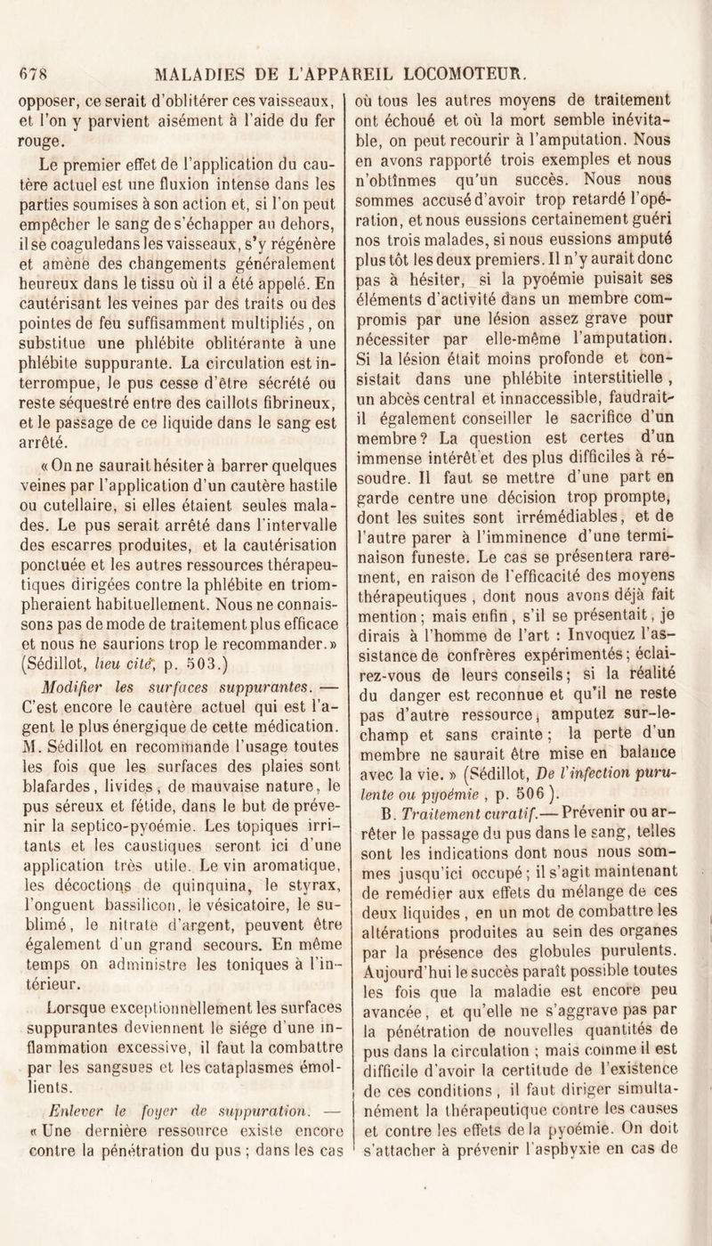 opposer, ce serait d’oblitérer ces vaisseaux, et l’on y parvient aisément à l’aide du fer rouge. Le premier effet de l’application du cau- tère actuel est une fluxion intense dans les parties soumises à son action et, si l’on peut empêcher le sang de s’échapper au dehors, il se coaguledans les vaisseaux, s’y régénère et amène des changements généralement heureux dans le tissu où il a été appelé. En cautérisant les veines par des traits ou des pointes de feu suffisamment multipliés, on substitue une phlébite oblitérante à une phlébite suppurante. La circulation est in- terrompue, le pus cesse d’être sécrété ou reste séquestré entre des caillots fibrineux, et le passage de ce liquide dans le sang est arrêté. «On ne saurait hésiter à barrer quelques veines par l’application d’un cautère hastile ou cutellaire, si elles étaient seules mala- des. Le pus serait arrêté dans l’intervalle des escarres produites, et la cautérisation ponctuée et les autres ressources thérapeu- tiques dirigées contre la phlébite en triom- pheraient habituellement. Nous ne connais- sons pas de mode de traitement plus efficace et nous ne saurions trop le recommander.» (Sédillot, heu cité, p. 503.) Modifier les surfaces suppurantes. — C’est encore le cautère actuel qui est l’a- gent le plus énergique de cette médication. M. Sédillot en recommande l’usage toutes les fois que les surfaces des plaies sont blafardes, livides, de mauvaise nature, le pus séreux et fétide, dans le but de préve- nir la sept.ico-pyoémie. Les topiques irri- tants et les caustiques seront ici d’une application très utile. Le vin aromatique, les décoctions de quinquina, le styrax, l’onguent bassilicon, le vésicatoire, le su- blimé , le nitrate d’argent, peuvent être également d'un grand secours. En même temps on administre les toniques à l’in- térieur. Lorsque exceptionnellement les surfaces suppurantes deviennent le siège d’une in- flammation excessive, il faut la combattre par les sangsues et les cataplasmes émol- lients. Enlever le foyer de suppuration. — « Une dernière ressource existe encore contre la pénétration du pus ; dans les cas où tous les autres moyens de traitement ont échoué et où la mort semble inévita- ble, on peut recourir à l’amputation. Nous en avons rapporté trois exemples et nous n’obtînmes qu’un succès. Nous nous sommes accusé d’avoir trop retardé l’opé- ration, et nous eussions certainement guéri nos trois malades, si nous eussions amputé plus tôt les deux premiers. Il n’y aurait donc pas à hésiter, si la pyoémie puisait ses éléments d’activité dans un membre com- promis par une lésion assez grave pour nécessiter par elle-même l’amputation. Si la lésion était moins profonde et con- sistait dans une phlébite interstitielle , un abcès central et innaccessible, faudrait- il également conseiller le sacrifice d’un membre? La question est certes d’un immense intérêt et des plus difficiles à ré- soudre. Il faut se mettre d’une part en garde centre une décision trop prompte, dont les suites sont irrémédiables , et de l’autre parer à l’imminence d’une termi- naison funeste. Le cas se présentera rare- ment, en raison de l'efficacité des moyens thérapeutiques , dont nous avons déjà fait mention ; mais enfin , s’il se présentait, je dirais à l’homme de l’art : Invoquez l’as- sistance de confrères expérimentés ; éclai- rez-vous de leurs conseils; si la réalité du danger est reconnue et qu’il ne reste pas d’autre ressource^ amputez sur-le- champ et sans crainte ; la perte d’un membre ne saurait être mise en balance avec la vie. » (Sédillot, De l'infection puru- lente ou pyoémie , p. 506 ). B. Traitement curatif.— Prévenir ou ar- rêter le passage du pus dans le sang, telles sont les indications dont nous nous som- mes jusqu’ici occupé ; il s’agit maintenant de remédier aux effets du mélange de ces deux liquides , en un mot de combattre les altérations produites au sein des organes par la présence des globules purulents. Aujourd’hui le succès paraît possible toutes les fois que la maladie est encore peu avancée , et qu’elle ne s’aggrave pas par la pénétration de nouvelles quantités de pus dans la circulation ; mais comme il est difficile d'avoir la certitude de l’existence de ces conditions , il faut diriger simulta- nément la thérapeutique contre les causes et contre les effets delà pyoémie. On doit s’attacher à prévenir l’asphyxie en cas de