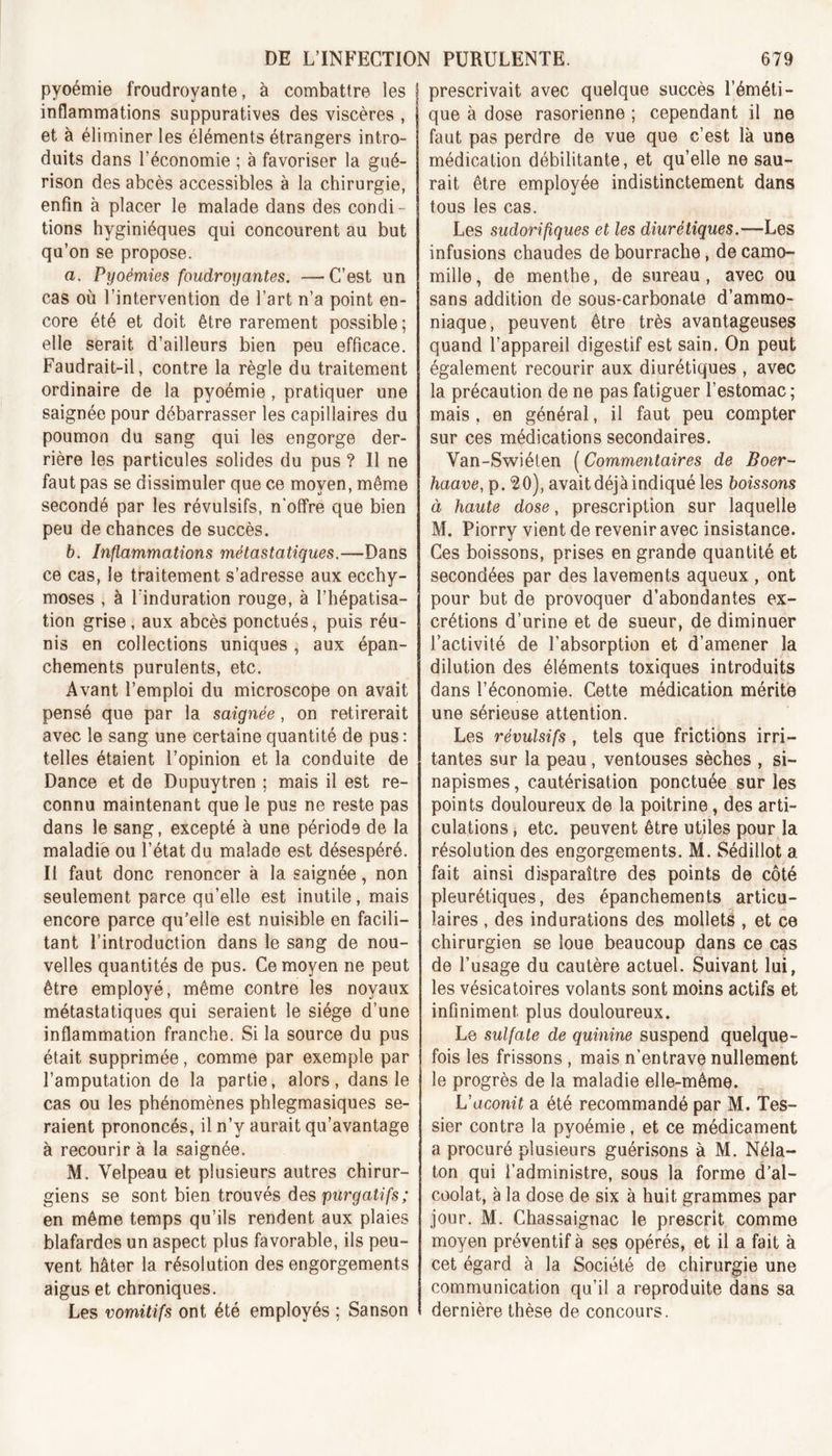 pyoémie froudroyante, à combattre les 1 inflammations suppuratives des viscères , 1 et à éliminer les éléments étrangers intro- duits dans l’économie ; à favoriser la gué- rison des abcès accessibles à la chirurgie, enfin à placer le malade dans des condi- tions hyginiéques qui concourent au but qu’on se propose. a, Pyoëmies foudroyantes. —C’est un cas où l’intervention de l’art n’a point en- core été et doit être rarement possible; elle serait d’ailleurs bien peu efficace. Faudrait-il, contre la règle du traitement ordinaire de la pyoémie, pratiquer une saignée pour débarrasser les capillaires du poumon du sang qui les engorge der- rière les particules solides du pus ? Il ne faut pas se dissimuler que ce moyen, même secondé par les révulsifs, n'offre que bien peu de chances de succès. b. Inflammations métastatiques.—Dans ce cas, le traitement s’adresse aux ecchy- moses , à l’induration rouge, à l’hépatisa- tion grise, aux abcès ponctués, puis réu- nis en collections uniques , aux épan- chements purulents, etc. Avant l’emploi du microscope on avait pensé que par la saignée, on retirerait avec le sang une certaine quantité de pus : telles étaient l’opinion et la conduite de Dance et de Dupuytren ; mais il est re- connu maintenant que le pus ne reste pas dans le sang, excepté à une période de la maladie ou l’état du malade est désespéré. Il faut donc renoncer à la saignée, non seulement parce qu’elle est inutile, mais encore parce qu’elle est nuisible en facili- tant l’introduction dans le sang de nou- velles quantités de pus. Ce moyen ne peut être employé, même contre les noyaux métastatiques qui seraient le siège d’une inflammation franche. Si la source du pus était supprimée, comme par exemple par l’amputation de la partie, alors, dans le cas ou les phénomènes phlegmasiques se- raient prononcés, il n’y aurait qu’avantage à recourir à la saignée. M. Velpeau et plusieurs autres chirur- giens se sont bien trouvés des purgatifs; en même temps qu’ils rendent aux plaies blafardes un aspect plus favorable, ils peu- vent hâter la résolution des engorgements aigus et chroniques. Les vomitifs ont été employés ; Sanson prescrivait avec quelque succès l’éméti- que à dose rasorienne ; cependant il ne faut pas perdre de vue que c’est là une médication débilitante, et qu’elle ne sau- rait être employée indistinctement dans tous les cas. Les sudorifiques et les diurétiques.—Les infusions chaudes de bourrache, de camo- mille , de menthe, de sureau , avec ou sans addition de sous-carbonate d’ammo- niaque, peuvent être très avantageuses quand l’appareil digestif est sain. On peut également recourir aux diurétiques , avec la précaution de ne pas fatiguer l’estomac ; mais , en général, il faut peu compter sur ces médications secondaires. Van-Swiéten ( Commentaires de Boer- haave, p. 20), avait déjà indiqué les boissons à haute dose, prescription sur laquelle M. Piorry vient de revenir avec insistance. Ces boissons, prises en grande quantité et secondées par des lavements aqueux , ont pour but de provoquer d’abondantes ex- crétions d’urine et de sueur, de diminuer l’activité de l’absorption et d’amener la dilution des éléments toxiques introduits dans l’économie. Cette médication mérite une sérieuse attention. Les révulsifs , tels que frictions irri- tantes sur la peau , ventouses sèches , si- napismes , cautérisation ponctuée sur les points douloureux de la poitrine, des arti- culations , etc. peuvent être utiles pour la résolution des engorgements. M. Sédillot a fait ainsi disparaître des points de côté pleurétiques, des épanchements articu- laires , des indurations des mollets , et ce chirurgien se loue beaucoup dans ce cas de l’usage du cautère actuel. Suivant lui, les vésicatoires volants sont moins actifs et infiniment plus douloureux. Le sulfate de quinine suspend quelque- fois les frissons , mais n’entrave nullement le progrès de la maladie elle-même. L'aconit a été recommandé par M. Tes- sier contre la pyoémie, et ce médicament a procuré plusieurs guérisons à M. Néla- ton qui l’administre, sous la forme d’al- coolat, à la dose de six à huit grammes par jour. M. Chassaignac le prescrit comme moyen préventif à ses opérés, et il a fait à cet égard à la Société de chirurgie une communication qu’il a reproduite dans sa dernière thèse de concours.