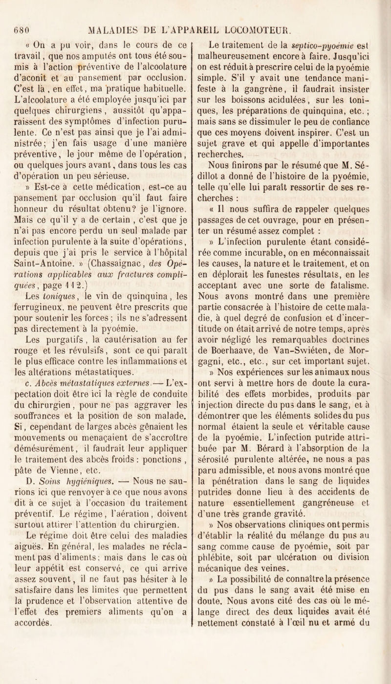 « Oa a pu voir, dans le cours de ce travail, que nos amputés ont tous été sou- mis à l’action préventive de l’alcoolature d’aconit et au pansement par occlusion. C’est là , en effet, ma pratique habituelle. L’alcoolature a été employée jusqu'ici par quelques chirurgiens, aussitôt qu’appa- raissent des symptômes d’infection puru- lente. Ce n’est pas ainsi que je l’ai admi- nistrée; j’en fais usage d’une manière préventive, le jour même de l’opération, ou quelques jours avant, dans tous les cas d’opération un peu sérieuse. » Est-ce à cette médication, est-ce au pansement par occlusion qu’il faut faire honneur du résultat obtenu? je l’ignore. Mais ce qu’il y a de certain , c’est que je n’ai pas encore perdu un seul malade par infection purulente à la suite d’opérations, depuis que j’ai pris le service à l’hôpital Saint-Antoine. » (Chassaignac, des Opé- rations applicables aux fractures compli- quées , page 112.) Les toniques, le vin de quinquina, les ferrugineux, ne peuvent être prescrits que pour soutenir les forces ; ils ne s’adressent pas directement à la pyoémie. Les purgatifs , la cautérisation au fer rouge et les révulsifs, sont ce qui paraît le plus efficace contre les inflammations et les altérations métastatiques. c. Abcès métastatiques externes.— L’ex- pectation doit être ici la règle de conduite du chirurgien, pour ne pas aggraver les souffrances et la position de son malade. Si, cependant de larges abcès gênaient les mouvements ou menaçaient de s’accroître démésurément, il faudrait leur appliquer le traitement des abcès froids : ponctions , pâte de Vienne, etc. D. Soins hygiéniques. — Nous ne sau- rions ici que renvoyer à ce que nous avons dit à ce sujet à l’occasion du traitement préventif. Le régime, l’aération, doivent surtout attirer l'attention du chirurgien. Le régime doit être celui des maladies aiguës. En général, les malades ne récla- ment pas d’aliments; mais dans le cas où leur appétit est conservé, ce qui arrive assez souvent, il ne faut pas hésiter à le satisfaire dans les limites que permettent la prudence et l’observation attentive de l’effet des premiers aliments qu’on a accordés. Le traitement de la septico-pyoémie est malheureusement encore à faire. Jusqu’ici on est réduit à prescrire celui de la pyoémie simple. S’il y avait une tendance mani- feste à la gangrène, il faudrait insister sur les boissons acidulées, sur les toni- ques, les préparations de quinquina, etc. ; mais sans se dissimuler le peu de confiance que ces moyens doivent inspirer. C’est un sujet grave et qui appelle d’importantes recherches. Nous finirons par le résumé que M. Sé~ dillot a donné de l’histoire de la pyoémie, telle qu’elle lui paraît ressortir de ses re- cherches : « Il nous suffira de rappeler quelques passages de cet ouvrage, pour en présen- ter un résumé assez complet : » L’infection purulente étant considé- rée comme incurable, on en méconnaissait les causes, la nature et le traitement, et on en déplorait les funestes résultats, en les acceptant avec une sorte de fatalisme. Nous avons montré dans une première partie consacrée à l’histoire de cette mala- die, à quel degré de confusion et d’incer- titude on était arrivé de notre temps, après avoir négligé les remarquables doctrines de Boerhaave, de Van-Swiéten, de Mor- gagni, etc., etc., sur cet important sujet. » Nos expériences sur les animaux nous ont servi à mettre hors de doute la cura- bilité des effets morbides, produits par injection directe du pus dans le sang, et à démontrer que les éléments solides du pus normal étaient la seule et véritable cause de la pyoémie. L’infection putride attri- buée par M. Bérard à l’absorption de la sérosité purulente altérée, ne nous a pas paru admissible, et nous avons montré que la pénétration dans le sang de liquides putrides donne lieu à des accidents de nature essentiellement gangréneuse et d’une très grande gravité. » Nos observations cliniques ont permis d’établir la réalité du mélange du pus au sang comme cause de pyoémie, soit par phlébite, soit par ulcération ou division mécanique des veines. » La possibilité de connaître la présence du pus dans le sang avait été mise en doute. Nous avons cité des cas où le mé- lange direct des deux liquides avait été nettement constaté à l’œil nu et armé du