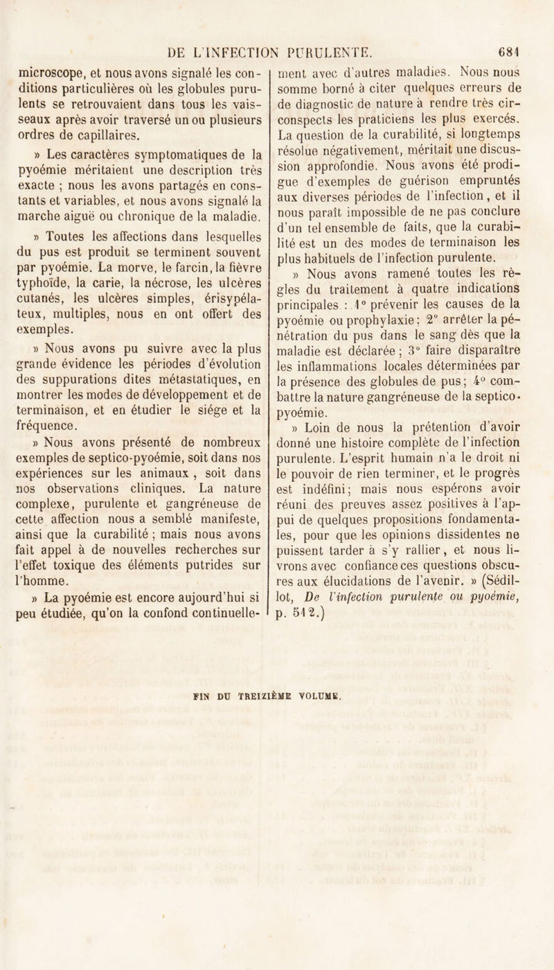 microscope, et nous avons signalé les con- ditions particulières où les globules puru- lents se retrouvaient dans tous les vais- seaux après avoir traversé un ou plusieurs ordres de capillaires. » Les caractères symptomatiques de la pyoémie méritaient une description très exacte ; nous les avons partagés en cons- tants et variables, et nous avons signalé la marche aiguë ou chronique de la maladie. » Toutes les affections dans lesquelles du pus est produit se terminent souvent par pyoémie. La morve, le farcin,la fièvre typhoïde, la carie, la nécrose, les ulcères cutanés, les ulcères simples, érisypéla- teux, multiples, nous en ont offert des exemples. » Nous avons pu suivre avec la plus grande évidence les périodes d’évolution des suppurations dites métastatiques, en montrer les modes de développement et de terminaison, et en étudier le siège et la fréquence. » Nous avons présenté de nombreux exemples de septico-pyoémie, soit dans nos expériences sur les animaux , soit dans nos observations cliniques. La nature complexe, purulente et gangréneuse de cette affection nous a semblé manifeste, ainsi que la curabilité ; mais nous avons fait appel à de nouvelles recherches sur l’effet toxique des éléments putrides sur l’homme. » La pyoémie est encore aujourd’hui si peu étudiée, qu’on la confond continuelle- ment avec d’autres maladies. Nous nous somme borné à citer quelques erreurs de de diagnostic de nature à rendre très cir- conspects les praticiens les plus exercés. La question de la curabilité, si longtemps résolue négativement, méritait une discus- sion approfondie. Nous avons été prodi- gue d’exemples de guérison empruntés aux diverses périodes de l’infection, et il nous paraît impossible de ne pas conclure d’un tel ensemble de faits, que la curabi- lité est un des modes de terminaison les plus habituels de l’infection purulente. » Nous avons ramené toutes les rè- gles du traitement à quatre indications principales : 1° prévenir les causes de la pyoémie ou prophylaxie; 2° arrêter la pé- nétration du pus dans le sang dès que la maladie est déclarée; 3° faire disparaître les inflammations locales déterminées par la présence des globules de pus; 4° com- battre la nature gangréneuse de la septico- pyoémie. » Loin de nous la prétention d’avoir donné une histoire complète de l’infection purulente. L’esprit humain n’a le droit ni le pouvoir de rien terminer, et le progrès est indéfini; mais nous espérons avoir réuni des preuves assez positives à l’ap- pui de quelques propositions fondamenta- les, pour que les opinions dissidentes ne puissent tarder à s’y rallier, et nous li- vrons avec confiance ces questions obscu- res aux élucidations de l’avenir. » (Sédil- lot, De l'infection purulente ou pyoémie, p. 512.) FIN DU TREIZIÈME VOLUME.