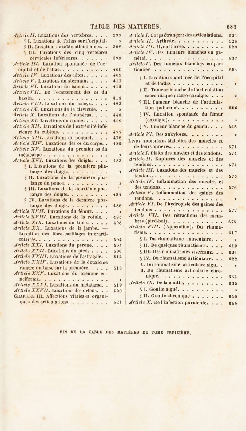 TABLE Article II. Luxations des vertèbres. . . . § I. Luxations de l’atlas sur l’ocipital. S II. Luxations axoïdo-atloïdiennes. . S III. Luxations des cinq vertèbres cervicales inférieures Article III. Luxation spontanée de l’oc- cipital et de l’atlas Article IF. Luxations des côtes Article F. Luxations du sternum. .... Article FI. Luxations du bassin Article FII. De l’écartement des os du bassin Article FIII. Luxations du coccyx. . . . Article IX. Luxations de la clavicule. . , Article X. Luxations de l’humérus. . . . Article XI. Luxations du coude Article XII. Luxations de l’extrémité infé- rieure du cubitus Article XIII. Luxations du poignet. . . . Article XIF. Luxations des os du carpe. . Article XF. Luxations du premier os du métacarpe Article XFI. Luxations des doigts. . . . § I. Luxations de la première pha- lange des doigts S II. Luxations de la première pha- lange du pouce S III. Luxations de la deuxième pha- lange des doigts. § IV. Luxations de la dernière pha- lange des doigts Article XFII. Luxations du fémur. . . . Article XFIII. Luxations de la rotule. . Article XIX. Luxations du tibia Article XX. Luxations de la jambe. — Luxation des fibro-cartilages interarti- culaires , Article XXI. Luxations du péroné. . . . Article XXII. Luxations du pied Article XXIII. Luxations de l’astragale. . Article XXIF. Luxations de la deuxième rangée du tarse sur la première Article XXF. Luxations du premier cu- néiforme Article XXFI. Luxations du métatarse. . Article XXF U. Luxations des orteils. . . Chapitre III. Affections vitales et organi- ques des articulations MATIÈRES. 683 Article I. Corps étrangers des articulations. 521 Article II. Arthrite 526 Article III. Hydarthrose 529 Article IF. Des tumeurs blanches en gé- néral 537 Article F. Des tumeurs blanches en par- ticulier 554 § I. Luxation spontanée de l’occipital et de l’atlas » § II. Tumeur blanche de l’articulation sacro-iliaque ; sacro-coxalgie. ... » § III. Tumeur blanche de l’articula- tion pubienne 5 56 S IV. Luxation spontanée du fémur (coxalgie) » § V. tumeur blanche du genou. ... 565 Article FI. Des ankylosés » Livre troisième. Maladies des muscles et de leurs annexes 571 Article I. Plaies des muscles et des tendons. 574 Article II. Ruptures des muscles et des tendons 574 Article III. Luxations des muscles et des tendons 575 Article IF. Inflammation des muscles et des tendons. 576 Article F. Inflammation des gaines des tendons » Article FI. De l’hydropisie des gaines des tendons 577 Article FII. Des rétractions des mem- bres (pied-bot) 579 Article FIII. (Appendice). Du rhuma- tisme 617 S I. Du rhumatisme musculaire. . . » § II. De quelques rhumatismes. ... 619 § III. Des rhumatismes viscéraux. . . 621 § IV. Du rhumatisme articulaire. . . 622 A. Du rhumatisme articulaire aigu. . » B. Du rhumatisme articulaire chro- nique 634 Article IX. De la goutte 635 S I. Goutte aiguë » § II. Goutte chronique 640 Article X. De l’infection purulente. . . . 645 DES 397 » 398 ! 399 400 409 411 412 414 423 » 446 459 477 478 482 » 483 * » 484 485 » 495 498 504 505 506 514 518 1 519 520 521 FIN DE LA TABLE DES MATIÈRES DU TOME TREIZIÈME.