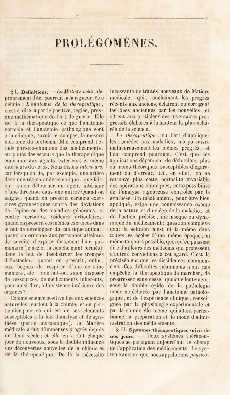 PROLEGOMENES. § I. Béfimtions. —La Matière 'médicale, proprement dite, pourrait, à la rigueur, être définie : L'anatomie de la thérapeutique, c'est-à-dire la partie positive, réglée, pres- que mathématique de l'art de guérir. Elle est à la thérapeutique ce que l’anatomie normale et Tanatomie pathologique sont a la clinique, savoir le compas, la mesure métrique du praticien. Elle comprend l’é- tude physico-chimique des médicaments, ou plutôt des secours que la thérapeutique emprunte aux agents extérieurs et même intérieurs du corps. Nous disons intérieurs, car lorsqu’on lie, par exemple, une artère dans une région anévrismatique , que fait- on, sinon détourner un agent intérieur d’une direction dans une autre? Quand on saigne, quand on prescrit certains exer- cices gymnastiques contre des déviations de l’épine ou des maladies générales, et contre certaines roideurs articulaires, quand on prescrit ces mêmes exercices dans le but de développer du calorique animal ; quand on ordonne aux personnes atteintes de surdité d’expirer fortement l’air pul- monaire (le nez et la bouche étant fermés), dans le but de désobstruer les trompes d’Eustache: quand on prescrit, enfin, aux bègues de respirer d’une certaine manière, etc. , que fait-on, sinon disposer de ressources, de médicaments inhérents, pour ainsi dire, à l’existence intérieure des organes? Comme science positive liée aux sciences naturelles, surtout à la chimie, et en par- ticulier pour ce qui est de ses éléments susceptibles à la fois d'analyse et de syn- thèse (partie inorganique), la Matière médicale a fait d’immenses progrès depuis un demi-siècle; et elle en a fait chaque jour de nouveaux, sous la double influence des découvertes nouvelles de la chimie et de la thérapeutique. De là la nécessité incessante de traités nouveaux de Matière médicale, qui, enchaînant les progrès récents aux anciens, éclairent ou corrigent les idées anciennes par les nouvelles, et ofl'rent aux praticiens des inventaires pro- gressifs élaborés à la hauteur la plus éclai- rée de la science. La thérapeutique, ou l’art d’appliquer les remèdes aux maladies, n’a pu suivre malheureusement les mômes progrès, et l'on comprend pourquoi. C’est que ces applications dépendent de déductions plus ou moins théoriques, susceptibles d’égare- ment ou d’erreur. Ici, en effet, on ne retrouve plus cette normalité invariable des opérations chimiques, cette possibilité de l’analyse rigoureuse contrôlée par la synthèse. Un médicament, pour être bien appliqué, exige une connaissance exacte de la nature et du siège de la maladie, et de l’action précise, intrinsèque ou dyna- mique du médicament : question complexe dont la solution n’est ni la même dans toutes les écoles d’une même époque, ni même toujours possible, quoi qu’en puissent dire d’ailleurs des médecins qui professent d’autres convictions à cet égard. C’est là précisément que les dissidences commen- cent. Ces difficultés néanmoins n’ont pas empêché la thérapeutique de marcher, de progresser sans cesse, quoique lentement, sous la double égide de la pathologie moderne éclairée par l’anatomie patholo- gique, et de l’expérience clinique, rensei- gnée par la physiologie expérimentale et par la chimie elle-même, qui a tant perfec- tionné la préparation et le mode d’admi- nistration des médicaments. § II. Systèmes thérapeutiques .suivis de nos jours. — Deux systèmes thérapeu- tiques se partagent aujourd'hui le champ de l’application des médicaments. Le sys- tème ancien, que nous appellerons physico-