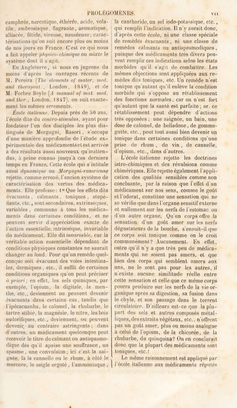 vil camphrée, narcotique, éthérée, acide, vola- tile, ambrosiaque, flagrante, aromatique, alliacée, fétide, vireuse, nauséeuse ; carac- térisations qu’on suit encore plus on moins de nos jours en France. C’est ce qui nous a fait appeler physico-chimique ou mixte le système dont il s'agit. En Angleterre, si nous en jugeons du moins d’après les ouvrages récents de M. Pereira [The éléments of mater, med. and therapeut. , London, 1 849), et de M. Forbes Boyle [A manual of mat. med. and Hier., London, 1 847), on suit exacte- ment les mêmes errements. Ecole italienne. Depuis près de 50 ans, l’école dite du conlro-slimuhis, ayant pour fondateur l’un des disciples les plus dis- tingués de Morgagni, Rasori, s’occupe d’une manière approfondie de l’étude ex- périmentale des médicamentsetestarrivée à des résultats aussi nouveaux qu’inatten- dus, à peine connus jusqu’à ces derniers temps en France. Cette école qui s’intitule aussi dynamique ou Morgagni-rasorienne rejette, comme erroné, l'ancien système de caractérisation des vertus des médica- ments. Èlle professe : 1 Que les effets dits évacuants, calmants, toniques, stupé- liants, etc., sont secondaires, extrinsèques, variables , communs à tous les médica- ments dans certaines conditions, et ne peuvent servir d'appréciation exacte de l’action essentielle, intrinsèque, invariable du médicament. Elle dit invariable, car la véritable action essentielle dépendant de conditions physiques constantes ne saurait changer au fond. Pour qu’un remède quel- conque soit évacuant des voies intestina- les, dermiques, etc., il suffit de certaines conditions organiques qu'on peut préciser à priori ; en effet, les sels quiniques, par exemple, l’opium, la digitale, la men- the, etc., deviennent ou peuvent devenir évacuants dans certains cas, tandis que l’ipécacuanha, le calomel, la rhubarbe, le tartre stibié, la magnésie, lenitre, les bois sudorifiques, etc., deviennent, ou peuvent devenir au contraire astringents; dans d’autres, un médicament quelconque peut recevoir le titre de calmant ou antispasmo- dique dès qu’il apaise une souffrance, un spasme, une convulsion; ici c’est la sai- gnée, là la cannelle ou le rhum, à côté le mercure, le seigle ergoté , l’ammoniaque, ! la cantharide, un sel iodo-polassique, etc., i qui remplit l’indication. Il n’y aurait donc, I d’après cette école, ni une classe spéciale ! de remèdes évacuants, ni une classe de ; remèdes calmants ou antispasmodiques, I puisque des médicaments très divers peu- I vent remplir ces indications selon les états morbides qu’il s’agit de combattre. Les mêmes objections sont appliquées aux re- mèdes dits toniques, etc. Un remède n’est tonique qu’autant qu’il enlève la condition j morbide qui s’oppose au rétablissement i des fonctions normales, car on n’est fort i qu’autant que la santé est parfaite; or, ce I rétablissement peut dépendre d’actions i très opposées ; une saignée, un bain, une I dose de calomel, de belladone, de gomme- gutte, etc,, peut tout aussi bien devenir un tonique dans certaines conditions qu’une prise de rhum , de vin, de cannelle, d’opium, etc., dans d’autres. L’école italienne rejette les doctrines iatro-chimiques et des révulsions comme chimériques. Elle rejette également l’appli- cation des qualités sensibles comme non concluante, par la raison que l’effet d’un médicament sur nos sens, comme le goût et l’odorat, constitue une sensation qui ne se vérifie que dans l’organe sensitif externe et nullement sur les nerfs de l'estomac ou d’un autre organe. Qu’un corps offre la sensation d’un goût amer sur les nerfs dégustateurs de la bouche, s’ensuit-il que ce corps soit tonique comme on le croit communément? Aucunement. En effet, outre qu’il n’y a que très peu de médica- ments qui ne soient pas amers, et que bien des corps qui semblent amers aux uns, ne le sont pas pour les autres, il n’existe aucune similitude réelle entre cette sensation et celle que ce même corps pourra produire sur les nerfs de la vie or- ganique après sa digestion, sa fusion dans le chyle, et son passage dans le torrent circulatoire. D’ailleurs est-ce que la plu- part des sels et autres composés métal- liques, des extraits végétaux, etc., n’offrent pas un goût amer, plus ou moins analogue à celui de l’opium, de la chicorée, de la rhubarbe, du quinquina? On en conclurait donc que la plupart des médicaments sont toniques, etc.! Le même raisonnement est appliqué par l’école italienne aux médicaments réputés