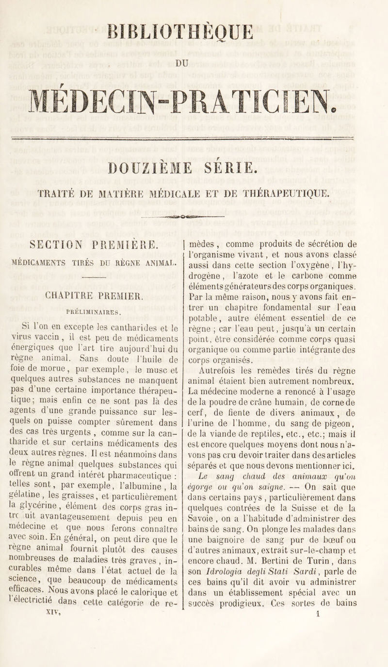 ■ BIBLIOTHÈQUE DU MÉDECIN-PRATICfEN. DOUZIÈME SÉRIE. TRAITÉ DK MATIÈRE MÉDICALE ET DE THÉRAPEUTIQUE. SECTION PREMIÈRE. MÉDICAMENTS TIBÉS DU RÈGNE ANIMAL. CHAPITRE PREMIER. PRÉLIMINAIRES, Si l’on en excepte les cantharides et le virus vaccin, il est peu de médicaments énergiques que l’art tire aujourd’hui du règne animal. Sans doute l’huile de foie de morue , par exemple , le musc et quelques autres substances ne manquent pas d’une certaine importance thérapeu- tique; mais enfin ce ne sont pas là des agents d’une grande puissance sur les- quels on puisse compter sûrement dans des cas très urgents , comme sur la can- tharide et sur certains médicaments des deux autres règnes. Il est néanmoins dans le règne animal quelques substances qui offrent un grand intérêt pharmaceutique : telles sont, par exemple, l’albumine, la gélatine , les graisses, et particulièrement la glycérine, élément des corps gras in- trc uit avantageusement depuis peu en médecine et que nous ferons connaître avec soin. En général, on peut dire que le règne animal fournit plutôt des causes nombreuses de maladies très graves , in- curables même dans l’état actuel de la science, que beaucoup de médicaments efficaces. Nous avons placé le calorique et électrictié dans cette catégorie de re- I mèdes , comme produits de sécrétion de l’organisme vivant, et nous avons classé aussi dans cette section l’oxygène, l’hy- drogène , l’azote et le carbone comme éléments générateurs des corps organiques. Par la même raison, nous y avons fait en- trer un chapitre fondamental sur l’eau potable, autre élément essentiel de ce règne ; car l’eau peut, jusqu’à un certain point, être considérée comme corps quasi organique ou comme partie intégrante des corps organisés. Autrefois les remèdes tirés du règne animal étaient bien autrement nombreux. La médecine moderne a renoncé à l’usage de la poudre de crâne humain, de corne de cerf, de fiente de divers animaux, de l’urine de l’homme, du sang de pigeon, de la viande de reptiles, etc., etc.; mais il est encore quelques moyens dont nous n’a- vons pas cru devoir traiter dans des articles séparés et que nous devons mentionner ici. Le sang chaud des animaux qu’au égorge ou quon saigne. — On sait que dans certains pays , particulièrement dans quelques contrées de la Suisse et de la Savoie , on a l’habitude d’administrer des bains de sang. On plonge les malades dans une baignoire de sang pur de bœuf ou d’autres animaux, extrait sur-le-champ et encore chaud. M. Bertini de Turin, dans son îdrologia degli Stati Sardi, parle de ces bains qu’il dit avoir vu administrer dans un établissement spécial avec un succès prodigieux. Ces sortes de bains