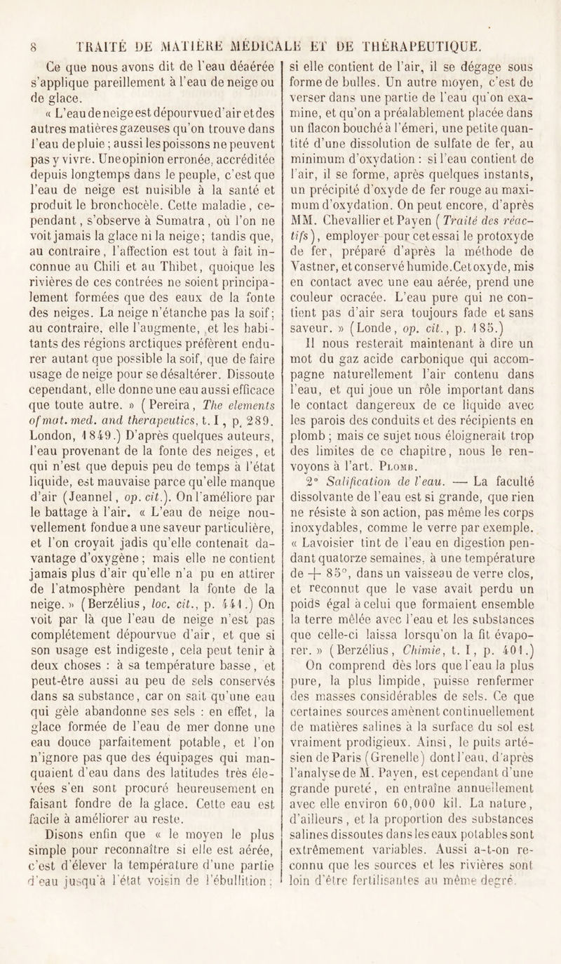 Ce que nous avons dit de l’eau déaérée s’applique pareillement à l’eau de neige ou de glace. « L’eau de neige est dépourvue d’air et des autres matières gazeuses qu’on trouve dans l’eau depluie ; aussi les poissons ne peuvent pas y vivre. Uneopinion erronée, accréditée depuis longtemps dans le peuple, c’est que l’eau de neige est nuisible à la santé et produit le bronchocèle. Cette maladie, ce- pendant , s’observe à Sumatra, où l’on ne voit jamais la glace ni la neige ; tandis que, au contraire, l’affection est tout à fait in- connue au Chili et au Thibet, quoique les rivières de ces contrées ne soient principa- lement formées que des eaux de la fonte des neiges. La neige n’étanche pas la soif ; au contraire, elle l’augmente, ^et les habi- tants des régions arctiques préfèrent endu- rer autant que possible la soif, que de faire usage de neige pour se désaltérer. Dissoute cependant, elle donne une eau aussi efficace que toute autre. » ( Pereira, The éléments of mat. med. and therapeutics, 1.1, p^ 289. London, 1849.) D’après quelques auteurs, l’eau provenant de la fonte des neiges, et qui n’est que depuis peu de temps à l’état liquide, est mauvaise parce qu’elle manque d’air (Jeannel, op.cit.). On l’améliore par le battage à l’air. « L’eau de neige nou- vellement fondue a une saveur particulière, et l’on croyait jadis qu’elle contenait da- vantage d’oxygène ; mais elle ne contient jamais plus d’air qu’elle n’a pu en attirer de l’atmosphère pendant la fonte de la neige.» (Berzélius, loc. cit., p. 441.) On voit par là que l’eau de neige n’est pas complètement dépourvue d’air, et que si son usage est indigeste, cela peut tenir à deux choses : à sa température basse, et peut-être aussi au peu de sels conservés dans sa substance, car on sait qu’une eau qui gèle abandonne ses sels : en effet, la glace formée de l’eau de mer donne une eau douce parfaitement potable, et l’on n’ignore pas que des équipages qui man- quaient d’eau dans des latitudes très éle- vées s’en sont procuré heureusement en faisant fondre de la glace. Celte eau est facile à améliorer au reste. Disons enfin que « le moyen le plus simple pour reconnaître si elle est aérée, c’est d’élever la température d’une partie d’eau jusqu’à l'état voisin de l’ébullition; si elle contient de l’air, il se dégage sous forme de bulles. Un autre moyen, c’est de verser dans une partie de l’eau qu'on exa- mine, et qu’on a préalablement placée dans un flacon bouché à l’émeri, une petite quan- tité d’une dissolution de sulfate de fer, au minimum d’oxydation : si l’eau contient de l’air, il se forme, après quelques instants, un précipité d’oxyde de fer rouge au maxi- mum d’oxydation. On peut encore, d’après A'IM. Chevallier et Payen ( Traité des réac- tifs), employer pour cet essai le protoxyde de fer, préparé d’après la méthode de Vastner, et conservé humide.Cet oxyde, mis en contact avec une eau aérée, prend une couleur ocracée. L’eau pure qui ne con- tient pas d’air sera toujours fade et sans saveur. » (Londe, op. cit., p. 185.) Il nous resterait maintenant à dire un mot du gaz acide carbonique qui accom- pagne naturellement l’air contenu dans l’eau, et qui joue un rôle important dans le contact dangereux de ce liquide avec les parois des conduits et des récipients en plomb ; mais ce sujet nous éloignerait trop des limites de ce chapitre, nous le ren- voyons à l’art. Plomb. 2” Salification de l'eau. — La faculté dissolvante de l’eau est si grande, que rien ne résiste à son action, pas même les corps inoxydables, comme le verre par exemple. « Lavoisier tint de l’eau en digestion pen- dant quatorze semaines, à une température de 85”, dans un vaisseau de verre clos, et reconnut que le vase avait perdu un poids égal à celui que formaient ensemble la terre mêlée avec l’eau et les substances que celle-ci laissa lorsqu’on la fit évapo- rer. » (Berzélius, Chimie, t. ï, p. 401.) On comprend dès lors que l'eau la plus pure, la plus limpide, puisse renfermer des miusses considérables de sels. Ce que certaines sources amènent continuellement de matières salines à la surface du sol est vraiment prodigieux. Ainsi, le puits arté- sien de Paris (Grenelle) dont l’eau, d’après l’analyse de AI. Payen, est cependant d’une grande pureté , en entraîne annuellement avec elle environ 60,000 kil. La nature, d’ailleurs, et la proportion des substances salines dissoutes dans les eaux potables sont extrêmement variables. Aussi a-t-on re- connu que les sources et les rivières sont loin d'être fertilisantes au même degré.