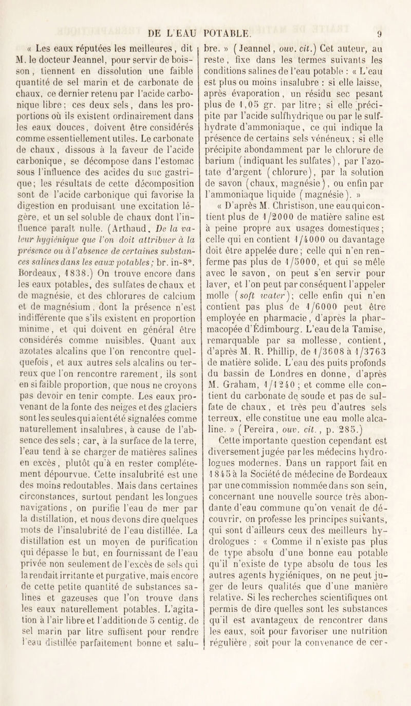 « Les eaux réputées les meilleures, dit M. le docteur Jeannel, pour servir de bois- son , tiennent en dissolution une faible quantité de sel marin et de carbonate de chaux, ce dernier retenu par l’acide carbo- nique libre ; ces deux sels , dans les pro- portions où ils existent ordinairement dans les eaux douces, doivent être considérés comme essentiellement utiles. Le carbonate de chaux, dissous à la faveur de l’acide carbonique, se décompose dans l’estomac sous l’influence des acides du suc gastri- que; les résultats de cette décomposition sont de l’acide carbonique qui favorise la digestion en produisant une excitation lé- gère, et un sel soluble de chaux dont l’in- lluence paraît nulle. (Arthaud, De la va- leur hijgiénique que l’on doit attribuer à la présence ou àVabsence de certaines substan- ces salines dans les eaux potables; br. in-8“. Bordeaux, 1 838.) On trouve encore dans les eaux potables, des sulfates de chaux et de magnésie, et des chlorures de calcium et de magnésium, dont la présence n’est indifférente que s’ils existent en proportion minime, et qui doivent en général être considérés comme nuisibles. Quant aux azotates alcalins que l’on rencontre quel- quefois , et aux autres sels alcalins ou ter- reux que l’on rencontre rarement, ils sont en si faible proportion, que nous ne croyons pas devoir en tenir compte. Les eaux pro- venant de la fonte des neiges et des glaciers sontlesseulesquiaientété signalées comme naturellement insalubres, à cause de l’ab- sence des sels ; car, à la surface de la terre, l’eau tend à se charger de matières salines en excès, plutôt qu'à en rester complète- ment dépourvue. Cette insalubrité est une des moins redoutables. Mais dans certaines circonstances, surtout pendant les longues navigations, on purifie l’eau de mer par la distillation, et nous devons dire quelques mots de l’insalubrité de l’eau distillée. La distillation est un moyen de purification qui dépasse le but, en fournissant de l’eau privée non seulement de l’excès de sels qui la rendait irritante et purgative, mais encore de cette petite quantité de substances sa- lines et gazeuses que l’on trouve dans les eaux naturellement potables. L’agita- tion à l’air libre et l’addition de o centig. de sel marin par litre suffisent pour rendre l’eau distillée parfaitement bonne et salu- bre. » ( Jeannel, ouv. cit.) Cet auteur, au reste, fixe dans les termes suivants les conditions salines de l’eau potable : a L’eau est plus ou moins insalubre : si elle laisse, après évaporation, un résidu sec pesant plus de 1,05 gr. par litre; si elle ^préci- pite par l’acide sulfhydrique ou par le suif- hydrate d’ammoniaque, ce qui indique la présence de certains sels vénéneux ; si elle précipite abondamment par le chlorure de barium (indiquant les sulfates), par l’azo- tate d’argent (chlorure), par la solution de savon (chaux, magnésie), ou enfin par l’ammoniaque liquide (magnésie). « (( D’après M. Christison,une eau qui con- tient plus de 1 /2000 de matière saline est à peine propre aux usages domestiques; celle qui en contient 1 /4000 ou davantage doit être appelée dure ; celle qui n’en ren- ferme pas plus de 1/5000, et qui se mêle avec le savon, on peut s’en servir pour laver, et l’on peut par conséquent l’appeler molle [soft watery, celle enfin qui n’en contient pas plus de 1/6000 peut être employée en pharmacie , d’après la phar- macopée d’Édimbourg. L’eau de la Tamise, remarquable par sa mollesse, contient, d’après M. R. Phillip, de 1 /3608 à 1 /3763 de matière solide. L’eau des puits profonds du bassin de Londres en donne, d’après M. Graham, 1 /1240 ; et comme elle con- tient du carbonate de soude et pas de sul- fate de chaux, et très peu d’autres sels terreux, elle constitue une eau molle alca- line. » (Pereira, ouv. cit., p. 285.) Cette importante question cependant est diversement jugée parles médecins hydro- logues modernes. Dans un rapport fait en 1 845 à la Société de médecine de Bordeaux par une commission nommée dans son sein, concernant une nouvelle source très abon- dante d’eau commune qu’on venait de dé- couvrir. on professe les principes suivants, qui sont d’ailleurs ceux des meilleurs hy- drologues : « Comme il n’existe pas plus de type absolu d’une bonne eau potable qu’il n’existe de type absolu de tous les autres agents hygiéniques, on ne peut ju- ger de leurs qualités que d'une manière relative. Si les recherches scientifiques ont permis de dire quelles sont les substances qu'il est avantageux de rencontrer dans les eaux, soit pour favoriser une nutrition régulière, soit pour la convenance de cer-