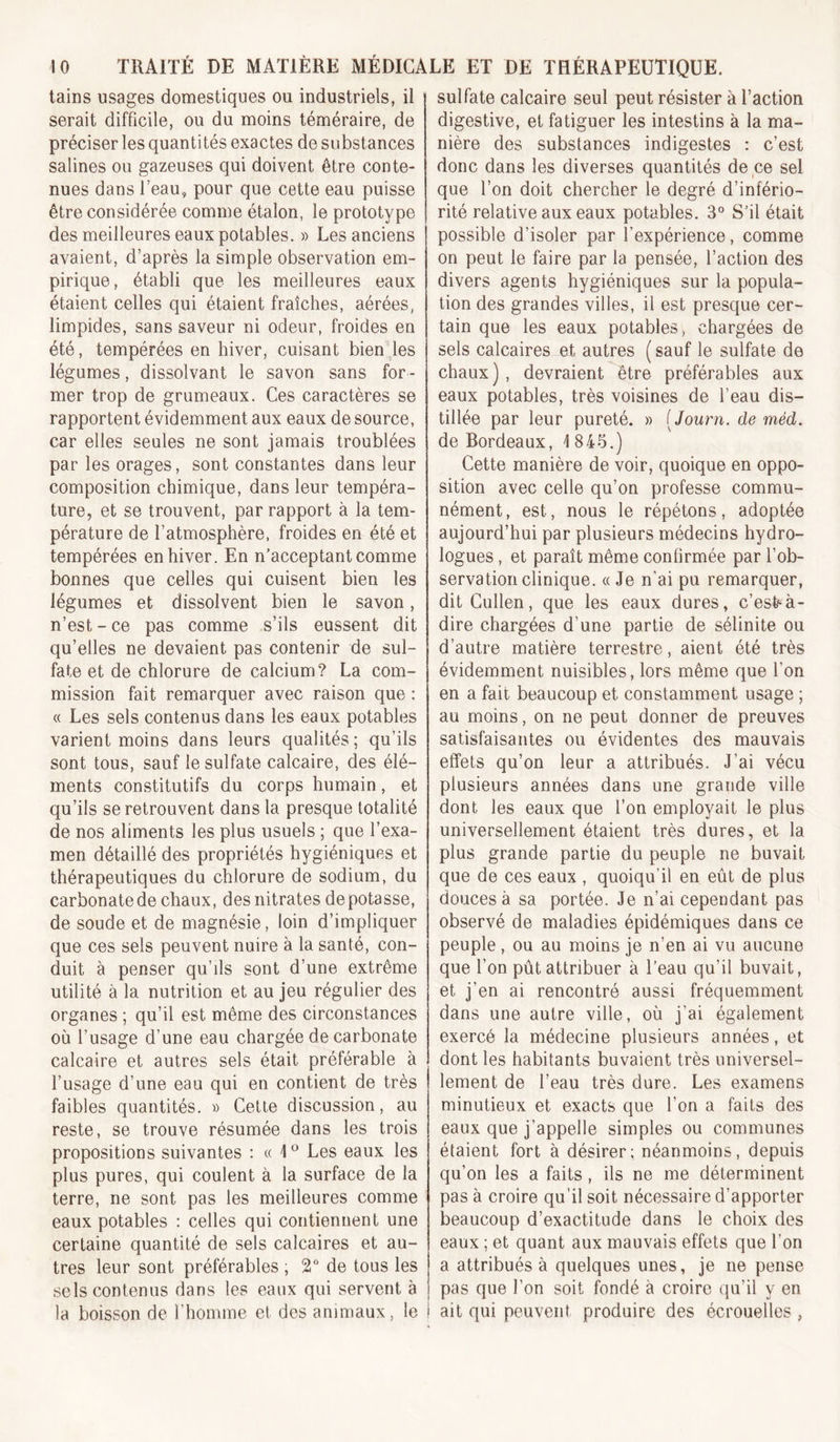 tains usages domestiques ou industriels, il serait difficile, ou du moins téméraire, de préciser les quantités exactes de substances salines ou gazeuses qui doivent être conte- nues dans beau, pour que cette eau puisse être considérée comme étalon, le prototype des meilleures eaux potables. » Les anciens avaient, d’après la simple observation em- pirique, établi que les meilleures eaux étaient celles qui étaient fraîches, aérées, limpides, sans saveur ni odeur, froides en été, tempérées en hiver, cuisant bien^Jes légumes, dissolvant le savon sans for- mer trop de grumeaux. Ces caractères se rapportent évidemment aux eaux de source, car elles seules ne sont jamais troublées par les orages, sont constantes dans leur composition chimique, dans leur tempéra- ture, et se trouvent, par rapport à la tem- pérature de l’atmosphère, froides en été et tempérées en hiver. En n’acceptant comme bonnes que celles qui cuisent bien les légumes et dissolvent bien le savon, n’est - ce pas comme s’ils eussent dit qu’elles ne devaient pas contenir de sul- fate et de chlorure de calcium? La com- mission fait remarquer avec raison que : « Les sels contenus dans les eaux potables varient moins dans leurs qualités; qu’ils sont tous, sauf le sulfate calcaire, des élé- ments constitutifs du corps humain, et qu’ils se retrouvent dans la presque totalité de nos aliments les plus usuels ; que l’exa- men détaillé des propriétés hygiéniques et thérapeutiques du chlorure de sodium, du carbonate de chaux, des nitrates de potasse, de soude et de magnésie, loin d’impliquer que ces sels peuvent nuire à la santé, con- duit à penser qu’ils sont d’une extrême utilité à la nutrition et au Jeu régulier des organes ; qu’il est même des circonstances où l’usage d’une eau chargée de carbonate calcaire et autres sels était préférable à l’usage d’une eau qui en contient de très faibles quantités. » Cette discussion, au reste, se trouve résumée dans les trois propositions suivantes : « Les eaux les plus pures, qui coulent à la surface de la terre, ne sont pas les meilleures comme eaux potables : celles qui contiennent une certaine quantité de sels calcaires et au- tres leur sont préférables ; 2'’ de tous les sels contenus dans les eaux qui servent à la boisson de l’homme et des animaux, le i sulfate calcaire seul peut résister à l’action digestive, et fatiguer les intestins à la ma- nière des substances indigestes : c’est donc dans les diverses quantités de ce sel que l’on doit chercher le degré d’infério- rité relative aux eaux potables. 3° S’il était possible d’isoler par l’expérience, comme on peut le faire par la pensée, l’action des divers agents hygiéniques sur la popula- tion des grandes villes, il est presque cer- tain que les eaux potables, chargées de sels calcaires et autres ( sauf le sulfate de chaux), devraient'^être préférables aux eaux potables, très voisines de l’eau dis- tillée par leur pureté. » [Journ. de méd. de Bordeaux, 1845.) Cette manière de voir, quoique en oppo- sition avec celle qu’on professe commu- nément, est, nous le répétons, adoptée aujourd’hui par plusieurs médecins hydro- logues , et paraît même confirmée par l’ob- servation clinique. (( Je n’ai pu remarquer, dit Cullen, que les eaux dures, c’esfe^à- dire chargées d’une partie de sélinite ou d’autre matière terrestre, aient été très évidemment nuisibles, lors même que l’on en a fait beaucoup et constamment usage ; au moins, on ne peut donner de preuves satisfaisantes ou évidentes des mauvais effets qu’on leur a attribués. J’ai vécu plusieurs années dans une grande ville dont les eaux que l’on employait le plus universellement étaient très dures, et la plus grande partie du peuple ne buvait que de ces eaux , quoiqu’il en eût de plus douces à sa portée. Je n’ai cependant pas observé de maladies épidémiques dans ce peuple , ou au moins je n’en ai vu aucune que l’on pût attribuer à l’eau qu’il buvait, et j’en ai rencontré aussi fréquemment dans une autre ville, où j’ai également exercé la médecine plusieurs années, et dont les habitants buvaient très universel- lement de l’eau très dure. Les examens minutieux et exacts que l’on a faits des eaux que j’appelle simples ou communes étaient fort à désirer; néanmoins, depuis qu’on les a faits, ils ne me déterminent pas à croire qu’il soit nécessaire d’apporter beaucoup d’exactitude dans le choix des eaux ; et quant aux mauvais effets que l’on a attribués à quelques unes, je ne pense pas que l’on soit fondé à croire qu’il y en ait qui peuvent produire des écrouelles ,