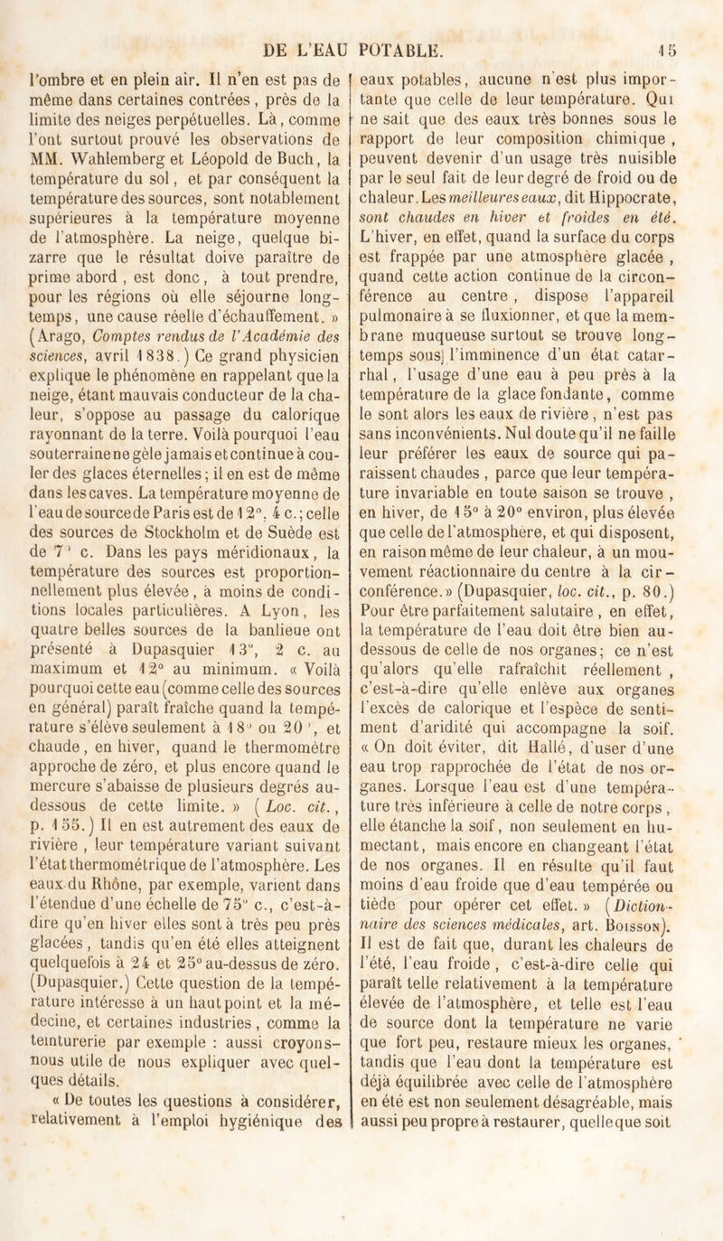 Tombre et en plein air. Il n’en est pas de même dans certaines contrées , près de la limite des neiges perpétuelles. Là, comme l’ont surtout prouvé les observations de MM. Wahlemberg et Léopold de Bach, la température du sol, et par conséquent la température des sources, sont notablement supérieures à la température moyenne de l’atmosphère. La neige, quelque bi- zarre que le résultat doive paraître de prime abord , est donc, à tout prendre, pour les régions où elle séjourne long- temps, une cause réelle d’échauffement. » (Arago, Comptes rendus de l’Académie des sciences, avril 1 838.) Ce grand physicien explique le phénomène en rappelant que la neige, étant mauvais conducteur de la cha- leur, s’oppose au passage du calorique rayonnant de la terre. Voilà pourquoi l’eau souterraine ne gèle jamais et continue à cou- ler des glaces éternelles ; il en est de môme dans les caves. La température moyenne de l’eau de sourcede Paris est de 12, 4 c. ; celle des sources de Stockholm et de Suède est de 7 ' c. Dans les pays méridionaux, la température des sources est proportion- nellement plus élevée, à moins de condi- tions locales particulières. A Lyon, les quatre belles sources de la banlieue ont présenté à Dupasquier 13“, 2 c. au maximum et 12° au minimum. «Voilà pourquoi cette eau (comme celle des sources en général) paraît fraîche quand la tempé- rature s’élève seulement à 18*^ ou 20 et chaude , en hiver, quand le thermomètre approche de zéro, et plus encore quand le mercure s’abaisse de plusieurs degrés au- dessous de cette limite. » ( Loc. cit., p. 1 55. ) Il en est autrement des eaux de rivière , leur température variant suivant l’état thermométrique de l’atmosphère. Les eaux du Rhône, par exemple, varient dans l’étendue d’une échelle de 75° c., c’est-à- dire qu’en hiver elles sont à très peu près glacées , tandis qu’en été elles atteignent quelquefois à 24 et 25° au-dessus de zéro. (Dupasquier.) Cette question de la tempé- rature intéresse à un haut point et la mé- decine, et certaines industries , comme la teinturerie par exemple : aussi croyons- nous utile de nous expliquer avec quel- ques détails. «De toutes les questions à considérer, relativement à l’emploi hygiénique des eaux potables, aucune n’est plus impor- tante que celle de leur température. Qui ne sait que des eaux très bonnes sous le rapport de leur composition chimique , peuvent devenir d’un usage très nuisible par le seul fait de leur degré de froid ou de oXidXmT.Lqs meilleures eaux, dit Hippocrate, sont chaudes en hiver et froides en été. L’hiver, en effet, quand la surface du corps est frappée par une atmosphère glacée , quand cette action continue de la circon- férence au centre , dispose l’appareil pulmonaire à se ffuxionner, et que la mem- brane muqueuse surtout se trouve long- temps sous] l’imminence d’un état catar- rhal , l’usage d’une eau à peu près à la température de la glace fondante, comme le sont alors les eaux de rivière , n’est pas sans inconvénients. Nul doute qu’il ne faille leur préférer les eaux de source qui pa- raissent chaudes , parce que leur tempéra- ture invariable en toute saison se trouve , en hiver, de 15° à 20° environ, plus élevée que celle de l'atmosphère, et qui disposent, en raison même de leur chaleur, à un mou- vement réactionnaire du centre à la cir- conférence.» (Dupasquier, loc. cit., p. 80.) Pour être parfaitement salutaire , en effet, la température de l’eau doit être bien au- dessous de celle de nos organes; ce n’est qu’alors quelle rafraîchit réellement , c’est-à-dire qu’elle enlève aux organes l’excès de calorique et l’espèce de senti- ment d’aridité qui accompagne la soif. «On doit éviter, dit Hallé, d’user d’une eau trop rapprochée de l’état de nos or- ganes. Lorsque l’eau est d’une tempéra- ture très inférieure à celle de notre corps , elle étanche la soif, non seulement en hu- mectant, mais encore en changeant l’état de nos organes. Il en résulte qu’il faut moins d’eau froide que d’eau tempérée ou tiède pour opérer cet effet. » ( Diction- naire des sciences médicales, art. Boisson). Il est de fait que, durant les chaleurs de l’été, l’eau froide , c’est-à-dire celle qui paraît telle relativement à la température élevée de l’atmosphère, et telle est l’eau de source dont la température ne varie que fort peu, restaure mieux les organes, tandis que l’eau dont la température est déjà équilibrée avec celle de l’atmosphère en été est non seulement désagréable, mais aussi peu propre à restaurer, quelle que soit