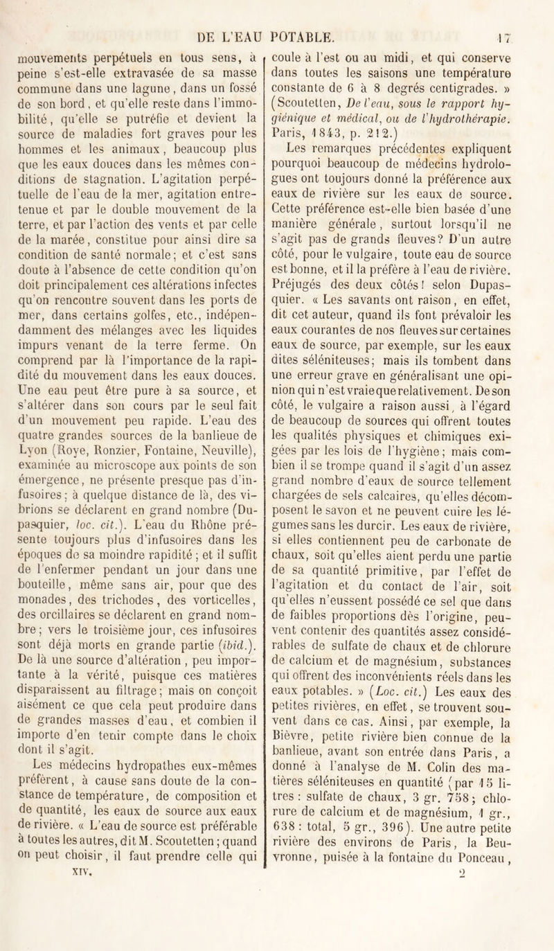 mouvements perpétuels en tous sens, à peine s’est-elle extravasée de sa masse commune dans une lagune, dans un fossé de son bord, et qu’elle reste dans l’immo- bilité , qu’elle se putréfie et devient la source de maladies fort graves pour les hommes et les animaux, beaucoup plus que les eaux douces dans les mêmes con- ditions de stagnation. L’agitation perpé- tuelle de l’eau de la mer, agitation entre- tenue et par le double mouvement de la terre, et par l’action des vents et par celle de la marée, constitue pour ainsi dire sa condition de santé normale ; et c’est sans doute à l’absence de cette condition qu’on doit principalement ces altérations infectes qu’on rencontre souvent dans les ports de mer, dans certains golfes, etc., indépen- damment des mélanges avec les liquides impurs venant de la terre ferme. On comprend par là l’importance de la rapi- dité du mouvement dans les eaux douces. Une eau peut être pure à sa source, et s’altérer dans son cours par le seul fait d’un mouvement peu rapide. L’eau des quatre grandes sources de la banlieue de Lyon (Roye, Ronzier, Fontaine, Neuville), examinée au microscope aux points de son émergence, ne présente presque pas d’in- fusoires; à quelque distance de là, des vi- brions se déclarent en grand nombre (Du- pasquier, loc. cit.). L’eau du Rhône pré- sente toujours plus d’infusoires dans les époques do sa moindre rapidité ; et il suffît de l'enfermer pendant un jour dans une bouteille, même sans air, pour que des monades, des trichodes , des vorticelles, des orcillaires se déclarent en grand nom- bre ; vers le troisième jour, ces infusoires sont déjà morts en grande partie [ibid.). De là une source d’altération , peu impor- tante à la vérité, puisque ces matières disparaissent au filtrage ; mais on conçoit aisément ce que cela peut produire dans de grandes masses d’eau, et combien il importe d’en tenir compte dans le choix dont il s’agit. Les médecins hydropathes eux-mêmes préfèrent, à cause sans doute de la con- stance de température, de composition et de quantité, les eaux de source aux eaux de rivière. « L’eau de source est préférable à toutes les autres, dit M. Scoutetten ; quand on peut choisir, il faut prendre celle qui XIV. coule à l’est ou au midi, et qui conserve dans toutes les saisons une température constante de 6 à 8 degrés centigrades. » (Scoutetten, De Veau, sous le rapport hy- giénique et médical, ou de Vhydrothérapie. Paris, 1 843, p. 2 ! 2.) Les remarques précédentes expliquent pourquoi beaucoup de médecins hydrolo- gues ont toujours donné la préférence aux eaux de rivière sur les eaux de source. Cette préférence est-elle bien basée d’une manière générale, surtout lorsqu’il ne s’agit pas de grands fleuves? D’un autre côté, pour le vulgaire, toute eau de source est bonne, et il la préfère à l’eau de rivière. Préjugés des deux côtés ! selon Dupas- quier. « Les savants ont raison, en effet, dit cet auteur, quand ils font prévaloir les eaux courantes de nos fleuves sur certaines eaux de source, par exemple, sur les eaux dites séléniteuses; mais ils tombent dans une erreur grave en généralisant une opi- nion qui n’est vraiequerelativement. De son côté, le vulgaire a raison aussi, à l’égard de beaucoup de sources qui offrent toutes les qualités physiques et chimiques exi- gées par les lois de l’hygiène; mais com- bien il se trompe quand il s’agit d’un assez grand nombre d'eaux de source tellement chargées de sels calcaires, qu’elles décom- posent le savon et ne peuvent cuire les lé- gumes sans les durcir. Les eaux de rivière, si elles contiennent peu de carbonate de chaux, soit qu’elles aient perdu une partie de sa quantité primitive, par l’effet de 1 agitation et du contact de l’air, soit qu’elles n’eussent possédé ce sel que dans de faibles proportions dès l’origine, peu- vent contenir des quantités assez considé- rables de sulfate de chaux et de chlorure de calcium et de magnésium, substances qui offrent des inconvénients réels dans les eaux potables. » {Loc. cit.) Les eaux des petites rivières, en effet, se trouvent sou- vent dans ce cas. Ainsi, par exemple, la Bièvre, petite rivière bien connue de la banlieue, avant son entrée dans Paris, a donné à l’analyse de M. Colin des ma- tières séléniteuses en quantité (par 15 li- tres : sulfate de chaux, 3 gr. 758; chlo- rure de calcium et de magnésium, 1 gr., 638: total, 5gr., 396). Une autre petite rivière des environs de Paris, la Beu- vronne, puisée à la fontaine du Ponceau , ‘)