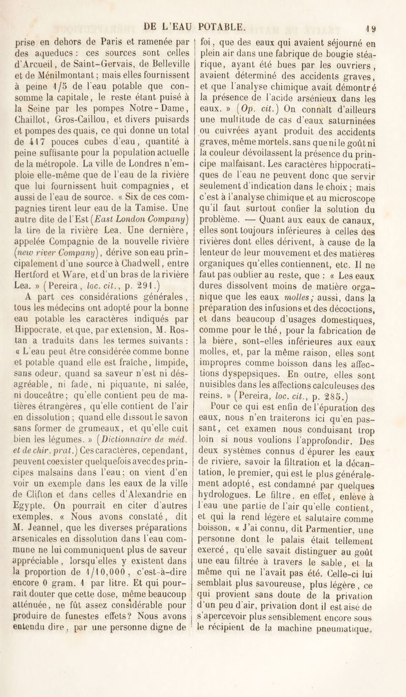 49 prise en dehors de Paris et ramenée par des aqueducs : ces sources sont celles d’Arcueil, de Saint-Gervais, de Belleville et de Ménilmontant ; mais elles fournissent à peine 1 /5 de l’eau potable que con- somme la capitale, le reste étant puisé à la Seine par les pompes Notre-Dame, Chaillot, Gros-Caillou, et divers puisards et pompes des quais, ce qui donne un total de 417 pouces cubes d’eau, quantité à peine suffisante pour la population actuelle de la métropole. La ville de Londres n’em- ploie elle-même que de l’eau de la rivière que lui fournissent huit compagnies, et aussi de l’eau de source. « Six de ces com- pagnies tirent leur eau de la Tamise. Une autre dite de l’Est [East London Company) la tire delà rivière Lea. Une dernière, appelée Compagnie de la nouvelle rivière (new river' Company), dérive son eau prin- cipalement d’une source à Chadwell, entre Hertford et Ware, et d’un bras de la rivière Lea. » (Pereira, loc. cit., p. 291.) A part ces considérations générales , tous les médecins ont adopté pour la bonne eau potable les caractères indiqués par Hippocrate, et que, par extension, M. Ros- tan a traduits dans les termes suivants : a L'eau peut être considérée comme bonne et potable quand elle est fraîche, limpide, sans odeur, quand sa saveur n’est ni dés- agréable, ni fade, ni piquante, ni salée, ni douceâtre ; qu’elle contient peu de ma- tières étrangères, qu’elle contient de l’air en dissolution ; quand elle dissout le savon sans former de grumeaux, et qu’elle cuit bien les légumes. » [Dictionnaire de méd. et de chir. prat.) Ces caractères, cependant, peuvent coexister quelquefois avecdesprin- cipes malsains dans l’eau; on vient d’en voir un exemple dans les eaux de la ville de Clifton et dans celles d’Alexandrie en Egypte. On pourrait en citer d’autres exemples. « Nous avons constaté, dit M. Jeannel, que les diverses préparations arsenicales en dissolution dans l’eau com- mune ne lui communiquent plus de saveur appréciable , lorsqu’elles y existent dans la proportion de 1/10,000, c’est-à-dire encore 0 gram. 1 par litre. Et qui pour- rait douter que cette dose, même beaucoup atténuée, ne fût assez considérable pour produire de funestes effets? Nous avons entendu dire, par une personne digne de foi, que des eaux qui avaient séjourné en plein air dans une fabrique de bougie stéa- rique, ayant été bues par les ouvriers, avaient déterminé des accidents graves, et que l'analyse chimique avait démontré la présence de l’acide arsénieux dans les eaux. » [Op. cit.) On connaît d’ailleurs une multitude de cas d’eaux saturninées ou cuivrées ayant produit des accidents graves, même mortels, sans que ni le goût ni la couleur dévoilassent la présence du prin- cipe malfaisant. Les caractères hippocrati- ques de l’eau ne peuvent donc que servir seulement d’indication dans le choix ; mais c’est à l’analyse chimique et au microscope qu’il faut surtout confier la solution du problème. — Quant aux eaux de canaux, elles sont toujours inférieures à celles des rivières dont elles dérivent, à cause de la lenteur de leur mouvement et des matières organiques qu’elles contiennent, etc. Il ne faut pas oublier au reste, que : « Les eaux dures dissolvent moins de matière orga- nique que les eaux molles; aussi, dans la préparation des infusions et des décoctions, et dans beaucoup d’usages domestiques, comme pour le thé, pour la fabrication de la bière, sont-elles inférieures aux eaux molles, et, par la même raison, elles sont impropres comme boisson dans les affec- tions dyspepsiques. En outre, elles sont nuisibles dans les affections calculeuses des reins. » (Pereira, loc. cit., p. 285.) Pour ce qui est enfin de l’épuration des eaux, nous n’en traiterons ici qu’en pas- sant, cet examen nous conduisant trop loin si nous voulions l’approfondir. Des deux systèmes connus d épurer les eaux de rivière, savoir la filtration et la décan- tation, le premier, qui est le plus générale- ment adopté, est condamné par quelques hydrologues. Le filtre, en effet, enlève à 1 eau une partie de l’air qu elle contient, et qui la rend légère et salutaire comme boisson. « J’ai connu, dit Parmentier, une personne dont le palais était tellement exercé, qu’elle savait distinguer au goût une eau filtrée à travers le sable, et la même qui ne l’avait pas été. Celle-ci lui semblait plus savoureuse, plus légère , ce qui provient sans doute de la privation d’un peu d’air, privation dont il est aisé de s apercevoir plus sensiblement encore sous le récipient de la machine pneun)atique.