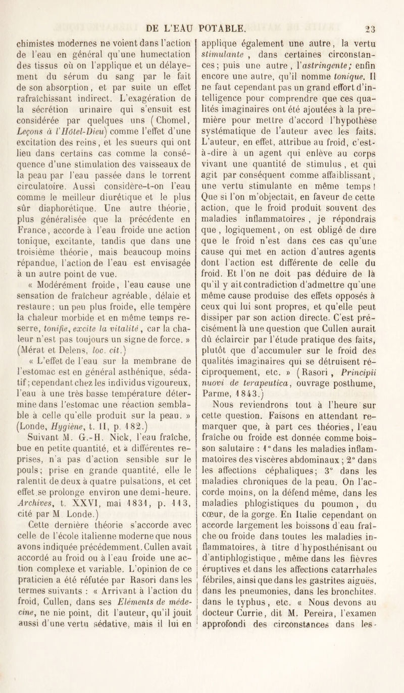 chimistes modernes ne voient dans l’action de l’eau en général qu’une humectation des tissus où on l’applique et un délaye- meiit du sérum du sang par le fait de son absorption, et par suite un effet rafraîchissant indirect. L’exagération de la sécrétion urinaire qui s’ensuit est considérée par quelques uns (Chomel, Leçons à VHôtel-Dieu) comme l’effet d’une excitation des reins, et les sueurs qui ont lieu dans certains cas comme la consé- quence d’une stimulation des vaisseaux de la peau par l’eau passée dans le torrent circulatoire. Aussi considère-t-on l’eau comme le meilleur diurétique et le plus sûr diaphorétique. Une autre théorie, plus généralisée que la précédente en France, accorde à l’eau froide une action tonique, excitante, tandis que dans une troisième théorie, mais beaucoup moins répandue, l’action de l’eau est envisagée à un autre point de vue. « Modérément froide, l’eau cause une sensation de fraîcheur agréable, délaie et restaure; un peu plus froide, elle tempère la chaleur morbide et en même temps re- serre, tonifie, excite la vitalité , car la cha- leur n’est pas toujours un signe de force. » (Mérat et Delens, loc. cit.) « L’effet de l’eau sur la membrane de l’estomac est en général asthénique, séda- tif ; cependant chez les individus vigoureux, l’eau à une très basse température déter- mine dans l’estomac une réaction sembla- ble à celle qu’elle produit sur la peau. » (Fonde, Hygiène, t. II, p, 182.) Suivant M. G.-H. Nick, l’eau fraîche, bue en petite quantité, et à différentes re- prises, n’a pas d’action sensible sur le pouls; prise en grande quantité, elle le ralentit de deux à quatre pulsations, et cet effet.se prolonge environ une demi-heure. Archives, t, XXVI, mai 1831, p. 113, cité par M Fonde.) Cette dernière théorie s’accorde avec celle de l’école italienne moderne que nous avons indiquée précédemment. Cullen avait accordé au froid ou à l’eau froide une ac- tion complexe et variable. F’opinion de ce praticien a été réfutée par Rasori dans les termes suivants : « Arrivant à l’action du froid, Cullen, dans ses Eléments de méde- cine, ne nie point, dit l’auteur, qu’il jouit aussi d’une vertu sédative, mais il lui en applique également une autre, la vertu stimulante , dans certaines circonstan- ces; puis une autre, l'astringente; enfin encore une autre, qu’il nomme tonique. Il ne faut cependant pas un grand effort d’in- telligence pour comprendre que ces qua- lités imaginaires ont été ajoutées à la pre- mière pour mettre d’accord l’hypothèse systématique de l’auteur avec les faits. L’auteur, en effet, attribue au froid, c’est- à-dire à un agent qui enlève au corps vivant une quantité de stimulus , et qui agit par conséquent comme affaiblissant, une vertu stimulante en même temps ! Que si l’on m’objectait, en faveur de cette action, que le froid produit souvent des maladies inflammatoires , je répondrais que, logiquement, on est obligé de dire que le froid n’est dans ces cas qu’une cause qui met en action d’autres agents dont l’action est différente de celle du froid. Et l’on ne doit pas déduire de là qu’il y ait contradiction d'admettre qu’une même cause produise des effets opposés à ceux qui lui sont propres, et qu’elle peut dissiper par son action directe. C’est pré- cisément là une question que Cullen aurait dû éclaircir par l’étude pratique des faits, plutôt que d’accumuler sur le froid des qualités imaginaires qui se détruisent ré- ciproquement, etc. » (Rasori, Principii nuovi de terapeutica, ouvrage posthume, Parme, 1 843.) ÎSous reviendrons tout à l’heure sur cette question. Faisons en attendant re- marquer que, à part ces théories, l’eau fraîche ou froide est donnée comme bois- son salutaire : Udans les maladies inflam- matoires des viscères abdominaux ; 2“ dans les affections céphaliques; 3” dans les maladies chroniques de la peau. On l’ac- corde moins, on la défend même, dans les maladies phlogistiques du poumon, du cœur, de la gorge. En Italie cependant on accorde largement les boissons d’eau fraî- che ou froide dans toutes les maladies in- flammatoires, à titre d’hyposthénisant ou d’antiphlogistique , même dans les fièvres éruptives et dans les affections catarrhales fébriles, ainsi que dans les gastrites aiguës, dans les pneumonies, dans les bronchites, dans le typhus, etc. « Nous devons au docteur Currie, dit M. Pereira, l’examen approfondi des circonstances dans les-