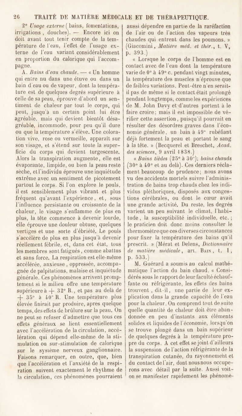 2° Usage externe [hâms, fomentations, irrigations , douches). — Encore ici on doit avant tout tenir compte de la tem- pérature de l’eau, l’etfet de l’usage ex- terne de l’eau variant considérablement en proportion du calorique qui l’accom- pagne. A. Bains d’eau chaude. — « Un homme qui entre nu dans une étuve ou dans un bain d’eau ou de vapeur, dont la tempéra- ture est de quelques degrés supérieure à celle de sa peau, éprouve d’abord un sen- timent de chaleur par tout le corps, qui peut, jusqu’à un certain point lui être agréable, mais qui devient bientôt désa- gréable, incommode, pour peu qu’il dure ou que la température s’élève. Une colora- tion vive, rose ou vermeille, apparaît sur son visage, et s’étend sur toute la super- ficie du corps qui devient turgescente. Alors la transpiration augmente, elle est évaporante, limpide, ou bien la peau reste sèche, etl’individu éprouve une inquiétude extrême avec un sentiment de picotement partout le corps. Si l’on explore le pouls, il est sensiblement plus vibrant et plus fréquent qu’avant l’expérience, et, sous l’influence persistante ou croissante de la chaleur, le visage s’enflamme de plus en plus, la tête commence à devenir lourde, elle éprouve une douleur obtuse, quelques vertiges et une sorte d’ébriété. Le pouls s’accélère de plus en plus jusqu’à devenir réellement fébrile, et, dans cet état, tous les membres sont fatigués, comme abattus et sans force. La respiration est elle-même accélérée, anxieuse , oppressée, accompa- gnée de palpitations, malaise et inquiétude générale. Ces phénomènes arrivent promp- tement si le milieu offre une température supérieure à -[- 32 R., et pas au delà de -j- 35 à 40 R. Une température plus élevée finirait par produire, apres quelque temps, des effets de brûlure sur la peau. On ne peut se refuser d’admettre que tous ces effets généraux se lient essentiellement avec l’accélération de la circulation, accé- lération qui dépend elle-même de la sti- mulation ou sur-stimulation de calorique sur le système nerveux ganglionnaire. Faisons remarquer, en outre, que, bien que l’accélération et l’anxiété de la respi- ration suivent exactement le rhythme de la circulation, ces phénomènes pourraient aussi dépendre en partie de la raréfaction de l’air ou de l’action des vapeurs très chaudes qui entrent dans les poumons. » (Giacomini, Matière méd. et thér.^ t. V, p. 393.) « Lorsque le corps de l’homme est en contact avec de l’eau dont la température varie de 0 à 49 c. pendant vingt minutes, la température des muscles n’éprouve que de faibles variations. Peut-être n’en serait- il pas de même si le contact était prolongé pendant longtemps, comme les expériences de M. John Davy et d’autres portent à le faire croire; mais il est impossible de vé- rifier cette assertion, puisqu’il pourrait en résulter des désordres graves dans l’éco- nomie générale, un bain à 49 rubéfiant déjà fortement la peau et portant le sang à la tête. » (Becquerel et Breschet, Acad, des sciences., 9 avril 1838.) « Bains tièdes (25 à 30); bahis chauds (30 à 40 et au delà). Ces derniers récla- ment beaucoup de prudence; nous avons vu des accidents mortels suivre l’adminis- tration de bains trop chauds chez les indi- vidus pléthoriques, disposés aux conges- tions cérébrales, ou dont le cœur avait une grande activité. Du reste, les degrés varient un peu suivant le climat, l’habi- tude , la susceptibilité individuelle, etc. ; le praticien doit donc moins consulter le thermomètre que ces diverses circonstances pour fixer la température des bains qu’il prescrit. » (Mérat et Delens, Dictionnaire de matière médicale, an. Bain, t. I, p. 533.) M. Guérard a soumis au calcul mathé- matique l’action du bain chaud. « Consi- dérés sous le rapport de leur faculté échauf- fante ou réfrigérante, les effets des bains trouvent , dit-il, une partie de leur ex- plication dans la grande capacité de l’eau pour la chaleur. On comprend tout de suite quelle quantité de chaleur doit être aban- donnée en peu d’instants aux éléments solides et liquides de l’économie, lorsqu’on se trouve plongé dans un bain supérieur de quelques degrés à la température pro- pre du corps. A cet effet se joint d’ailleurs la suspension de l’action réfrigérante de la transpiration cutanée, du rayonnement et du contact de l'air, dont nous nous occupe- rons avec détail par la suite. Aussi voit- on se manifester rapidement les phénomè-