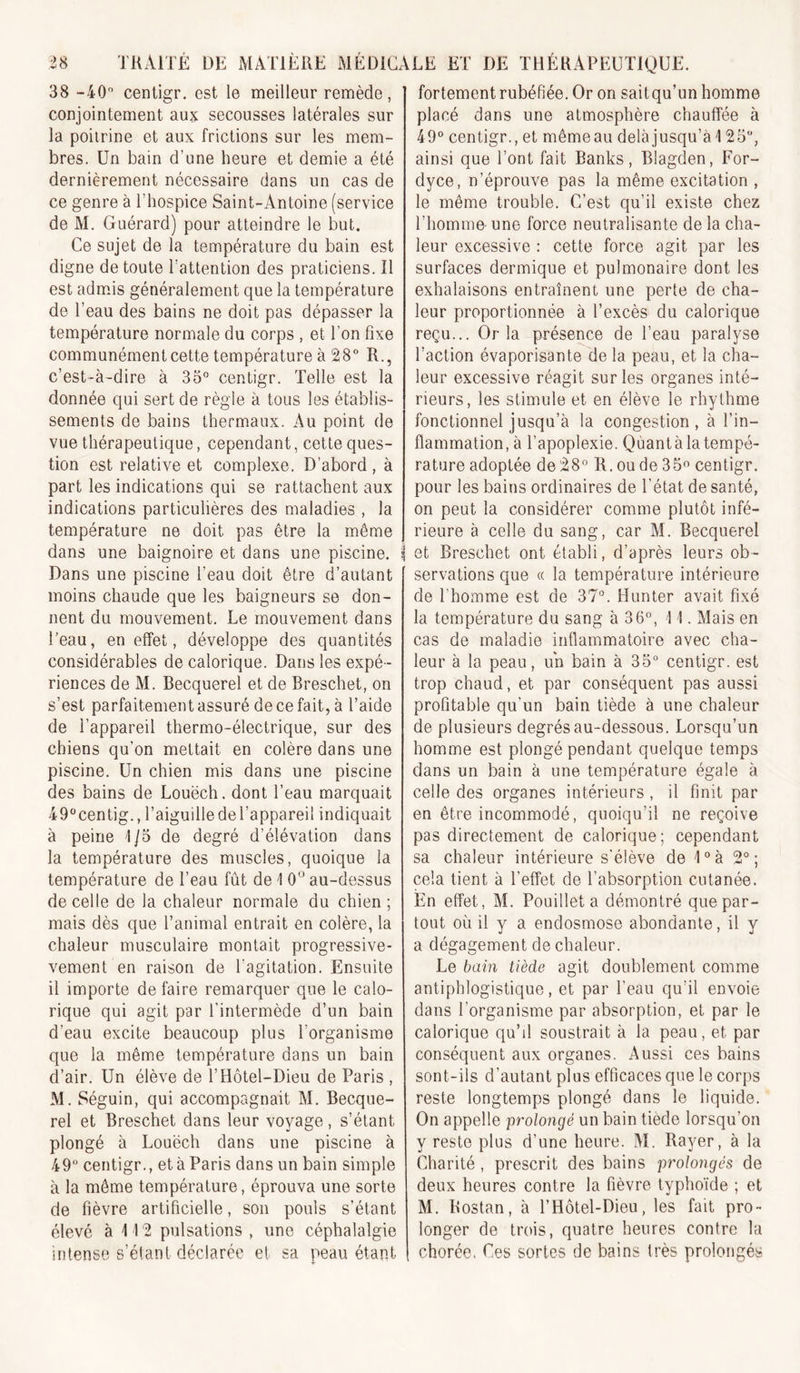 38 -40” centigr. est le meilleur remède, conjointement aux secousses latérales sur la poitrine et aux frictions sur les mem- bres, Un bain d’une heure et demie a été dernièrement nécessaire dans un cas de ce genre à l’hospice Saint-Antoine (service de M, Guérard) pour atteindre le but. Ce sujet de la température du bain est digne de toute l’attention des praticiens. îl est admJs généralement que la température de Teau des bains ne doit pas dépasser la température normale du corps , et l’on fixe communément cette température à 28“ R., c’est-à-dire à 33” centigr. Telle est la donnée qui sert de règle à tous les établis- sements de bains thermaux. Au point de vue thérapeutique, cependant, cette ques- tion est relative et complexe. D’abord , à part les indications qui se rattachent aux indications particulières des maladies , la température ne doit pas être la même dans une baignoire et dans une piscine. Dans une piscine l’eau doit être d’autant moins chaude que les baigneurs se don- nent du mouvement. Le mouvement dans Teau, en effet, développe des quantités considérables de calorique. Dans les expé- riences de M. Becquerel et de Breschet, on s’est parfaitement assuré de ce fait, à Taide de l’appareil thermo-électrique, sur des chiens qu’on mettait en colère dans une piscine. Un chien mis dans une piscine des bains de Louëch. dont Teau marquait 49centig., TaiguilledeTappareii indiquait à peine 1/5 de degré d’élévation dans la température des muscles, quoique la température de Teau fût de 1 0“ au-dessus de celle de la chaleur normale du chien ; mais dès que Tanimal entrait en colère, la chaleur musculaire montait progressive- vement en raison de l’agitation. Ensuite il importe de faire remarquer que le calo- rique qui agit par l’intermède d’un bain d’eau excite beaucoup plus l’organisme que la même température dans un bain d’air. Un élève de l’Hôtel-Dieu de Paris , M. Séguin, qui accompagnait M. Becque- rel et Breschet dans leur voyage, s’étant plongé à Louëch dans une piscine à 49“ centigr., et à Paris dans un bain simple à la même température, éprouva une sorte de fièvre artificielle, son pouls s’étant élevé à 112 pulsations , une céphalalgie intense s’étant déclarée et sa peau étant fortement rubéfiée. Or on sait qu’un homme placé dans une atmosphère chauffée à 49” centigr., et mêmeau delà jusqu’à 125“, ainsi que l’ont fait Banks, Blagden, For- dyce, n’éprouve pas la même excitation , le même trouble. C’est qu’il existe chez l’homme- une force neutralisante de la cha- leur excessive : cette force agit par les surfaces dermique et pulmonaire dont les exhalaisons entraînent une perte de cha- leur proportionnée à l’excès du calorique reçu... Or la présence de Teau paralyse faction évaporisante de la peau, et la cha- leur excessive réagit sur les organes inté- rieurs, les stimule et en élève le rhythme fonctionnel jusqu’à la congestion, à l’in- flammation, à l’apoplexie. Qùantàlatempé- rature adoptée de28” R.oude35o centigr. pour les bains ordinaires de l’état de santé, on peut la considérer comme plutôt infé- rieure à celle du sang, car M. Becquerel et Breschet ont établi, d’après leurs ob- servations que (( la température intérieure de Thomme est de 37”. Hunter avait fixé la température du sang à 36”, 11. Mais en cas de maladie inflammatoire avec cha- leur à la peau, un bain à 35“ centigr. est trop chaud, et par conséquent pas aussi profitable qu’un bain tiède à une chaleur de plusieurs degrés au-dessous. Lorsqu’un homme est plongé pendant quelque temps dans un bain à une température égale à celle des organes intérieurs, il finit par en être incommodé, quoiqu’il ne reçoive pas directement de calorique; cependant sa chaleur intérieure s'élève de 1°à 2°; cela tient à l’effet de l’absorption cutanée. En effet, M. Pouillet a démontré que par- tout où il y a endosmose abondante, il y a dégagement de chaleur. Le bain tiède agit doublement comme antiphlogistique, et par Teau qu’il envoie dans l’organisme par absorption, et par le calorique qu’d soustrait à la peau, et par conséquent aux organes. Aussi ces bains sont-ils d’autant plus efficaces que le corps reste longtemps plongé dans le liquide. On appelle prolongé un bain tiède lorsqu’on y reste plus d’une heure. M. Rayer, à la Charité, prescrit des bains prolongés de deux heures contre la fièvre typhoïde ; et M. Rostan, à THôtel-Dieu, les fait pro- longer de tixûs, quatre heures contre la chorée. Ces sortes de bains très prolongés