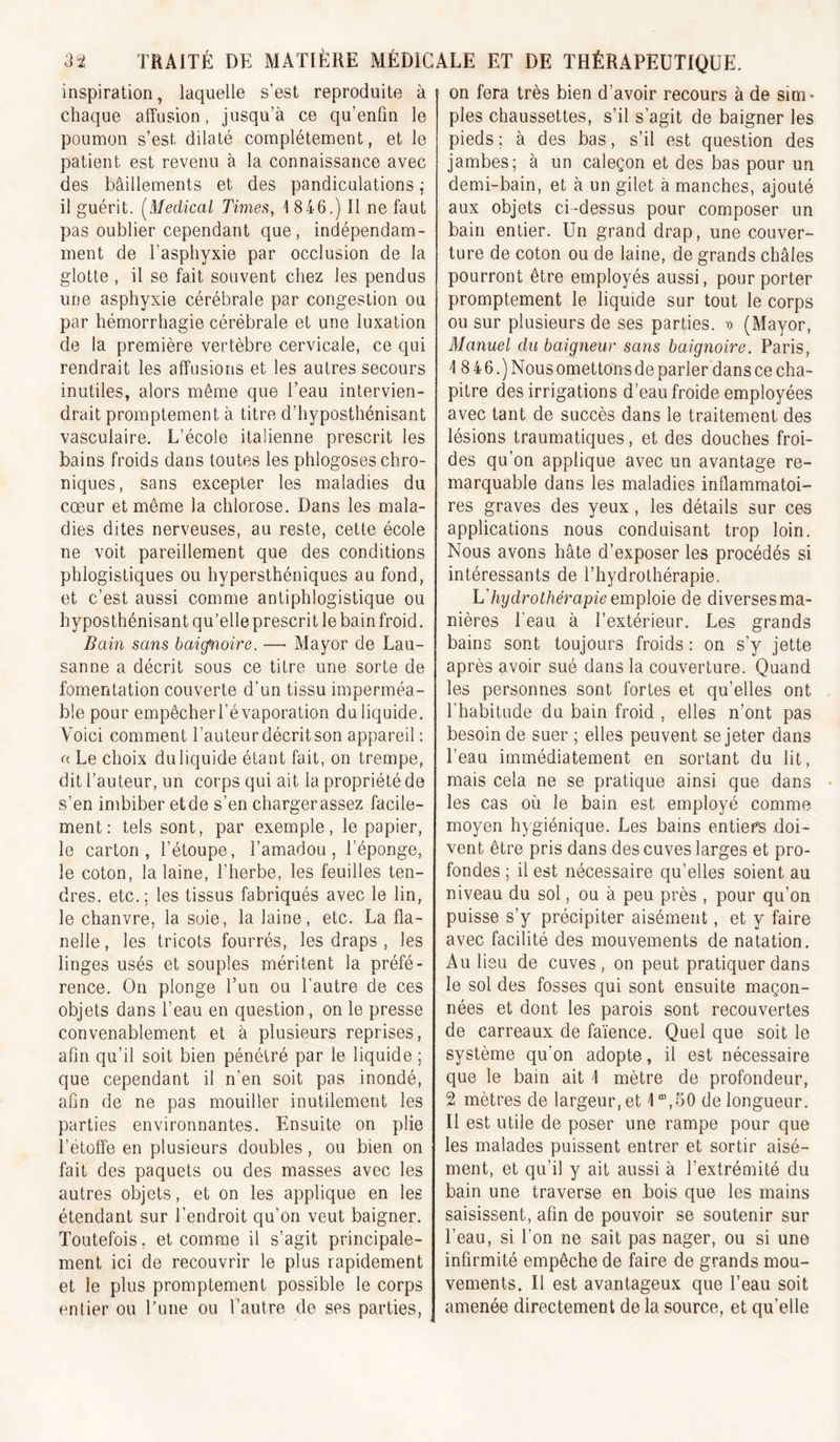 inspiration, laquelle s’est reproduite à chaque affusion, jusqu’à ce qu’enfm le poumon s’est dilaté complètement, et le patient est revenu à la connaissance avec des bâillements et des pandiculations ,• il guérit. (^Medical Times, 1 846.) Il ne faut pas oublier cependant que, indépendam- ment de l’asphyxie par occlusion de la glotte , il se fait souvent chez les pendus une asphyxie cérébrale par congestion ou par hémorrhagie cérébrale et une luxation de la première vertèbre cervicale, ce qui rendrait les affusions et les autres secours inutiles, alors même que l’eau intervien- drait promptement à titre d’hyposthénisant vasculaire. L’école italienne prescrit les bains froids dans toutes les phlogoses chro- niques, sans excepter les maladies du cœur et même la chlorose. Dans les mala- dies dites nerveuses, au reste, cette école ne voit pareillement que des conditions phlogistiques ou hypersthéniques au fond, et c’est aussi comme antiphlogistique ou hyposthénisant qu’elle prescrit le bain froid. Bain sans baicfnoire. — Ma y or de Lau- sanne a décrit sous ce titre une sorte de fomentation couverte d’un tissu imperméa- ble pour empêcherl’é vaporation du liquide. Voici comment l’auteur décritson appareil : a Le choix du liquide étant fait, on trempe, dit l’auteur, un corps qui ait la propriété de s’en imbiber et de s’en charger assez facile- ment: tels sont, par exemple, le papier, le carton, l’étoupe, l’amadou, l’éponge, le coton, la laine, l’herbe, les feuilles ten- dres. etc.; les tissus fabriqués avec le lin, le chanvre, la soie, la laine, etc. La fla- nelle , les tricots fourrés, les draps , les linges usés et souples méritent la préfé- rence. On plonge l’un ou l’autre de ces objets dans l’eau en question, on le presse convenablement et à plusieurs reprises, afin qu’il soit bien pénétré par le liquide ; que cependant il n’en soit pas inondé, afin de ne pas mouiller inutilement les parties environnantes. Ensuite on plie l’étoffe en plusieurs doubles, ou bien on fait des paquets ou des masses avec les autres objets, et on les applique en les étendant sur l’endroit qu’on veut baigner. Toutefois, et comme il s’agit principale- ment ici de recouvrir le plus rapidement et le plus promptement possible le corps entier ou l’une ou l’autre de ses parties, on fera très bien d’avoir recours à de sim- ples chaussettes, s’il s’agit de baigner les pieds; à des bas, s’il est question des jambes; à un caleçon et des bas pour un demi-bain, et à un gilet à manches, ajouté aux objets ci-dessus pour composer un bain entier. Un grand drap, une couver- ture de coton ou de laine, de grands châles pourront être employés aussi, pour porter promptement le liquide sur tout le corps ou sur plusieurs de ses parties, d (Mayor, Manuel du baigneur sans baignoire. Paris, 1 84 6.) Nous omettons de parler dans ce cha- pitre des irrigations d’eau froide employées avec tant de succès dans le traitement des lésions traumatiques, et des douches froi- des qu’on applique avec un avantage re- marquable dans les maladies inflammatoi- res graves des yeux, les détails sur ces applications nous conduisant trop loin. Nous avons hâte d’exposer les procédés si intéressants de l’hydrothérapie, Ldiy dr O thérapie emploie de diverses ma- nières beau à l’extérieur. Les grands bains sont toujours froids : on s’y jette après avoir sué dans la couverture. Quand les personnes sont fortes et qu’elles ont l’habitude du bain froid , elles n’ont pas besoin de suer ; elles peuvent se jeter dans l’eau immédiatement en sortant du lit, mais cela ne se pratique ainsi que dans les cas où le bain est employé comme moyen hygiénique. Les bains entiers doi- vent être pris dans des cuves larges et pro- fondes ; il est nécessaire qu’elles soient au niveau du sol, ou à peu près , pour qu’on puisse s’y précipiter aisément, et y faire avec facilité des mouvements de natation. Au lieu de cuves, on peut pratiquer dans le sol des fosses qui sont ensuite maçon- nées et dont les parois sont recouvertes de carreaux de faïence. Quel que soit le système qu’on adopte, il est nécessaire que le bain ait 1 mètre de profondeur, 2 mètres de largeur, et 1 ”,50 de longueur. Il est utile de poser une rampe pour que les malades puissent entrer et sortir aisé- ment, et qu’il y ait aussi à l’extrémité du bain une traverse en Lois que les mains saisissent, afin de pouvoir se soutenir sur l’eau, si l’on ne sait pas nager, ou si une infirmité empêche de faire de grands mou- vements. Il est avantageux que l’eau soit amenée directement de la source, et qu’elle